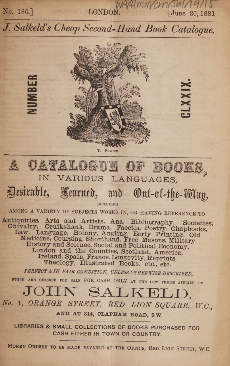      | LONDON, [June 20,1881 Salkeld’ s Cheap Second-Hand Book Catalogue.    NUMBER CLXXIX.   A CATALOGUS OF BOOKS IN VARIOUS LANGUAGES, Desirable, Seamed, and Ont-of-the- Way, INCLUDING _ AMONG A VARIETY OF SUBJECTS WoRKS IN, OR HAVING REFERENCE TO Antiquities, Arts and Artists, Ana, Bibliography, Societies, _ Chivalry, Cruikshank, Drama, Facetia, Poetry, Chapbooks, | Law, Language, Botany, Angling, Karly Printing, Old Medicine, Coursing, Shorthand, Free Masons, Military History and Science, Social and Political Economy, London and the Counties, Scotland, America, Ireland, Spain, France, Longevity, Reprints, Theology, Illustrated Books, etc., etc. PERFECT &amp; IN FAIR CONDITION, UNLESS OTHERWISE DESCRIBED, WHICH ARE OFFERED FOR SALE FOR CASH ONLY ar tar tow PRICES AFFIXED BY JOHN SALKELD. Wo. 1, ORANGE STREET, RED LION SQUARE, W.C, “ye. AND AT 314, CLAPHAM ROAD, 8.W 2)   LIBRARIES &amp; SMALL COLLECTIONS OF BOOKS PURCHASED FOR dee | CASH EITHER IN TOWN OR COUNTRY.  _ MONEY ORDERS TO BE MADE PAYABLE AT THE OFFICE, RED LION STREET, W.C. 