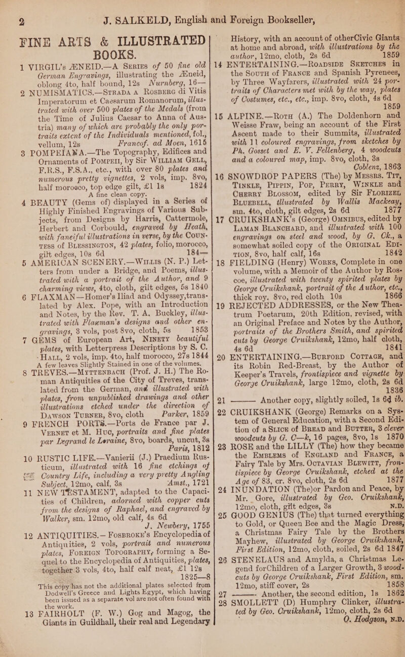 FINE ARTS &amp; ILLUSTRATED BOOKS. 1 VIRGIL’s AUNEID.—A Sertes of 50 fine old German Engravings, illustrating the Auneid, oblong 4to, half bound, 12s Nurnberg, 16— 2 NUMISMATICS.—Srrapa 4 Rossere di Vitis Imperatorum et Caesarum Romanorum, tlus- trated with over 500 plates of the Medals (from the Time of Julius Caesar to Anna of Aus- tria) many of which are probably the only por- traits extent of the Individuals mentioned, fol., vellum, 12s Francof. ad Moen, 1615 3 POMPEIANA.—The Topography, Edifices and F.R.S., F.S.A., etc., with over 80 plates and numerous pretty vignettes, 2 vols, imp. 8vo, half moroeco, top edge gilt, £1 1s 1824 A fine clean copy. 4 BEAUTY (Gems of) displayed in a Series of Highly Finished Engravings of Various Sub- jects, from Designs by Harris, Cattermole, Herbert and Corbould, engraved by Heath, TEss of BLESSINGTON, 42 plates, folio, morocco, gilt edges, 10s 6d 184— 5 AMERICAN SCENERY.—Wuturs (N. P.) Let- ters from under a Bridge, and Poems, ilus- trated with a portrait of the Author, and 9 charming views, 4to, cloth, gilt edges, 5s 1840 6 FLAXMAN—Homer’s Iliad and Odyssey,trans- lated by Alex. Pope, with an Introduction and Notes, by the Rev. T. A. Buckley, idus- trated with Flawman’s designs and other en- gravings, 3 vols, post 8vo, cloth, 5s 1853 7 GEMS of European Art, Ninety beautiful plates, with Letterpress Descriptions by S. C. - Hatt, 2 vols, imp. 4to, half morocco, 27s 1844 A few leaves Slightly Stained in one of the volumes. 8 TREVES.—Myrrensacu (Prof. J. H.) The Ro- man Antiquities of the City of Treves, trans- lated from the German, an@d illustrated with plates, from unpublished drawings and other illustrations etched under the direction of Dawson TURNER, 8vo, cloth Parker, 1859 9 FRENCH PORTS.—Ports de France par J. VeRNET et M. Huo, portraits and fine plates par Legrand le Leraine, 8vo, boards, uncut, 3s Paris, 1812 10 RUSTIC LIFE.—Vanierii (J.) Praedium Rus- ticum, illustrated with 16 fine etchings of f= Country Life, including a very pretty Angling Subject, 12mo, calf, 3s Amst., 1721 11 NEW TESTAMENT, adapted to the Capaci- ties of Children, adorned with copper cuts from the designs of Raphael, and engraved by Walker, sm. 12mo, old calf, 4s 6d J. Newbery, 1755 12 ANTIQUITIES.— Fosproxe’s Encyclopedia of Antiquities, 2 vols, portrait and numerous plates, FornIGN TopoGRaPHy, forming a Se- quel to the Encyclopedia of Antiquities, plates, together 8 vols, 4to, half calf neat, £1 128 se 1825—8 This copy has not the additional plates selected from Dodwell’s Greece and Lights Egypt, which having been issued as a separate vol are not often found with the work. 13 FAIRHOLT (F. W.) Gog and Magog, the Giants in Guildhall, their real and Legendary History, with an account of otherCivic Giants — at home and abroad, with illustrations by the author, 12mo, cloth, 28 6d 1859 14 ENTERTAINING.—RoapsidE SKETCHES in the SoutH of FRaNcE and Spanish Pyrenees, by Three Wayferers, dlustrated with 24 por- traits of Characters met with by the way, plates of Costumes, etc., etc., imp. 8vo, cloth, 4s 6d 1859 15 ALPINE.—Rorg (A.) The Doldenhorn and Weisse Fraw, being an account of the First Ascent made to their Summits, dlustrated with 11 coloured engravings, from sketches by Ph. Gosset and E. V. Fellenberg, 4 woodcuts and a coloured map, imp. 8vo, cloth, 3s Coblenz, 1863 16 SNOWDROP PAPERS (The) by Mzssrs. Tir, TINKLE, Pippin, Por, Perry, WINKLE and CuerRy Buiossom, edited by Sir FLORIZEL BLUEBELL, tllustrated by Wallis Mackeay, stn. 4to, cloth, gilt edges, 2s 6d 1877 17 CRUIKSHANK’s (George) Omnibus, edited by LAMAN BLANCHARD, and illustrated with 100 engravings on steel and wood, by G, Ck, a somewhat soiled copy of the Or1GINAL EDI- TION, 8vo, half calf, 16s 1842 18 FIELDING (Henry) Works, Complete in one volume, with a Memoir of the Author by Ros- coe, illustrated with twenty spirited plates by George Cruikshank, portrait of the Author, etc., thick roy. 8vo, red cloth 10s 1866 19 REJECTED ADDRESSES, or the New Thea- trum Poetarum, 20th Edition, revised, with an Original Preface and Notes by the Author, portraits of the Brothers Smith, and spirited cuts by George Cruikshank, 12mo, half cloth, 4s 6d 1841 20 ENTERTAINING.—Bourrorp Corrack, and its Robin Red-Breast, by the Author of Keeper’s Travels, frontispiece and vignette by George Cruikshank, large 12mo, cloth, 2s 6d 1836 21 Another copy, slightly soiled, 1s 6d 7. 92 CRUIKSHANK (George) Remarks ona Sys- tem of General Education, with a Second Edi- tion of aSiice of BREAD and BourteEr, 3 clever woodcuts by G. C—k, 16 pages, 8vo, 1s 1870 23 ROSE and the LILLY (The) how they became the EmBLEMS of ENGLAND and FRANCE, @ Fairy Tale by Mrs. OctaviAN Biewitt, fron- tispiece by George Cruikshank, etched at the Age of 83, cr. 8vo, cloth, 2s 6d 1877 24 INUNDATION (The)or Pardon and Peace, by Mr. Gore, illustrated by Geo. Cruikshank, 12mo, cloth, gilt edges, 3s N.D. 25 GOOD GENIUS (The) that turned everything to Gold, or Queen Bee and the Magic Dress, a Christmas Fairy Tale by the Brothers Mayhew, illustrated by George Cruikshank, First Edition, 12mo, cloth, soiled, 2s 6d 1847 26 STENELAUS and Amylda, a Christmas Le- gend forChildren of a Larger Growth, 3 wood- cuts by George Cruikshank, First Edition, sm. 12mo, stiff cover, 2s ' 1858 27 - Another, the second edition, Is 1862 28 SMOLLETT (D) Humphry Clinker, zlustra- ted by Geo. Cruikshank, 12mo, cloth, 2s 6d — ; 0. Hodgson, N.D.  