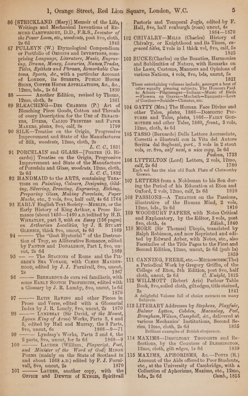  86 [STRICKLAND (Mary)] Memoir of the Life, Writings and Mechanical Inventions of Ep- the Power Loom, etc., woodcuts, post 8vo, cloth, 28 6d 18438 87 PULLEYN (W.) Etymological Compendium or Portfolio of ORIGINS and INVENTIONS, com- prising Language, Literature, Music, Engrav- ing, Drama, Money, Luxuries, Names,T'rades, Titles, Epithets and Phrases, Remarkable Cus- toms, Sports, d&amp;c., with a particular Account of Lonpon, its STREeETs, Pupiic House Stans, Corrre House APPELLATIONS, &amp;c., 12mo, bds., 2s 6d Another Edition, revised by Thoms, 12mo, cloth, 3s 1861 89 BLEACHING—Des CuHarmes (P.) Art of Bleaching Piece Goods, Cotton and Threads of every Description for the Usr of BLEaAcu- ERS, Dyers, Calico PRINTERS and PAPER Makers, plates, 8vo, calf, 3s 1799 SILK—Treatise on the Origin, Progressive Improvement and State of the Manufactures of Silk, woodcuts, 12mo, cloth, 2s L. C. C., 1831 PORCELAIN and GLASS—[Porrter (G. Ri- cardo)] Treatise on the Origin, Progressive Improvement and State of the Manufacture of Porcelain and Glass, woodcuts, 12mo, cloth, 2s 6d L, C. C., 1832 HANDMAID to the ARTS, containing TrEa- TISES on Painting, Colours, Designing, Gild- ing, Silvering, Bronzing, Engraving, Etching, Preparing Glass, Making Porcelain, Paper Mache, etc., 2 vols, 8vo, half calf, 4s 6d 1764 EARLY English Text Society —MERLIN, or the Early History of King Arthur, a Prose Ro- mance (about 1450—1460 a.p.)edited by H.B. WHEATLEY, part 3, with an Hssay (156 pages) on Arthurian Localities, by J. 8. Stuart GLENNIE, thick 8vo, uncut, 4s 6d 1869 —-— The “Gest Hystorial” of the Destruc- tion of Troy, an Alliterative Romance, edited by Panton and DoNALpsov, Part I, 8vo, un- cut, 28 6d 1869 -— — The Sracions of Rome and the PIL- @kImM’s SEA VoyaGs, with CLENE MAyDEN- HOOD, edited by J.J. Furnivall, 8vo, uncut, 28 1867 ——— BERNARDUS de cura rei familiaris, with some Ear_y ScotcH PROPHECIES, edited with a Glossary by J. R. Lumby, 8vo, uncut, 1s 6d 1870 — Ratis Ravina and other Pieces in Prose and Verse, edited with a Glossarial Index by J. R. Lumly, &amp;vo, uncut, 28 1870 — Lynpzrsay (Sir David, of the Mount, Lyoun King of Arms) Works, Parts 3, 4 and 5, edited by Hall and Murray, the 3 Parts, 8vo, uncut, 6s 1868—9—71 — Lyndsay’s Works, Parts 3 and 4, the 2 parts, 8vo, uncut, for 3s 6d 1868—9 —-— LAvpDER (William, Playwrigt, Poet, and Minister of the Word of God) MINoR and about 1568 4.D.) edited by F. J. Furni- vall, 8vo, uncut, 2s 1870 LauDER, another copy, with the OrFiceE aud Dewrie of Kynais, Spiritvall  88 90 91 92 93 94 $6  97 98   99 100  101   Pastoris and Temporal Jugis, edited by F. Hall, 8vo, half roxburgh (roan) uncut, 4s 1864—1870 102 CHIVALRY—Mit1s (Charles) History of Chivalry, or Knighthood and its Times, en- graved titles, 2 vols in 1 thick vol, 8vo, a a 2 103 BUCKE(Charles) on the Beauties, Harmouies and Sublimities of Nature, with Remarks on the Laws, Customs, Manners and Opinions of various Nations, 4 vols, 8vo, bds, uncut, “ : 82 These entertaining volumes include, amongst a host of other equally pleasing subjects, The Honours Paid to Adonis—Pilgrimages—Indians—Music of Birds —Flowers on Graves—Macbeth—Banquets-—Love of Gardens—Suicide—Climates, etc. GATTY (Mrs.) The Human Face Divine and other Tales, plates, 1866—Domestic PIc- TURES and Tales, plates, 1866—Fatry Gop- MOTHER and other Tales, 1860, front., 3 vols, 12mo, cloth, 4s 6d 105 TASSO (Bernardo) Delle Lettere Accrescinte, Corretti e illustrati con la Vita del Autore Scritta dal Seghezzi, port., 3 vols in 2 stout vols, cr. 8vo, calf neat, a nice copy, 38 6d : Padova, 1733 106 LYTTELTON (Lord) Letters, 2 vols, 12mo, calf, 2s 6d 1780 Each vol has the nice old Book Plate of Clotworthy Gowan. 107 LETTERS from a Nobleman to his Son dur- ing the Period of his Education at Eton and Oxford, 2 vols, 12mo, calf, 28s 6d 1810 PASSIONS—A TreEatTISE on the Passions, illustrative of the Human Mind, 2 vols, 12mo, bds., 2s 6d 1810 WOODBURY PAPERS, with Notes Critical and Explanatory, by the Editor, 3 vols, post 8vo, cloth, 4s Edinb., 1840 MORE (Sir Thomas) Utopia, translated by Ralph Rebinson, and now Reprinted and edi- ted by Edward Arber, with Notes, etc., also Facsimiles of the Title Pages to the First and Second Edition, 12mo, uncut, 2s 6d (pub 1s) 1859 CANNING, FRERE, etc.—Microscosm(The) a Periodical Work by Gregory Griffin, of the College of Eton, 5th Edition, post 8vo, half cloth, uncut, 28 6d C. Knight, 1825 WILLMOTT (Robert Aris) Parlour Table Book, 8vo,soiled cloth, giltedges, title stained, 38 1841 A delightful Volume full of choice extracts on many Subjects. 118 LITERARY Addresses by Stephens, Playfair, Bulwer Lytton, Cobden, Macaulay, Peel, Brougham, Wilson, Campbell, d&amp;c., delivered at various Mechanics’ Institutions, Second Se- ries, 12mo, cloth, 2s 6d 1855 Brilliant examples of British eloquence. MAXIMS—Drsuttory Tsoucuts and Re- flections, by the Countess of BLESSINGTON, 12mo, cloth, gilt edges, 1s 6d 1839 Account of the Aids offered to Poor Students, etc., at the University of Cambridge, with a Collection of Aphorisms, Maxims, etc., 12mo, bds., 28 6d Camb., 1855 104 108 109 110 111 112 114