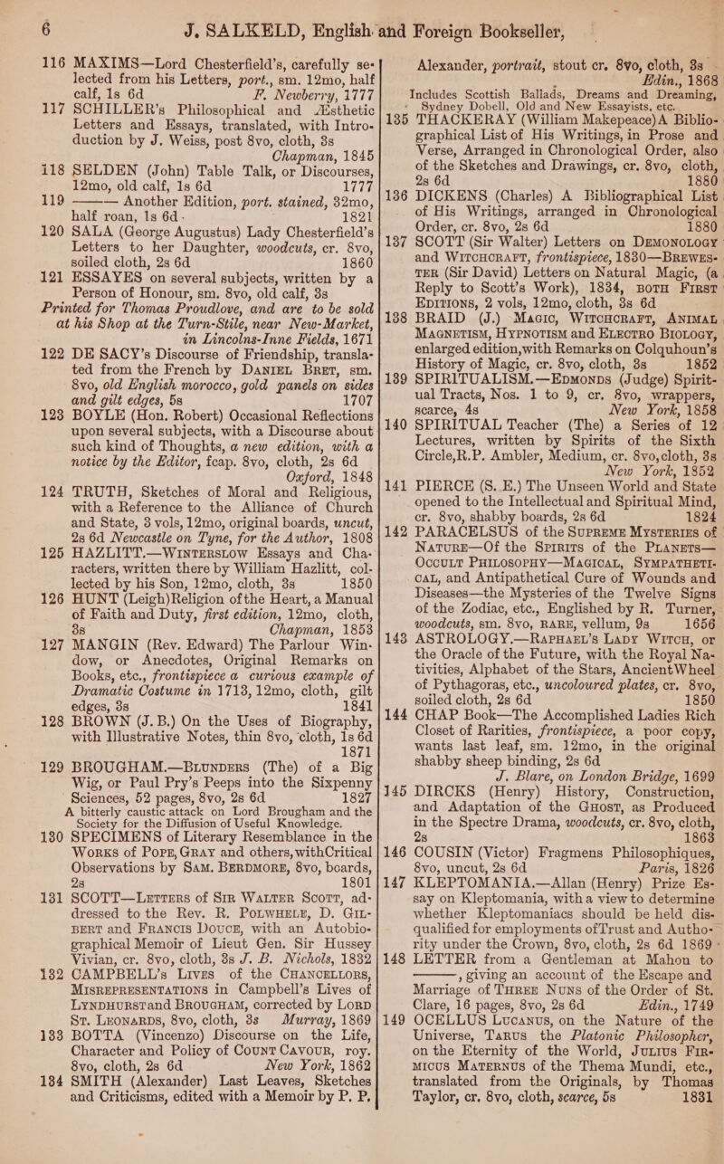 lected from his Letters, port., sm. 12mo, half calf, 1s 6d Ff, Newberry, 1777 117 SCHILLER’s Philosophical and Aésthetic Letters and Essays, translated, with Intro- duction by J. Weiss, post 8vo, cloth, 3s Chapman, 1845 118 SELDEN (John) Table Talk, or Discourses, 12mo, old calf, 1s 6d 1777 — Another EKdition, port. stained, 32mo, half roan, 1s 6d- 1821 120 SALA (George Augustus) Lady Chesterfield’s Letters to her Daughter, woodcuts, cr. 8vo, soiled cloth, 2s 6d 1860 121 ESSAYES on several subjects, written by a Person of Honour, sm, 8vo, old calf, 3s Printed for Thomas Proudlove, and are to be sold at his Shop at the Turn-Stile, near New-Market, in Lincolns-Inne Fields, 1671 122 DE SACY’s Discourse of Friendship, transla- ted from the French by DANIEL BRET, sm. Svo, old English morocco, gold panels on sides and gilt edges, 58 1707 123 BOYLE (Hon. Robert) Occasional Reflections upon several subjects, with a Discourse about such kind of Thoughts, a new edition, with a notice by the Editor, fcap. 8vo, cloth, 2s 6d Oxford, 1848 124 TRUTH, Sketches of Moral and Religious, with a Reference to the Alliance of Church and State, 3 vols, 12mo, original boards, uncut, 2s 6d Newcastle on Tyne, for the Author, 1808 125 HAZLITT.—Winterstow Essays and Cha- racters, written there by William Hazlitt, col- lected by his Son, 12mo, cloth, 3s 1850 126 HUNT (Leigh)Religion ofthe Heart, a Manual of Faith and Duty, first edition, 12mo, cloth, 38 Chapman, 1853 127 MANGIN (Rev. Edward) The Parlour Win- dow, or Anecdotes, Original Remarks on Books, etc., frontispiece a curious example of Dramatic Costume in 1713,12mo, cloth, gilt edges, 38 1841 128 BROWN (J.B.) On the Uses of Biography, with Illustrative Notes, thin 8vo, ‘cloth, 1s . 1871 129 BROUGHAM.—Btunpers (The) of a Big Wig, or Paul Pry’s Peeps into the Sixpenny Sciences, 52 pages, 8vo, 2s 6d 1827 A bitterly caustic attack on Lord Brougham and the Society for the Diffusion of Useful Knowledge. 1380 SPECIMENS of Literary Resemblance in the Works of Pops, Gray and others, withCritical Observations by Sam. BERDMORE, 8yvo, boards, 2s 1801 SCOTT—Lerters of Sir Waiter Scort, ad- dressed to the Rev. R. PoLwHE.z, D. GIL- BERT and Francis Doucs, with an Autobio- graphical Memoir of Lieut Gen. Sir Hussey Vivian, cr. 8vo, cloth, 8s J. B. Nichols, 1832 CAMPBELL’s Lives of the CHANCELLORS, MISREPRESENTATIONS in Campbell’s Lives of LyNDHURSTand BrRouGHAM, corrected by Lorp St. LeonaRrps, 8vo, cloth, 8s Murray, 1869 BOTTA (Vincenzo) Discourse on the Life, Character and Policy of Count Cavour, roy. 8vo, cloth, 2s 6d New York, 1862 SMITH (Alexander) Last Leaves, Sketches  119 131 132 133 134 f Edin., 1868 Includes Scottish Ballads, Dreams and Dreaming, * Sydney Dobell, Old and New Essayists, etc. 135 THACKERAY (William Makepeace)A Biblio-. graphical List of His Writings,in Prose and Verse, Arranged in Chronological Order, also» of the Sketches and Drawings, cr. 8vo, cloth, 2s 6d 1880 DICKENS (Charles) A Bibliographical List of His Writings, arranged in Chronological Order, cr. 8vo, 2s 6d 1880 SCOTT (Sir Walter) Letters on DEMONOLOGY and WitTcHORAFT, frontispiece, 1830 —BREWES- - TER (Sir David) Letters on Natural Magic, (a. Reply to Scott’s Work), 1834, sBotH First: Epittons, 2 vols, 12mo, cloth, 8s 6d BRAID (J.) Macio, WritcHcorart, ANIMAL. MAGNETISM, HYPNOTISM and ELECTRO BioLoey, enlarged edition,with Remarks on Colquhoun’s History of Magic, cr. 8vo, cloth, 3s 1852 SPIRITUALISM.—Epmonps (Judge) Spirit- ual Tracts, Nos. 1 to 9, cr. 8vo, wrappers, scarce, 4s New York, 1858 SPIRITUAL Teacher (The) a Series of 12 Lectures, written by Spirits of the Sixth Circle,R.P. Ambler, Medium, cr. 8vo,cloth, 3s New York, 1852 PIERCE (S._E.) The Unseen World and State opened to the Intellectual and Spiritual Mind, cr. 8vo, shabby boards, 2s 6d 1824 PARACELSUS of the SUPREME MysTERIES of | NaturE—Of the Spirits of the PLanets— OccuLt PHILOSOPHY—MacicaL, SYMPATHETI- CAL, and Antipathetical Cure of Wounds and Diseases—the Mysteries of the Twelve Signs of the Zodiac, etc., Englished by R. Turner, woodcuts, sm. 8vo, RARE, vellum, 9s 1656 ASTROLOGY.—RapHaeEt’s LaDy WItcH, or the Oracle of the Future, with the Royal Na- tivities, Alphabet of the Stars, AncientWheel of Pythagoras, etc., uncoloured plates, cr. 8vo, soiled cloth, 2s 6d 5 144 CHAP Book—The Accomplished Ladies Rich Closet of Rarities, frontispiece, a poor copy, wants last leaf, sm. 12mo, in the original shabby. sheep binding, 2s 6d J. Blare, on London Bridge, 1699 145 DIRCKS (Henry) History, Construction, and Adaptation of the GuHost, as Produced in the Spectre Drama, woodcuts, cr. 8vo, cloth, 8 1863 146 COUSIN (Victor) Fragmens Philosophiques, 8vo, uncut, 2s 6d Paris, 1826 147 KLEPTOMANIA.—Allan (Henry) Prize Es- say on Kleptomania, witha view to determine whether Kleptomaniacs should be held dis- qualified for employments ofTrust and Autho- rity under the Crown, 8vo, cloth, 28 6d 1869 - LETTER from a Gentleman at Mahon to , giving an account of the Escape and Marriage of THREE Nuns of the Order of St. Clare, 16 pages, 8vo, 2s 6d Edin., 1749 OCELLUS Ltvcanus, on the Nature of the Universe, Tarus the Platonic Philosopher, on the Eternity of the World, Junius Fir- mMicus MaTernus of the Thema Mundi, etc., translated from the Originals, by Thomas Taylor, cr. 8vo, cloth, scarce, 5s 1831 136 137 138 139 140 141 142 143 148  149