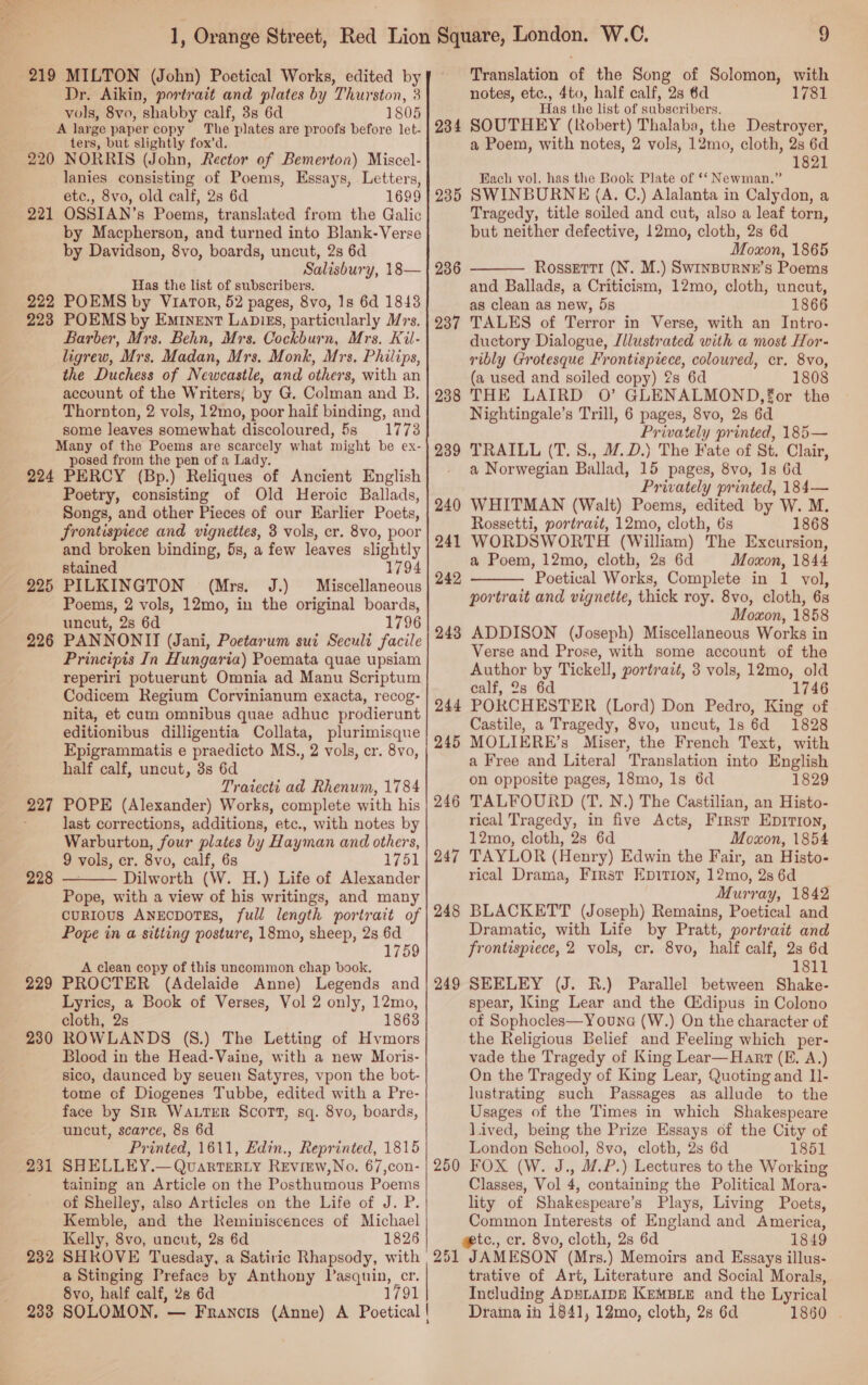 1, Orange Street, Red Lion 219 MILTON (John) Poetical Works, edited by . Dr. Aikin, portrait and plates by Thurston, 3 vols, 8vo, shabby calf, 3s 6d 1805 A large paper copy The plates are proofs before let- ters, but slightly fox’d. 220 NORRIS (John, Rector of Bemerton) Miscel- lanies consisting of Poems, Essays, Letters, etc., 8vo, old calf, 28 6d 1699 221 OSSIAN’s Poems, translated from the Galic by Macpherson, and turned into Blank-Verse by Davidson, 8vo, boards, uncut, 2s 6d Salisbury, 18— Has the list of subscribers. 222 POEMS by Viator, 52 pages, 8vo, 1s 6d 1843 223 POEMS by Eminent Lapies, particularly rs. Barber, Mrs. Behn, Mrs. Cockburn, Mrs. Kil- ligrew, Mrs. Madan, Mrs. Monk, Mrs. Philips, the Duchess of Newcastle, and others, with an account of the Writers, by G. Colman and B. Thornton, 2 vols, 12mo, poor half binding, and some leaves somewhat discoloured, 5s 1773 Many of the Poems are scarcely what might be ex- posed from the pen of a Lady. 224 PERCY (Bp.) Reliques of Ancient English Poetry, consisting of Old Heroic Ballads, Songs, and other Pieces of our Earlier Poets, frontispiece and vignettes, 3 vols, cr. 8vo, poor and broken binding, 5s, a few leaves slightly stained 1794 225 PILKINGTON (Mrs. J.) Miscellaneous Poems, 2 vols, 12mo, in the original boards, uncut, 28 6d 1796 226 PANNONIT (Jani, Poetarum sui Seculi facile Principis In Hungaria) Poemata quae upsiam reperiri potuerunt Omnia ad Manu Scriptum Codicem Regium Corvinianum exacta, recog- nita, et cum omnibus quae adhuc prodierunt editionibus dilligentia Collata, plurimisque Epigrammatis e praedicto MS., 2 vols, cr. 8vo, half calf, uncut, 3s 6d Trarecti ad Rhenum, 1784 227 POPE (Alexander) Works, complete with his : last corrections, additions, etc., with notes by Warburton, four plates by Hayman and others, 9 vols, cr. 8vo, calf, 6s 1751 228 — Dilworth (W. H.) Life of Alexander Pope, with a view of his writings, and many curious AnEcDoTES, full length portrait of Pope in a sitting posture, 18mo, sheep, 2s 6d 1 759 A clean copy of this uncommon chap book. 229 PROCTER (Adelaide Anne) Legends and Lyrics, a Book of Verses, Vol 2 only, 12mo, cloth, 2s 1863 230 ROWLANDS (8.) The Letting of Hvmors Blood in the Head-Vaine, with a new Moris- sico, daunced by seuen Satyres, vpon the bot- tome of Diogenes Tubbe, edited with a Pre- face by Sik Wa.TER Scort, sq. 8vo, boards, uncut, scarce, 8s 6d Printed, 1611, Edin., Reprinted, 1815 231 SHELLEY.—Qvuarter.y Review,No. 67,con- taining an Article on the Posthumous Poems of Shelley, also Articles on the Life of J. P. Kemble, and the Reminiscences of Michael Kelly, 8vo, uncut, 2s 6d 1826 232 SHROVE Tuesday, a Satiric Rhapsody, with a Stinging Preface by Anthony Pasquin, cr. 8vo, half calf, 28 6d 1791 238 SOLOMON, — Francis (Anne) A Poetical | a  Square, London. W.C. 9 Translation of the Song of Solomon, with notes, etc., 4to, half calf, 23 6d 1781 Has the list of subscribers. 234 SOUTHEY (Robert) Thalaba, the Destroyer, a Poem, with notes, 2 vols, 12mo, cloth, 2s 6d 1821 Rach vol. has the Book Plate of ‘‘ Newman.” 235 SWINBURNE (A. C.) Alalanta in Calydon, a Tragedy, title soiled and cut, also a leaf torn, but neither defective, 12mo, cloth, 2s 6d Moxon, 1865 Rossetti (N. M.) SwInBuURNE’s Poems and Ballads, a Criticism, 12mo, cloth, uncut, as clean as new, 5s 1866 237 TALES of Terror in Verse, with an Intro- ductory Dialogue, Jllustrated with a most Hor- ribly Grotesque Frontispiece, coloured, cr. 8vo, (a used and soiled copy) 2s 6d 1808 238 THE LAIRD 0’ GLENALMOND, for the Nightingale’s Trill, 6 pages, 8vo, 2s 6d Privately printed, 185— 239 TRAILL (T.S., WD.) The Fate of St. Clair, - a Norwegian Ballad, 15 pages, 8vo, 1s 6d Privately printed, 184— 240 WHITMAN (Walt) Poems, edited by W. M. Rossetti, portrazt, 12mo, cloth, 6s 1868 241 WORDSWORTH (William) The Excursion, a Poem, 12mo, cloth, 2s 6d Moxon, 1844 Poetical Works, Complete in 1 vol, portrait and vignette, thick roy. 8vo, cloth, 6s Moxon, 1858 248 ADDISON (Joseph) Miscellaneous Works in Verse and Prose, with some account of the Author by Tickell, portrazt, 3 vols, 12mo, old calf, 2s 6d 1746 244 PORCHESTER (Lord) Don Pedro, King of Castile, a Tragedy, 8vo, uncut, 1s 6d 1828 245 MOLIERE’s Miser, the French Text, with a Free and Litera] Translation into English on opposite pages, 18mo, ls 6d 1829 246 TALFOURD (T. N.) The Castilian, an Histo- rical Tragedy, in five Acts, First Eprrron, 12mo, cloth, 2s 6d Moxon, 1854 247 TAYLOR (Henry) Edwin the Fair, an Histo- rical Drama, First EpIrTiIon, 12mo, 2s 6d Murray, 1842 248 BLACKETT (Joseph) Remains, Poetical and Dramatic, with Life by Pratt, portrait and frontispiece, 2 vols, cr. 8vo, half calf, 2s 6d 1811 249 SEELEY (J. BR.) Parallel between Shake- spear, King Lear and the Cdipus in Colono of Sophocles—Youna (W.) On the character of the Religious Belief and Feeling which per- vade the Tragedy of King Lear—Hant (E. A.) On the Tragedy of King Lear, Quoting and I1- lustrating such Passages as allude to the Usages of the Times in which Shakespeare lived, being the Prize Essays of the City of London School, 8vo, cloth, 2s 6d 1851 250 FOX (W. J., J.P.) Lectures to the Working Classes, Vol 4, containing the Political Mora- lity of Shakespeare’s Plays, Living Poets, Common Interests of England and America, gtc., cr. 8vo, cloth, 2s 6d 1849 251 JAMESON (Mrs.) Memoirs and Essays illus- trative of Art, Literature and Social Morals, Including ADELAIDE KEMBLE and the Lyrical Draina ihn 1841, 12mo, cloth, 28 6d 1860 | 236   242