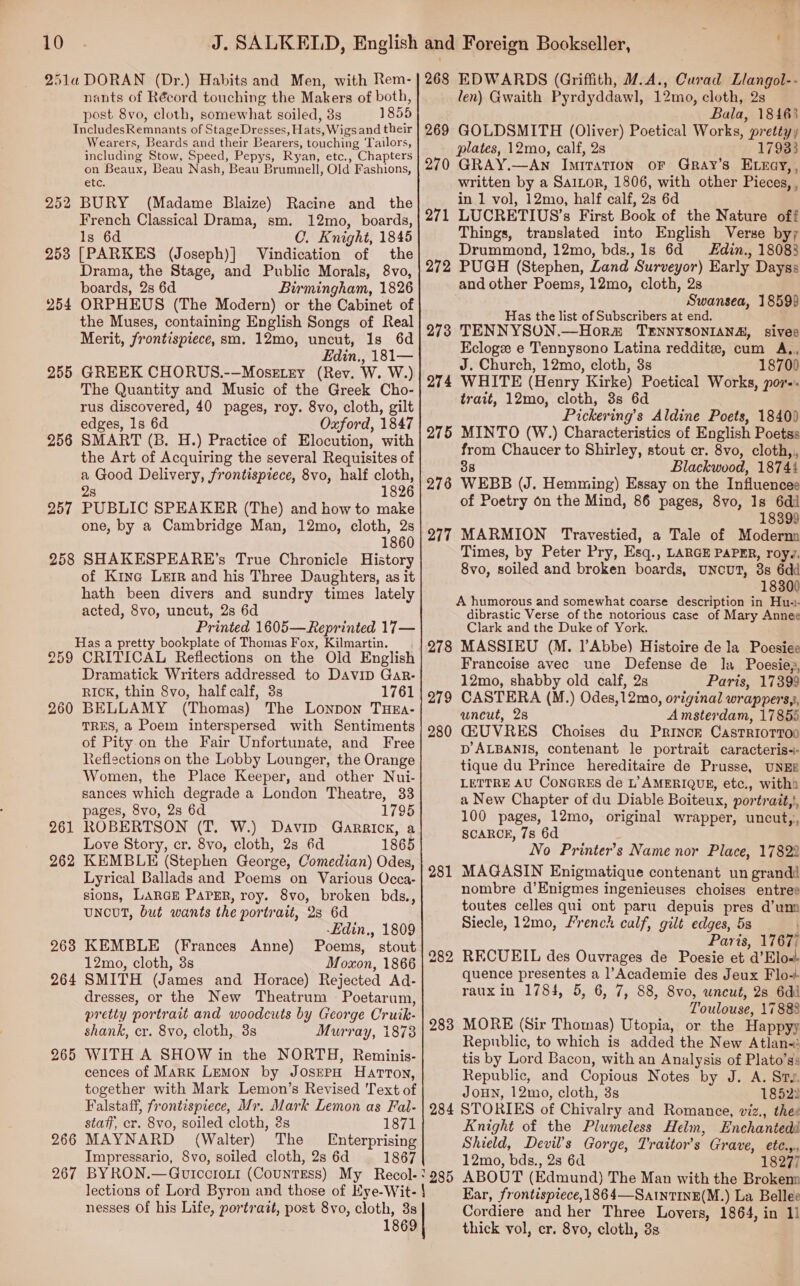 2514 DORAN (Dr.) Habits and Men, with Rem- nants of Récord touching the Makers of both, post 8vo, cloth, somewhat soiled, 8s 1855 IncludesRemnants of StageDresses, Hats, Wigs and their Wearers, Beards and their Bearers, touching Tailors, including Stow, Speed, Pepys, Ryan, etc., Chapters on Beaux, Beau Nash, Beau Brumnell, Old Fashions, GEC. BURY (Madame Blaize) Racine and the French Classical Drama, sm. 12mo, boards, Is 6d C. Knight, 1845 253 [PARKES (Joseph)] Vindication of the Drama, the Stage, and Public Morals, 8vo, boards, 2s 6d Birmingham, 1826 ORPHEUS (The Modern) or the Cabinet of the Muses, containing English Songs of Real Merit, frontispiece, sm. 12mo, uncut, 1s 6d Edin., 181— GREEK CHORUS.--—MoseELry (Rev. W. W.) The Quantity and Music of the Greek Cho- rus discovered, 40 pages, roy. 8vo, cloth, gilt edges, 1s 6d Oxford, 1847 SMART (B. H.) Practice of Elocution, with the Art of Acquiring the several Requisites of a Good Delivery, frontispiece, 8vo, half cloth, 28 1826 PUBLIC SPEAKER (The) and how to make one, by a Cambridge Man, 12mo, cloth, 2s 1860 SHAKESPEARE’s True Chronicle History of Kine Ler and his Three Daughters, as it hath been divers and sundry times lately acted, 8vo, uncut, 2s 6d Printed 1605—Reprinted 17— Has a pretty bookplate of Thomas Fox, Kilmartin. 259 CRITICAL Reflections on the Old English Dramatick Writers addressed to DAaviD Gar- RICK, thin 8vo, half calf, 3s 1761 BELLAMY (Thomas) The Lonpon THEa- TRES, 2 Poem interspersed with Sentiments of Pity.on the Fair Unfortunate, and Free Reflections on the Lobby Lounger, the Orange Women, the Place Keeper, and other Nui- sances which degrade a London Theatre, 33 pages, 8vo, 2s 6d 1795 ROBERTSON (T. W.) Davip Garrick, a Love Story, cr. 8vo, cloth, 2s 6d 1865 KEMBLE (Stephen George, Comedian) Odes, Lyrical Ballads and Poems on Various Occa- sions, LARGE PAPER, roy. 8vo, broken bds., UNCUT, but wants the portrait, 2s 6d -Ldin., 1809 KEMBLE (Frances Anne) Poems, stout 12mo, cloth, 3s Moxon, 1866 SMITH (James and Horace) Rejected Ad- dresses, or the New Theatrum — Poetarum, pretty portrait and woodcuts by George Cruik- shank, cr. 8vo, cloth, 3s Murray, 1873 WITH A SHOW in the NORTH, Reminis- cences of Mark Lemon by JosrepH Harton, together with Mark Lemon’s Revised Text of Falstaff, frontispiece, Mr. Mark Lemon as Fal- 252 254 255 256 257 258 260 261 262 263 264 265 staff, cr. 8vo, soiled cloth, 2s 1871 266 MAYNARD (Walter) The Enterprising Impressario, 8vo, soiled cloth, 2s 6d 1867 267 lections of Lord Byron and those of Kye-Wit- } nesses Of his Life, portrazt, post 8vo, cloth, 3s 1869 268 EDWARDS (Griffith, @.A., Curad Llangol-- len) Gwaith Pyrdyddawl, 12mo, cloth, 2s Bala, 18463 269 GOLDSMITH (Oliver) Poetical Works, pretty, plates, 12mo, calf, 2s 17933 270 GRAY.—Awn Imitation or Gray’s ELzcy,, written by a SaiLor, 1806, with other Pieces, , in 1 vol, 12mo, half calf, 2s 6d 271 LUCRETIUS’s First Book of the Nature off Things, translated into English Verse by; Drummond, 12mo, bds., 1s 6d din., 18083 272 PUGH (Stephen, Land Surveyor) Early Dayss and other Poems, 12mo, cloth, 2s Swansea, 18599 Has the list of Subscribers at end. 273 TENNYSON.—Horm TENNYSONIANA, sives Eclogee e Tennysono Latina reddit, cum A., J. Church, 12mo, cloth, 3s 1870) 274 WHITE (Henry Kirke) Poetical Works, pov... trait, 12mo, cloth, 3s 6d Pickering’s Aldine Poets, 1840) 275 MINTO (W.) Characteristics of English Poetss from Chaucer to Shirley, stout cr. 8vo, cloth,,, 38 Blackwood, 18744 278 WEBB (J. Hemming) Essay on the Influencee of Poetry on the Mind, 86 pages, 8vo, Is 6di 18399 277 MARMION Travestied, a Tale of Moderna Times, by Peter Pry, Esq., LARGE PAPER, royy. 8vo, soiled and broken boards, uncut, 3s 6dd 18300 A humorous and somewhat coarse description in Hu-.- dibrastic Verse of the notorious case of Mary Annee Clark and the Duke of York. 278 MASSIEU (M. l’Abbe) Histoire de la Poesiee Francoise avec une Defense de la Poesieg, 12mo, shabby old calf, 2s Paris, 17399 CASTERA (M.) Odes,12mo, original wrappers,s, uncut, 2s Amsterdam, 17855 CG2UVRES Choises du Princr Castriorroo pD’ALBANIS, contenant le portrait caracteris-- tique du Prince hereditaire de Prusse, UNEE LETTRE AU CONGRES de L’ AMERIQUE, etc., with a New Chapter of du Diable Boiteux, portrait,, 100 pages, 12mo, original wrapper, uncut,, SCAROK, 7s 6d No Printer’s Name nor Place, 17822 MAGASIN Enigmatique contenant un grandd nombre d’Enigmes ingenieuses choises entree toutes celles qui ont paru depuis pres d’um Siecle, 12mo, French calf, gilt edges, 5s Paris, 17677 RECUEIL des Ouvrages de Poesie et d’Elo-- quence presentes a ]’Academie des Jeux Flo+ raux in 1784, 5, 6, 7, 88, 8vo, uncut, 2s 6di Toulouse, 17888 MORE (Sir Thomas) Utopia, or the Happyy Republic, to which is added the New Atlan-: tis by Lord Bacon, with an Analysis of Plato’ss Republic, and Copious Notes by J. A. St JOHN, 12mo, cloth, 3s 18522 284 STORIES of Chivalry and Romance, viz., thee Knight of the Plumeless Helm, Enchanted Shield, Devil’s Gorge, T'raitor’s Grave, ete.,., 12mo, bds., 2s 6d 18277 ABOUT (Edmund) The Man with the Brokenn Ear, frontispiece,1864—SatnTINE(M.) La Bellee Cordiere and her Three Lovers, 1864, in 11 thick vol, cr. 8vo, cloth, 8s 279 280 281 283