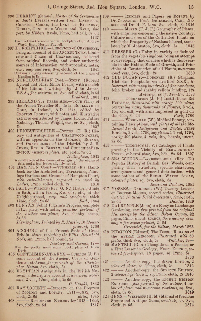  $96 DERRICK (Samuel, Master of the Ceremonies at Bath) Letters written from Liverroon, Cuester, CorKkE, the Lakr of KiLnarny, DuBLiIn, TUNBRIDGE WELLS and Batu, fine port, by Hibbert, 2 vols, 12mo, half calf, 33 6d 1767 Each vol has the non-armorial bookplate of St. Andrew . Ward, Esg., Horton Pagnell. 397 DORSETSHIRE,—CHRONICLE of CRANBORNE, being an account of the ANCIENT Town, Lorp- SHIP and CHAsE of CRANBOURNE, collected from original Records, and other authentic sources of Information, with appendix, notes, etc., map and view, 8vo, cloth, 5s 1841 Contains a highly interesting account of the origin of Hunting in Britain. 3898 NORTHUMBRIAN Poet.—Story (Robert) Lyrical and other Minor Poems, with asketch of his Life and writings by John James, F.\S.A., fine portrait, cr. 8vo, soiled cloth, 2s 6d Bradford, 1861 IRELAND 237 Years Ago.—Tour (The) of the French Traveller M, dela BOULLAYE LE Govz, in Ireland, A.D. 1644, edited by Crorron CROKER, with notes and illustrative extracts contributed by James Roche, Father Mahoney, Thomas Wright, etc., cr. 8vo, cloth, 5s 1837 LEICESTERSHIRE.—Porter (T. R.) His- tory and Antiquities of CHARNWOOD ForEst, with an appendix on the GrEoLoay, Borany, and ORNITHOLOGY of the District by J. B. JUKES, Rev. A. BLoxaM, and CHURCHILLBAB- INGTON, numerous plates, 4to, cloth, 7s 6d Nottingham, 1842 A small piece of the corner of margin of the engraved title, and a few leaves slightly soiled. 401 HAMPTON Court.—Summrrty (F.) Hand- book for the Architecture, TapEsTRigs, Paint- ings Gardens and Grounds of Hampton Court, with embellishments, engraved on wood by Ladies, 12mo, soiled cloth, 2s 1810 402 BATH.—Wricut (Rev. G. N.) Historic Guide to Bath, with a FLora, Zoonoey, etc., of the Neighbourhood, map and woodcuts, thick 12mo, cloth, 2s 6d Bath, 1864 403 BUNYAN (John) Pilgrim’s Progress, complete in two parts, with notes, peculiar portrait of the Author and plates, 8vo, shabby sheep, 3s 6d Birmingham, Printed by R, Martin, 10 Mount- pleasant, 1786 404 ACCOUNT of the Present State of Great Britain, plates, including the Wilts Household Gods, sm. 12mo, half bound, 2s Newbery and Oarnan, 17— aan ee pretty non-armorial book! plate of Ellen 405 GENTLEMEN: AT-ARMS.—Cur.ine (J. B.) some account of the Ancient Corps of Gen- tleman-at-Arms, fine portrait of Sir Christo- pher Hatton, 8vo, cloth, 5s 1850 406 EGYPTIAN Antiquities in the British Mu- sevm, a descriptive account of numerous wood- cuts, 2 vols, 12mo, cloth, 2s 6d C. Knight, 1832 407 RAY SOCIETY.—Reports on the Progress of ZooLtoey and Botany, 1841-—1812, 8vo, cloth, 2s 6d Edin., 1845 Reports on Zoowoay for 1843—1844, 8vo, cloth, 2s 6d 1847 399 400 408  15  409 Reports and Papers on Botany, by Dr. Zuccarini, Prof. GRiESBACH, CarRL Na- GELI, and Dr, H. F, Link, 8vo, cloth, 3s 1846 ——— Meyen (F. J. F.) Geography of Plants, with enquiries concerning the native Country, Culture and uses of the Cultivated Plants on which the Prosperity of Nations is based, trans- lated by M. Johnston, 8vo, cloth, 3s 1846 DRESSER (C.) Unity in variety as deduced from the vegetable kingdom, being an attempt at developing that oneness which is discovera- ble in the Habits, Mode of Growth, and Prin- ciples of Construction of all Plants, numerous wood cuts, 8vo, cloth, 2s 1860 OLD BOTANY.—Doponart (R.) Stirpium Historiae Pemptades sex sive libri XXX., il- lustrated with many hundreds of fine woodcuts, folio, broken and shabby vellum binding, 12s Antwerp., ex off. Plantin, 1583 TourneErFort (J. P.) Institutiones Rei Herbariae, illustrated with nearly 500 plates containing many thousands of Figures, 3 vols, 4to, old calf, with arms impressed in gold on the sides, 8s 6d Paris, 1700 WOooDVILLE (W.) Medical Botany, con- taining Descriptions, with plates of all the Me- dicinal Plants, Indigenous and Exotic, First EDITION, 3 vols, 1790, supplement, 1 vol, 1794, nearly 400 plates, 4 vols, 4to, boards, uncut, 7s 6d 415 - TuHomeson (J. V.) Catalogue of Plants growing in the Vicinity of BERWICK-UPON- TWEED, coloured plate, 8vo, bds., 28 6d 1807 SEA WEEDS.—LanpsporousBH (Rev. D.) Popular History of British Sea Weeds, com- prising their structure, specific characters, arrangements and general distribution, with some notices of the FRESH WaTER ALGAE, coloured plates, sq. 8vo, cloth, 3s Reeve and Benham, 1851 MOSSES.—GarpDInER (W.) Twenty Lessons on British Mossgs, second series, zlustrated with 25 Natural Dried Specimens, 12mo, cloth, 2s 6d Dundee, 1849 DALRYMPLE (John) An Essay on Landscape Gardening, now first printed from the original Manuscript by the Editor Bolton Corney, 22 pages, 12mo, uncut, SCARCE, there having been only a few copies printed, Qs 6d Greenwich, for the Editor, March 1823 PIDGEON (Edward) The Fossiz Rematns of the AniMAL Kinapom, illustrated with 50 plates, thick 8vo, cloth, 5s Whitaker, 18— MANTELL (G. A.) Thoughts on a PEBBLE, or a First Lesson in Geology, First EDITION, co= loured frontispiece, 18 pages, sq. 12mo, 5s 1836 Ancther copy, the S1xta EpiTIon, 2 coloured plates, sq. 12mo, cloth, 23 1842 —- Another copy, the Seventa Epition, 2 coloured plates, etc., sq. 12mo, cloth, 2s 1846 -~ Another copy, the Erantm EDITION ENLARGED, fine portrait of the author, 4 coe . loured plates and numerous woodcuts, sq. 8vo, cloth, 3s 6d 1849 424 GEMS.—Westroprp (H. M.) Manual ofPrecious Stonesand Antique Gems, woodcuts, er. 8vo, cloth, 28 6d 1874 410 411 412 413  414   416 417 418 419 420  421 422  423