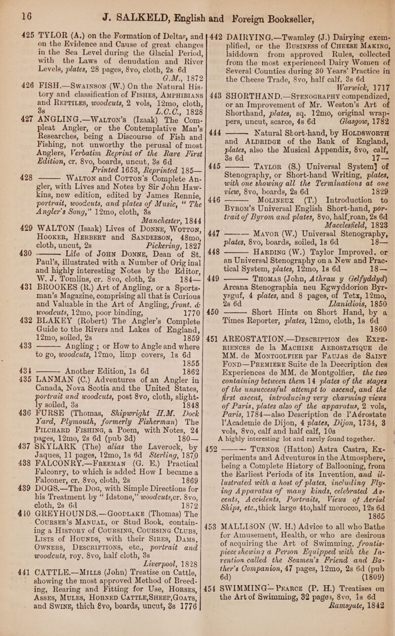 426 427 428 429 430 43 — 432 433 434 435 43 oo 43 NI 438 439 410 441 on the Evidence and Canse of great changes in the Sea Level during the Glacial Period, with the Laws of denudation and River Levels, plates, 28 pages, 8vo, cloth, 28 6d GM 01872 FISH.—Swarnson (W.) On the Natural His. tory and classification of FisHrs, AMPHIBIANS and REPTILES, woodcuts, 2 vols, 12mo, cloth, 38 L£.C.C., 1828 ANGLING.—Watton’s (Izaak) The Com- pleat Angler, or the Contemplative Man’s Researches, being a Discourse of Fish and Fishing, not unworthy the perusal of most Anglers, Verbatim Reprint of the Rare First Edition, cr. 8vo, boards, uncut, 8s 6d Printed 1653, Reprinted 185— WALTON and Corron’s Complete An- gler, with Lives and Notes by Sir John Haw- kins, new edition, edited by ‘James Rennie, portrait, woodcuts, and plates of Music, “ The Angler’s Song,” 12mo, cloth, 38s Manchester, 1844 WALTON (Isaak) Lives of Donnz, Worton, Hooker, HERBERT and SANDEESON, 48mo, cloth, uncut, 2s Pickering, 1827 Life of JoHN Donne, Dean of St. Paul’s, illustrated with a Number of Orig inal and highly interesting Notes by the Editor, W. J. Tomlins, cr. 8vo, cloth, 2s 184— BROOKES (R.) Art of Angling, or a Sports- man’s Magazine, comprising all that is Curious and Valuable in the Art of Angling, front. &amp; woodcuts, 12mo, poor binding, 177 BLAKEY (Robert) The Angler’s Complete Guide to the Rivers and Lakes of England, 12mo, soiled, 2s 1859 Angling ; or How to Angleand where to go, woodcuts, 12mo, limp covers, 1s 6d 1855 Another Edition, 1s 6d 1862 LANMAN (C.) Adventures of an Angler in Canada, Nova Scotia and the United States, portrait and woodcuts, post 8vo, cloth, slight- ly soiled, 33 1848 FURSE (Thomas, Shipwright H.M. Dock Yard, Plymouth, formerly Fisherman) The PILCHARD FIsHING, a Poem, with Notes, 24 pages, 12mo, 2s 6d (pub 38d) 180— SKYLARK (The) alias the Laverock, by Jaques, 11 pages, 12mo, 1s 6d Sterling, 1870 FALCONRY.—Freeman (G. E.) Practical Falconry, to which is addee How I became a Falconer, cr. 8vo, cloth, 2s 1869 DOGS.—The Dog, with Simple Directions for his Treatment by “ [dstone,” woodcuts,cr. 8vo, cloth, 2s 6d 1872 GREYHOUNDS.—GoortakeE (Thomas) The     ing a History of Coursine, Coursine CLuss, Lists of Hounps, with their Sires, Dams, Owners, DESCRIPTIONS, ete., portrait and woodcuts, roy. 8vo, half cloth, 3s Liverpool, 1828 CATTLE.—MrI tts (John) Treatise on Cattle, showing the most approved Method of Breed- ing, Rearing and Fitting for Use, Horszs, AssEs, MuLEs, HorNED CATTLE,SHEEP, Goats, and Swine, thich vo, boards, uncut, 3s 1776 443 444 445 446 447 448 449 451 452 453 454 plified, or the Business of CHEESE Makina, laiddown from approved Rules, collected from the most experienced Dairy Women of Several Counties during 30 Years’ Practice in the Cheese Trade, 8vo, half calf, 3s 6d Warwick, 1717 SHORTHAND.—SreEnoGraPHy compendized, or an Improvement of Mr. Weston’s Art of Shorthand, plates, sq. 12mo, original wrap- pers, uncut, scarce, 4s 6d Glasgow, 1782 —— Natural Skort-hand, by HoLDSworTH and ALDRIDGE of the Bank of England, plates, also the Musical Appendix, 8vo, calf, 3s 6d 17— Tayitor (S.) Universal System} of Stenography, or Short-hand Writing, plates, with one showing all the Terminations at one view, 8vo, boards, 2s 6d 1829 Mo.trnEvx (T.) Introduction to Byrom’s Universal English Short-hand, por- trait of Byrom and plates, 8vo, half,roan, 2s 6d Macclesfield, 1823 ———— Mavor (W.) Universal Stenography, plates, 8vo, boards, soiled, 1s 6d 18— Harpine (W.) Taylor Improved, or an Universal Stenography on a New and Prac- tical System, plates, 12mo, 1s 6d 18— THomaS (John, Athrau y Gelfyddyd) Arcana Stenographia neu Egwyddorion Byr- yeguf, 4 plates, and 8 pages, of Tetx, 12mo, 2s 6d Llanidiois, 1850 Short Hints on Short Hand, by a Times Reporter, plates, 12mo, cloth, 1s 6d 1860 AREOSTATION.—Description des EXPE: RIENCES de la MACHINE AEROSTATIQUE de MM. de MontTcourier par Fausas de Saint FonD—PREMIERE Suite de la Deecription des Experiences de MM. de Montgoltier, the two containing between them 14 plates of the stages of the unsuccessful attempt to ascend, and the first ascent, introducing very charming views of Paris, plates also of the apparatus, 2 vols, Paris, 1784—also Description de |’ Aérostate lAcademie de Dijon, 4 lates, Dijon, 1734, 3 vols, 8vo, calf and half calf, 10s A highly interesting lot and rarely found together. ~—- TurNorR (Hatton) Astra Castra, Ex- periments and Adventures in the Atmosphere, being a Complete History of Ballooning, from the Earliest Periods of its Invention, and il- lustrated with a host of plates, including Fly- ing Apparatus of many kinds, celebrated As- cents, Accidents, Portraits, Views of Aerial Ships, etc.,thick large 4to,half morocco, 12s 6d 1865 MALLISON (W. H.) Advice to all who Bathe for Amusement, Health, or who are desirous of acquiring the Art of Swimming, frontés- piece shewing a Person Equipped with the In- vention called the Seamen’s Friend and Ba- ther’s Companion, 47 pages, 12mo, 2s 6d (pub 6d) (1809) SWIMMING— Pearce (P. H.) Treatises on the Art of Swimming, 32 pages, 8vo, is 6d Ramsgate, 1842      