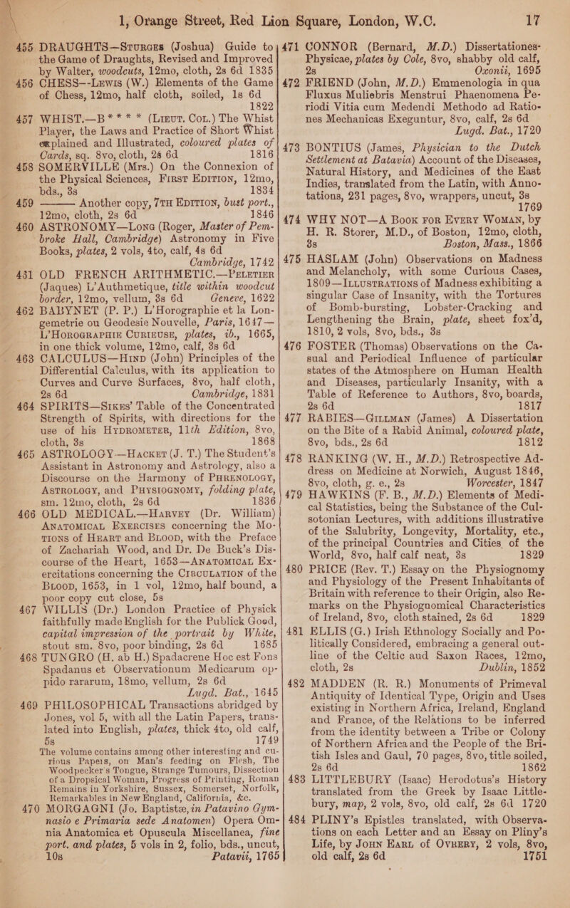  the Game of Draughts, Revised and Improved by Walter, woodcuts, 12mo, cloth, 28 6d 1835 of Chess, 12mo, half cloth, soiled, 1s 6d 1822 Player, the Laws and Practice of Short Whist explained and Illustrated, coloured plates of Cards, sq. 8vo, cloth, 28 6d 1816 458 SOMERVILLE (Mrs.) On the Connexion of the Physical Sciences, First Epition, 12mo, bds., 3s 1834 Another copy, 7TH EDITION, bust port., 12mo, cloth, 2s 6d | 1846 ASTRONOMY—Lone (Roger, Master of Pem- broke Hall, Cambridge) Astronomy in Five Books, plates, 2 vols, 4to, calf, 4s 6d Cambridge, 1742 OLD FRENCH ARITHMETIC.—PELETIER (Jaques) L’Authmetique, title within woodcut border, 12mo, vellum, 3s 6d Geneve, 1622 BABYNET (P. P.) L’Horographie et la Lon- gemetrie ou Geodesie Nouvelle, Paris, 1647— L’HoROGRAPHIE CURIEUSE, plates, ib., 1665, in one thick volume, 12mo, calf, 3s 6d CALCULUS—Hrnp (John) Principles of the Differential Calculus, with its application to Curves and Curve Surfaces, 8vo, half cloth, 2s 6d Cambridge, 1831 SPIRITS—Srxkzs’ Table of the Concentrated Strength of Spirits, with directions for the use of his Hyprometer, 11th Edition, 8vo, cloth, 3s 1868 ASTROLOGY -—Hacxet (J. T.) The Student’s Assistant in Astronomy and Astrology, also a Discourse on the Harmony of PHRENOLOGY, AsTROLOGY, and Puystoanomy, folding plate, sm. 12mo, cloth, 2s 6d 1836 OLD MEDICAL.—Harvey (Dr. William) ANATOMICAL EXERCISES concerning the Mo- TIons of HeEaRT and BuLoop, with the Preface of Zachariah Wood, and Dr. De Buck’s Dis- course of the Heart, 1653-—-ANnaTomIoaL Ex- ercitations concerning the CrrcuLaTION of the Boop, 1653, in 1 vol, 12mo, half bound, a poor copy cut close, 5s WILLIS (Dr.) London Practice of Physick faithfully made English for the Publick Goed, capital impression of the portrait by White, stout sm. 8vo, poor binding, 2s 6d 1685 468 TUNGRO (H. ab H.) Spadacrene Hoc est Fons Spadanus et Observationum Medicarum op- pido rararum, 18mo, vellum, 2s 6d Lugd. Bat., 1645 PHILOSOPHICAL Transactions abridged by Jones, vol 5, with all the Latin Papers, trans- lated into English, plates, thick 4to, old calf, 5s 1749 The volume contains among other interesting and cu- rious Papeis, on Man’s feeding on Flesh, The Woodpecker's Tongue, Strange Tumours, Dissection of a Dropsical Woman, Progress cf Printing, Roman Remains in Yorkshire, Sussex, Somerset, Norfolk, Remarkables in New England, California, &amp;c. 470 MORGAGNI (Jo. Baptista, in Patavino Gym- nasio e Primaria sede Anatomen) Opera Om- nia Anatomica et Opuscula Miscellanea, fine port. and plates, 5 vols in 2, folio, bds., uncut, 10s Patavit, 1765  460 46 ~] 469 17 471 CONNOR (Bernard, M.D.) Dissertationes- Physicae, plates by Cole, 8vo, shabby old calf, 28 Oxonti, 1695 472 FRIEND (John, M.D.) Emmenologia in qua Fluxus Muliebris Menstrui Phaenomena Pe- riodi Vitia cum Medendi Methodo ad Ratio- nes Mechanicas Exeguntur, 8vo, calf, 2s 6d Lugd. Bat., 1720 473 BONTIUS (James, Physician to the Dutch Settlement at Batavia) Account of the Diseases, Natural History, and Medicines of the East Indies, translated from the Latin, with Anno- tations, 231 pages, 8vo, wrappers, uncut, i 1769 474 WHY NOT—A Book For Every WoMAN, by H. R. Storer, M.D., of Boston, 12mo, cloth, 38 Boston, Mass., 1866 HASLAM (John) Observations on Madness and Melancholy, with some Curious Cases, 1809—ILLustTRATIONS of Madness exhibiting a singular Case of Insanity, with the Tortures of Bomb-bursting, Lobster-Cracking and Lengthening the Brain, plate, sheet fox’d, 1810, 2 vols, 8vo, bds., 3s FOSTER (Thomas) Observations on the Ca- sual and Periodical Influence of particular states of the Atmosphere on Human Health and Diseases, particularly Insanity, with a Table of Reference to Authors, 8vo, boards, 2s 6d 1817 RABIES—GiruMan (James) A Dissertation on the Bite of a Rabid Animal, coloured plate, 8vo, bds., 2s 6d 1812 RANKING (W. H., M.D.) Retrospective Ad- dress on Medicine at Norwich, August 1846, 8vo, cloth, g. e., 2s Worcester, 1847 HAWKINS (F. B., M.D.) Elements of Medi- cal Statistics, being the Substance of the Cul- sotonian Lectures, with additions illustrative of the Salubrity, Longevity, Mortality, etc., of the principal Countries and Cities. of the World, 8vo, half calf neat, 3s 1829 PRICE (Rev. T.) Essay on the Physiognomy and Physiology of the Present Inhabitants of Britain with reference to their Origin, also Re- marks on the Physiognomical Characteristics of Ireland, 8vo, cloth stained, 2s 6d 1829 ELLIS (G.) Irish Ethnology Socially and Po- litically Considered, embracing a general out- line of the Celtic aud Saxon Races, 12mo, cloth, 2s Dublin, 1852 MADDEN (R. R.) Monuments of Primeval Antiquity of Identical Type, Origin and Uses existing in Northern Africa, Ireland, England and France, of the Relations to be inferred from the identity between a Tribe or Colony of Northern Africaand the People of the Bri- tish Isles and Gaul, 70 pages, 8vo, title soiled, 2s 6d 1862 LITTLEBURY (Isaac) Herodotus’s History translated from the Greek by Isaac Little- bury, map, 2 vols, 8vo, old calf, 28 6d 1720 484 PLINY’s Epistles translated, with Observa- tions on each Letter and an Essay on Pliny’s Life, by Joun Hart of OvReERY, 2 vols, 8vo, old calf, 23 6d 1751 475 476 480 481 482 483