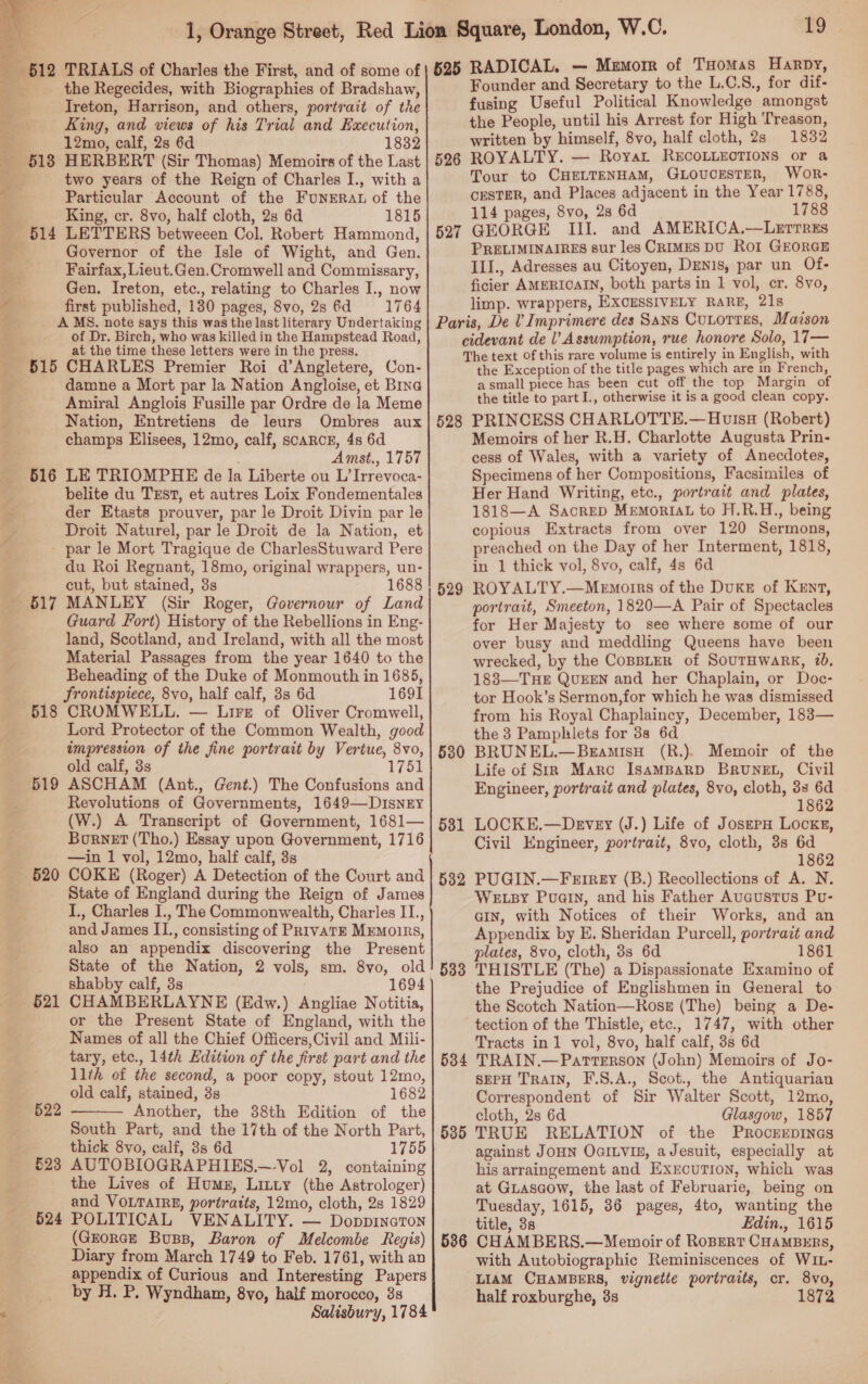  612 518 ¢ 515 516 617 518 519 520 521 522 523 TRIALS of Charles the First, and of some of the Regecides, with Biographies of Bradshaw, Ireton, Harrison, and others, portrait of the King, and views of his Trial and Execution, 12mo, calf, 2s 6d 1832 HERBERT (Sir Thomas) Memoirs of the Last two years of the Reign of Charles I., with a Particular Account of the FuNrERAL of the King, cr. 8vo, half cloth, 2s 6d 1815 LETTERS betweeen Col. Robert Hammond, Governor of the Isle of Wight, and Gen. Fairfax, Lieut.Gen.Cromwell and Commissary, Gen. Ireton, etc., relating to Charles I., now first published, 130 pages, 8vo, 2s 6d 1764 A MS. note says this was the last literary Undertaking of Dr. Birch, who was killed in the Hampstead Road, at the time these letters were in the press. CHARLES Premier Roi d’Angletere, Con- damne a Mort par la Nation Angloise, et Bina Amiral Anglois Fusille par Ordre de la Meme Nation, Entretiens de leurs Ombres aux champs Elisees, 12mo, calf, SCARCE, 4s 6d . Amst., 1757 LE TRIOMPHE de la Liberte ou L’Irrevoca- belite du Txst, et autres Loix Fondementales der Etasts prouver, par le Droit Divin par le Droit Naturel, par le Droit de la Nation, et du Roi Regnant, 18mo, original wrappers, un- cut, but stained, 3s 1688 MANLEY (Sir Roger, Governour of Land Guard Fort) History of the Rebellions in Eng- land, Scotland, and Ireland, with all the most Material Passages from the year 1640 to the Beheading of the Duke of Monmouth in 1685, frontispiece, 8vo, half calf, 3s 6d 1691 CROMWELL. — Lire of Oliver Cromwell, Lord Protector of the Common Wealth, good impression of the fine portrait by Vertue, 8vo, old calf, 3s 175 ASCHAM (Ant., Gent.) The Confusions and Revolutions of Governments, 1649—DisnEyY (W.) A Transcript of Government, 1681— Burnet (Tho.) Essay upon Government, 1716 —in 1 vol, 12mo, half calf, 3s COKE (Roger) A Detection of the Court and State of England during the Reign of James I., Charles I., The Commonwealth, Charles II., and James II., consisting of PrivaTE MEmoirRs, also an appendix discovering the Present State of the Nation, 2 vols, sm. 8vo, old shabby calf, 3s . 1694 CHAMBERLAYNE (Edw.) Angliae Notitia, or the Present State of England, with the Names of all the Chief Officers,Civil and Mili- tary, etc., 14th Edition of the first part and the llth of the second, a poor copy, stout 12mo, old calf, stained, 3s 1682 Another, the 38th Edition of the South Part, and the 17th of the North Part, thick 8vo, calf, 3s 6d 1755 AUTOBIOGRAPHIES.—-Vol 2, containing the Lives of Hums, Litty (the Astrologer) and VOLTAIRE, portratts, 12mo, cloth, 2s 1829 POLITICAL VENALITY. — Doppineton (GrorcE Buss, Baron of Melcombe Regis) Diary from March 1749 to Feb. 1761, with an appendix of Curious and Interesting Papers by H. P. Wyndham, 8vo, half morocco, 38 Salisbury, 1784  j=t | 525 526 527 mo RADICAL. — Memorr of THomas Harpy, Founder and Secretary to the L.C.S., for dif- fusing Useful Political Knowledge amongst the People, until his Arrest for High ‘Treason, written by himself, 8vo, half cloth, 2s 1832 ROYALTY. — Royat RECOLLECTIONS or a Tour to CHELTENHAM, GLOUCESTER, WOR- CESTER, and Places adjacent in the Year 1788, 114 pages, 8vo, 28 6d 1788 GEORGE III. and AMERICA.—LeETTREs PRELIMINAIRES sur les CRIMES DU ROI GEORGE III., Adresses au Citoyen, Denis, par un Of- ficier AMERICAIN, both parts in 1 vol, cr. 8vo, limp. wrappers, EXCESSIVELY RARE, 21s 528 529 530 531 532 533 the Exception of the title pages which are in French, asmall piece has been cut off the top Margin of the title to part I., otherwise it is a good clean copy. PRINCESS CHARLOTTE.—Hvisq (Robert) Memoirs of her R.H. Charlotte Augusta Prin- cess of Wales, with a variety of Anecdotes, Specimens of her Compositions, Facsimiles of Her Hand Writing, etc., portrait and plates, 1818—A Sacrep MemoRIAL to H.R.H., being copious Extracts from over 120 Sermons, preached on the Day of her Interment, 1818, in 1 thick vol, 8vo, calf, 4s 6d ROYALTY.—Memorrs of the Duke of Kent, portrait, Smeeton, 1820—A Pair of Spectacles for Her Majesty to see where some of our over busy and meddling Queens have been wrecked, by the CoBBLER of SOUTHWARK, 2b. 188—THE QUEEN and her Chaplain, or Doc- tor Hook’s Sermon,for which he was dismissed from his Royal Chaplaincy, December, 183— the 3 Pamphlets for 3s 6d BRUNEL.—BramisH (R.). Memoir of the Life of SR Maro IsaMBARD BRUNEL, Civil Engineer, portrait and plates, 8vo, cloth, 38 6d 1862 LOCKE.—Devey (J.) Life of JosepH Locks, Civil Engineer, portrait, 8vo, cloth, 3s 6d 1862 PUGIN.—Ferirey (B.) Recollections of A. N. WELBy Puan, and his Father Aucustus Pu- GIN, with Notices of their Works, and an Appendix by E. Sheridan Purcell, portrait and plates, 8vo, cloth, 3s 6d 1861 THISTLE (The) a Dispassionate Examino of the Prejudice of Englishmen in General to the Scotch Nation—Ross (The) being a De- tection of the Thistle, etc., 1747, with other Tracts in1 vol, 8vo, half calf, 3s 6d 535 536 SEPH TRAIN, F.S.A., Scot., the Antiquarian Correspondent of Sir Walter Scott, 12mo, cloth, 28 6d Glasgow, 1857 TRUE RELATION of the PRocrEEDINGS against JOHN OGILVIE, aJesuit, especially at his arraingement and EXEcuTION, which was at Guascow, the last of Februarie, being on Tuesday, 1615, 36 pages, 4to, wanting the title, 38 Edin., 1615 CHAMBERS.—Mewoir of ROBERT CHAMBERS, with Autobiographic Reminiscences of WIL- LIAM CHAMBERS, vignette portraits, cr. 8vo, half roxburghe, 3s 1872