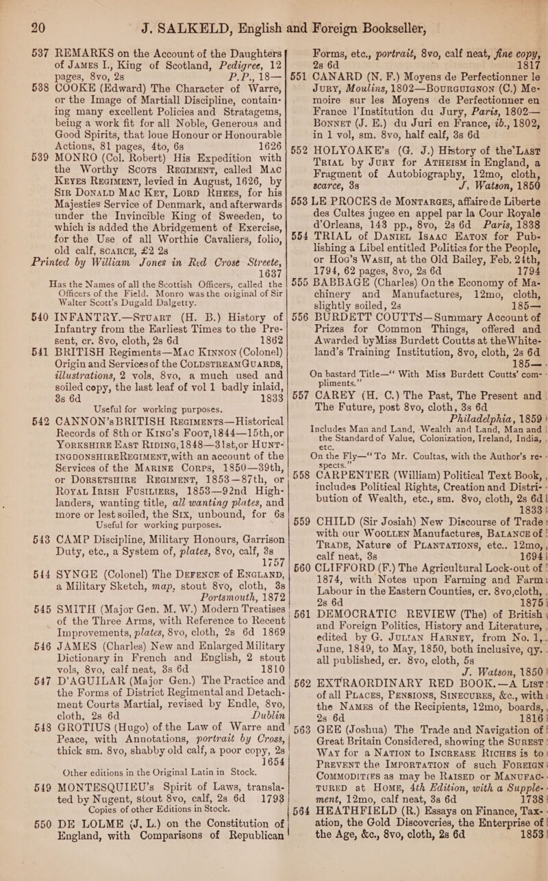 538 539 of James I., King of Scotland, Pedigree, 12 pages, 8vo, 2s PIPS 18 — COOKE (Edward) The Character of Warre, or the Image of Martiall Discipline, contain- ing many excellent Policies and Stratagems, being a work fit for all Noble, Generous and Good Spirits, that loue Honour or Honourable Actions, 81 pages, 4to, 6s 1626 MONRO (Col. Robert) His Expedition with the Worthy Scors Reaiment, called Mac Keyes Reciment, levied in August, 1626, by S1r DonaLp Mac Key, Lorp Ragss, for his Majesties Service of Denmark, and afterwards under the Invincible King of Sweeden, to which is added the Abridgement of Exercise, for the Use of all Worthie Cavaliers, folio, old calf, ScARCE, £2 2s 1637 540 541 542 543 544 545 546 547 548 549 550 Officers of the Field. Monro was the original of Sir Walter Scott’s Dugald Dalgetty. INFANTRY.—Stuart (H. B.) History of Infantry from the Earliest Times to the Pre- sent, cr. 8vo, cloth, 2s 6d 1862 BRITISH Regiments—Mac K1nnon (Colonel) Origin and Services of the COLDSTREAMGUARDS, illustrations, 2 vols, 8vo, a much used and soiled copy, the last leaf of vol 1 badly inlaid, 8s 6d 1833 Useful for working purposes. CANNON’sBRITISH Reciments—Historical Records of 8th or K1na’s Foot,1844—15th, or YorKSHIRE Kast Ripina,1848—31st,or Hunt- INGDONSHIREREGIMENT, with an account of the Services of the MaringE Corps, 1850—39th, or DORSETSHIRE RuEGIMENT, 1853—87th, or Royat IrtsH Fusiniers, 1853—92nd High- landers, wanting title, all wanting plates, and more or lest soiled, the Six, unbound, for 6s Useful for working purposes. CAMP Discipline, Military Honours, Garrison Duty, etc., a System of, plates, 8vo, calf, 3s ! 175 SYNGE (Colonel) The Derencr of EncLanp, a Military Sketch, map, stout 8vo, cloth, 3s Portsmouth, 1872 SMITH (Major Gen. M. W.) Modern Treatises of the Three Arms, with Reference to Recent Improvements, plates, 8vo, cloth, 2s 6d 1869 JAMES (Charles) New and Enlarged Military Dictionary in French and English, 2 stout vols, 8vo, calf neat, 3s 6d 1810 D’AGUILAR (Major Gen.) The Practice and | the Forms of District Regimental and Detach- ment Courts Martial, revised by Endle, 8vo, cloth, 2s 6d Dublin  551 552 2s 6d CANARD (N. F.) Moyens de Perfectionner le Jury, Moulins, 1802—Bouraurenon (C,) Me- moire sur les Moyens de Perfectionner en France |’Institution du Jury, Paris, 1802— Bonnet (J. E.) du Juri en France, 7b., 1802, in 1 vol, sm. 8vo, half calf, 3s 6d HOLYOAKE’s (G. J.) History of the'Last TrtaL by Jury for ATHEISM in England, a Fragment of Autobiography, 12mo, cloth, scarce, 38 J, Watson, 1850 Forms, etc., portrait, 8vo, calf neat, fine copy, 1817 554 555 556 557 558 559 56 Oo 561 562 Peace, with Annotations, portrait by Cross, | thick sm. 8vo, shabby old calf, a poor copy, 2s 1654 Other editions in the Original Latin in Stock. MONTESQUIEU’s Spirit of Laws, transla- ted by Nugent, stout 8vo, calf, 2s 6d 17938 | Copies of other Editions i in Stock. DE LOLME WJ. L.) on the Constitution of | England, with Comparisons of Republican des Cultes jugee en appel par la Cour Royale d’Orleans, 143 pp., 8vo, 286d Paris, 1838 TRIAL of Dantet Isaac Eaton for Pub- lishing a Libel entitled Politics for the People, or Hoa’s Wasg, at the Old Bailey, Feb, 24th, 1794, 62 pages, 8vo, 2s 6d 1794 BABBAGE (Charles) On the Economy of Ma- chinery and Manufactures, 12mo, cloth, slightly soiled, 2s 185— BURDETT COUTTS—Summary Account of Prizes for Common Things, offered and Awarded byMiss Burdett Coutts at the White- land’s Training Institution, 8vo, cloth, 2s 6d 185— : pliments.”’ CAREY (H. C.) The Past, The Present and . The Future, post 8vo, cloth, 3s 6d Philadelphia, 1859 | phe Standard of Value, Colonization, Treland, India, , spects. CARPENTER (William) Political Text Book, , includes Political Rights, Creation and Distri- - bution of Wealth, etc., sm. 8vo, cloth, 2s 6d 1833 } CHILD (Sir Josiah) New Discourse of Trade: with our WooLLEN Manufactures, BALANCE of | Trang, Nature of PLANTATIONS, etc.. 12mo,, calf neat, 3s 1694! CLIFFORD (F.) The Agricultural Lock-out of ' 1874, with Notes upon Farming and Farm) Labour in the Eastern Counties, cr. 8vo,cloth, , 2s 6d 1875} DEMOCRATIC REVIEW (The) of British | and Foreign Politics, History and Literature, , edited by G. Juntan Harney, from No. 1,, June, 1849, to May, 1850, both inclusive, qy. . all published, cr. 8vo, cloth, 5s J. Watson, 1850 } EXTRAORDINARY RED BOOK.—A List! of all PLaces, Pensions, SINECURES, &amp;c., with | the Namzs of the Recipients, 12mo, boards, . 23 6d 1816) GEE (Joshua) The Trade and Navigation of | Great Britain Considered, showing the SurEsT ! Way for a Nation to INcREASE RICHES is to) PREVENT the ImporTaTiIon of such FOREIGN’ COMMODITIES as may be RaIsED or MANUFAC-- TURED at Home, 4th Edition, with a Supple-- ment, 12mo, calf neat, 3s 6d 1738 | HEATHFIELD (R.) Essays on Finance, Tax- - ation, the Gold Discoveries, the Enterprise of | the Age, &amp;c., 8vo, cloth, 2s 6d 1853 |