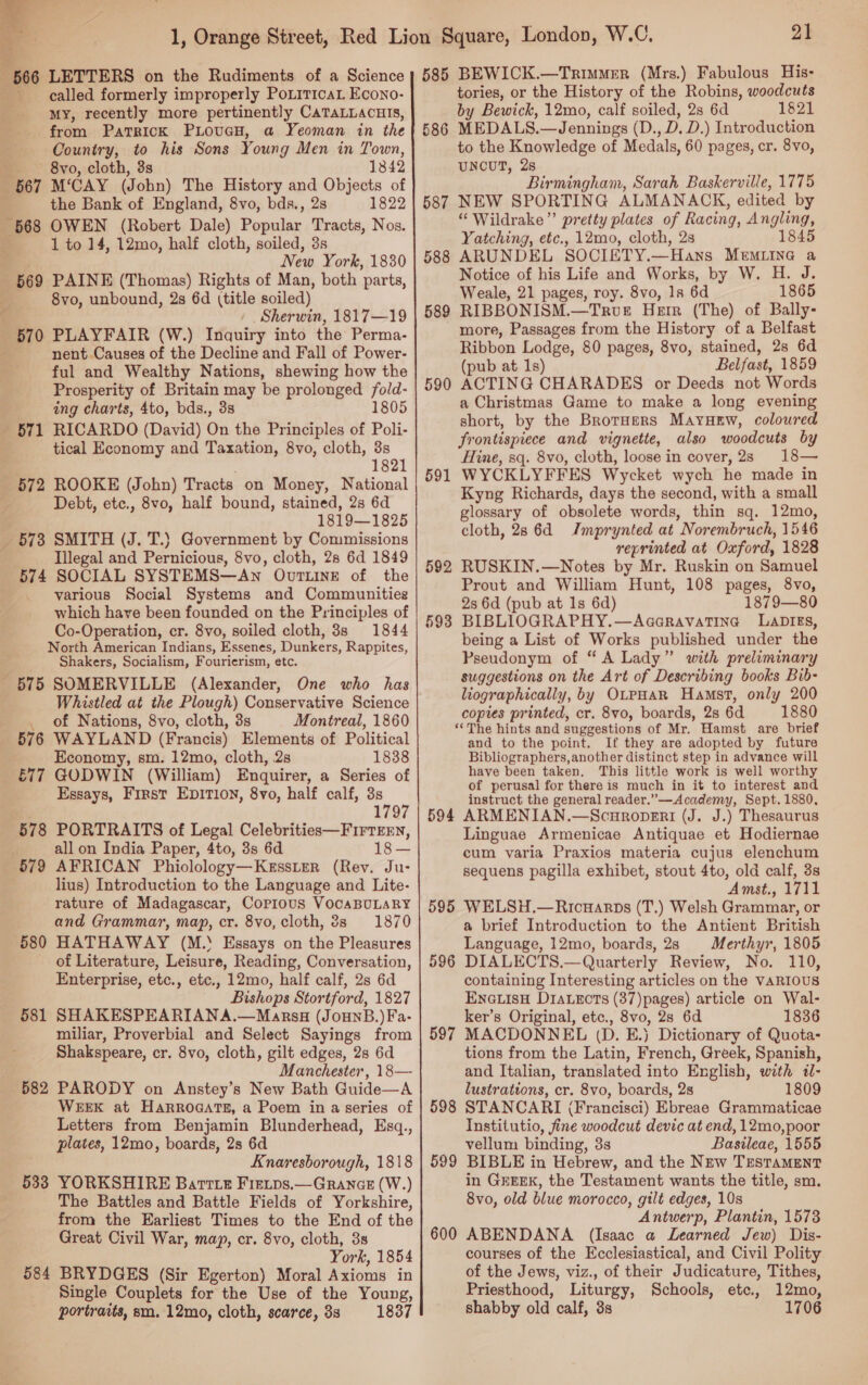  : 566 LETTERS on the Rudiments of a Science called formerly improperly PorrricaL Econo- my, recently more pertinently CaTaLLacuis, from PATRICK PLoucH, a Yeoman in the Country, to his Sons Young Men in Town, 8vo, cloth, 3s 1342 567 M‘CAY (John) The History and Objects of : the Bank of England, 8vo, bds., 2s 1822 568 OWEN (Robert Dale) Popular Tracts, Nos. 1 to 14, 12mo, half cloth, soiled, 3s i New York, 1830 569 PAINE (Thomas) Rights of Man, both parts, 8vo, unbound, 2s 6d (title soiled) Sherwin, 1817—19 570 PLAYFAIR (W.) Inquiry into the: Perma- nent Causes of the Decline and Fall of Power- ful and Wealthy Nations, shewing how the Prosperity of Britain may be prolonged oe ing charts, 4to, bds., 3s 805 _ 571 RICARDO (David) On the Principles of ae tical Economy and Taxation, 8vo, cloth, 8s 1821 572 ROOKE (John) Tracts on Money, National Debt, etc., 8vo, half bound, stained, 2s 6d 1819—1825 _ 578 SMITH (J. T.} Government by Commissions Illegal and Pernicious, 8vo, cloth, 28 6d 1849 574 SOCIAL SYSTEMS—Awn OvrLINE of the various Social Systems and Communities which have been founded on the Principles of Co-Operation, cr. 8vo, soiled cloth, 3s 1844 North American Indians, Essenes, Dunkers, Rappites, Shakers, Socialism, Fourierism, etc. 575 SOMERVILLE (Alexander, One who has Whistled at the Plough) Conservative Science of Nations, 8vo, cloth, 3s Montreal, 1860 WAYLAND (Francis) Elements of Political Economy, sm. 12mo, cloth, 2s 1838 GODWIN (William) Enquirer, a Series of Essays, First EDITION, 8yvo, half calf, 3s 1797 PORTRAITS of Legal Celebrities—Firresrn, all on India Paper, 4to, 3s 6d 18 — AFRICAN Phiolology—Kesster (Rev. Ju- lius) Introduction to the Language and Lite- rature of Madagascar, Copious VOCABULARY and Grammar, map, cr. 8vo, cloth, 8s 1870 HATHAWAY (M.‘ Essays on the Pleasures of Literature, Leisure, Reading, Conversation, Enterprise, etc., etc., 12mo, half calf, 28 6d Bishops Stortford, 1827 SHAKESPEARIANA.—Marsu (Jounpb.) Fa- miliar, Proverbial and Select Sayings from Shakspeare, cr. 8vo, cloth, gilt edges, 2s 6d Manchester, 18— PARODY on Anstey’s New Bath Guide—A WEEK at HarroaatTs, a Poem in a series of Letters from Benjamin Blunderhead, Esq., plates, 12mo, boards, 2s 6d Knaresborough, 1818 YORKSHIRE Barrie Firips.— GRANGE (W.) The Battles and Battle Fields of Yorkshire, from the Earliest Times to the End of the Great Civil War, map, cr. 8vo, cloth, 3s York, 1854 BRYDGES (Sir Egerton) Moral Axioms in Single Couplets for the Use of the Young, portraits, sm. 12mo, cloth, scarce, 8s 1837 \ 576 E77 578 579 580 581 582 533 584 21 585 BEWICK.—Trimmer (Mrs.) Fabulous His- tories, or the History of the Robins, woodcuts by Bewick, 12mo, calf soiled, 2s 6d 1821 586 MEDALS.—Jennings (D., D. D.) Introduction to the Knowledge of Medals, 60 pages, cr. 8vo, UNCUT, 28 Birmingham, Sarah Baskerville, 1775 587 NEW SPORTING ALMANACK, edited by “ Wildrake”’ pretty plates of Racing, Angling, Yatching, etc., 12mo, cloth, 2s 1845 ARUNDEL SOCIETY.—Hans Memuiine a Notice of his Life and Works, by W. H. J. Weale, 21 pages, roy. 8vo, 1s 6d 1865 RIBBONISM.—TRUE HEIR (The) of Bally- more, Passages from the History of a Belfast Ribbon Lodge, 80 pages, 8vo, stained, 2s 6d (pub at 1s) Belfast, 1859 ACTING CHARADES or Deeds not Words a Christmas Game to make a long evening short, by the Brorners MaYHEw, coloured frontispiece and vignette, also woodcuts by Hine, sq. 8v0, cloth, loose in cover, 2s 18— WYCKLYFFES Wycket wych he made in Kyng Richards, days the second, with a small glossary of obsolete words, thin sq. 12mo, cloth, 28 6d Imprynted at Norembruch, 1546 reprinted at Oxford, 1828 RUSKIN.—Notes by Mr. Ruskin on Samuel Prout and William Hunt, 108 pages, 8vo, 2s 6d (pub at 1s 6d) 1879—80 BIBLIOGRAPHY.—AaaravaTine LADIES, being a List of Works published under the Pseudonym of “A Lady” with preliminary suggestions on the Art of Describing books Bib- liographically, by OtpHAR Hamst, only 200 copies printed, cr. 8vo, boards, 2s 6d 1880 ‘The hints and suggestions of Mr. Hamst are brief and to the point. If they are adopted by future Bibliographers, another distinct step in advance will have been taken, This little work is well worthy of perusal for there is much in it to interest and instruct the general reader.”—Academy, Sept. 1880, 594 ARMENIAN.—Scuroperi (J. J.) Thesaurus Linguae Armenicae Antiquae et Hodiernae cum varia Praxios materia cujus elenchum sequens pagilla exhibet, stout 4to, old calf, 3s Amst., 1711 595 WELSH.—Ricuarps (T.) Welsh Grammar, or a brief Introduction to the Antient British Language, 12mo, boards, 28 Merthyr, 1805 DIALECTS.— Quarterly Review, No. 110, containing Interesting articles on the VARIOUS ENGLISH DIALECTS (37)pages) article on Wal- ker’s Original, etc., 8vo, 28 6d 1836 MACDONNEL (D. E.) Dictionary of Quota- tions from the Latin, French, Greek, Spanish, and Italian, translated into English, with il- lustrattons, cr. 8vo, boards, 2s 1809 STANCARI (Francisci) Ebreae Grammaticae Institutio, fine woodcut devic at end, 12mo,poor vellum binding, 3s Basileae, 1555 BIBLE in Hebrew, and the New TESTAMENT in GEEEK, the Testament wants the title, sm. 8vo, old blue morocco, gilt edges, 108 Antwerp, Plantin, 1573 ABENDANA (Isaac a Learned Jew) Dis- courses of the Ecclesiastical, and Civil Polity of the Jews, viz., of their Judicature, Tithes, Priesthood, Liturgy, Schools, etce., 12mo, shabby old calf, 3s 1706 588 589 590 591 592 593 596 597 598 599 600