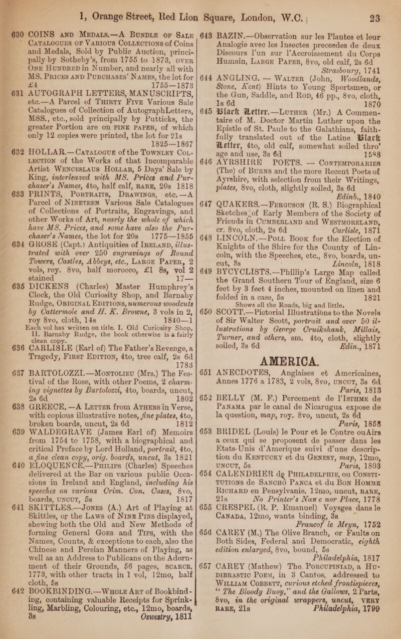    a&gt; wo _ 632 635 636 637 638 639 640 641 CATALOGUES OF VARIOUS CoLLEcTIONS of Coins and Medals, Sold by Public Auction, princi- pally by Sotheby’s, from 1755 to 1873, over One HuNDRED in Number, and nearly al! with MS. Prices AND PurcHasss’ Namus, the lot for £4 1755—1873 AUTOGRAPH LETTERS, MANUSCRIPTS, etc.—A Parcel of THrrty Five Various Sale Catalogues of Collection of AutographLetters, MSS., etc., sold principally by Putticks, the greater Portion are on FINE PAPER, of which only 12 copies were printed, the lot for 21s 1825—1867 HOLLAR.—CartaoauE of the TownLry CoL- LECTION of the Works of that Incomparable Artist WENorsLaus Hotiar, 5 Days’ Sale by King, interleaved with MS. Prices and Pur- chaser’s Names, 4to, half calf, RARE, 20s 1818 PRINTS, Portraits, Drawines, etc.—A Parcel of NINETEEN Various Sale Catalogues of Collections of Portraits, Engravings, and other Works of Art, nearly the whole of which have MS. Prices, and some have also the Pur- chaser’s Names, the lot for 20s 1775—1855 GROSE (Capt.) Antiquities of IRELAND, illus- trated with over 250 engravings of Round Towers, Castles, Abbeys, etc., LARGE PAPER, 2 vols, roy. 8vo, half morocco, £1 88, vol 2 stained 17— DICKENS (Charles) Master Humphrey’s Clock, the Old Curiosity Shop, and Barnaby Rudge, ORIGINAL EDITIONS, numerous woodcuts by Cattermole and H. K. Browne, 3 vols in 2, roy 8vo, cloth, 14s 1840—1 Each vol has written on title. I. Old Curiosity Shop, II. Barnaby Rudge, the book otherwise is a fairly clean copy. CARLISLE (Earl of) The Father’s Revenge, a Tragedy, First EDITION, 4to, tree calf, 23 6d 1783 BARTOLOZZI.—Monro.ievu (Mrs.) The Fes- tival of the Rose, with other Poems, 2 charm- ing vignettes by Bartolozzi, 4to, boards, uncut, 28 6d 1802 GREECE, —A Lerrter from ATHENS in Verse, with copious illustrative notes, jine plates, 4to, broken boards, uncut, 2s 6d 1812 WALDEGRAVE (James Earl of) Memoirs from 1754 to 1758, with a biographical and critical Preface by Lord Holland, portrait, 4to, a fine clean copy, orig. boards, uncut, 8s 1821 ELOQUENCE,—Paities (Charles) Speeches delivered at the Bar on various public Occa- sions in Ireland and England, zncluding his speeches on various Crim. Con, Cases, 8vo, boards, UNCUT, 5s 1817 SKITTLES.—Jonzs (A.) Art of Playing at Skittles, or the Laws of Ning Pus displayed, shewing both the Old and New Methods of forming General Gors and Tips, with the 642 Chinese and Persian Manners of Playing, as well as an Address to Publicans on the Adorn- ment of their Grounds, 56 pages, SCARCE, 1773, with other tracts in 1 vol, 12mo, half cloth, 5s BOOKBINDING.—Wuotz Art of Bookbind- ing, containing valuable Receipts for Sprink- ling, Marbling, Colouring, etc., 12mo, boards, 3s Oswestry, 1811 644 645 646 647 648 649 650 651 652 653 654 657 23 Analogie avec les Insectes preceedes de deux Discours l’un sur l’Accroissement du Corps Humain, LarGe Papp, 8yo, old calf, 2s 6d Strasbourg, 1741 ANGLING. — Warter (John, Woodlands, Stone, Kent) Hints to Young Sportsmen, or the Gun, Saddle, and Rop, 46 pp., 8vo, cloth, 1s 6d 1870 Black Hetter.—Luraerr (Mr.) A Commen- taire of M. Doctor Martin Luther upon the Epistle of St. Paule to the Galathians, faith- fully translated out of the Latine Black Getter, 4to, old calf, somewhat soiled thro’ age and use, 3s 6d 1588 AYRSHIRE POETS. — ContemporaRiss (The) of Burns and the more Recent Poets of Ayrshire, with selection from their Writings, plates, 8vo, cloth, slightly soiled, 38s 6d Edinb., 1840 QUAKERS.—Ferravson (R. 8.) Biographical Sketchesof Early Members of the Society of Friends in CUMBERLAND and WESTMORELAND, cr. 8vo, cloth, 2s 6d Carlisle, 1871 LINCOLN.—Pott Boox for the Election of Knights of the Shire for the County of Lin- coln, with the Speeches, etc., 8vo, boards, un- cut, 3s Lincoln, 1818 BYCYCLISTS.—Phillip’s Large Map called the Grand Southern Tour of England, size 6 feet by 3 feet 4 inches, mounted on linen and folded in a case, 5s 1821 Shows all the Roads, big and little. SCOTT.— Pictorial Illustrations to the Novels of Sir Walter Scott, portrait and over 50 il- lustrations by George Cruikshank, Millais, Turner, and others, sm. 4to, cloth, slightly soiled, 3s 6d Edin., 1871 AMERICA. ANECDOTES, Anglaises et Americaines, Annes 1776 a 1783, 2 vols, 8vo, uncut, 88 6d Paris, 1813 BELLY (M. F.) Percement de lIstHme de PaNaMA par le canal de Nicarugua expose de la question, map, roy. 8vo, uncut, 2s 6d Paris, 1858 BRIDEL (Louis) le Pour et le Contre ouAirs a ceux qui se proposent de passer dans les Etats-Unis d’Amerique suivi d’une descrip- tion du Kentucky et du GENngsy, map, 12mo, uNouT, 5s Paris, 1803 CALENDRIER dg PHILADELPHIE, ou CONSTI- TUTIONS de SancHo Panoa et du Bon Homme RicHARD en Pensylvanie, 12mo,. uncut, RARE, 21s No Printer’s Nawe nor Place, 1778 CRESPEL (R. P. Emanuel) Voysges dans le CanapDa, 12mo, wants binding, 3s Francof le Meyn, 1752 CAREY (M.) The Olive Branch, or Faults on Both Sides, Federal and Democratic, eighth edition enlarged, 8vo, bound, 5s Philadelphia, 1817 CAREY (Mathew) The PorcouprniaD, a Hvu- DIBRASTIC Porm, in 38 Cantos, addressed to WILLIAM CoBBETT, curious etched frontispieces, ‘* The Bloody Buoy,” and the Gallows, 2 Parts, 8vo, im the original wrappers, uncut, VERY RARE, 21s Philadelphia, 1799