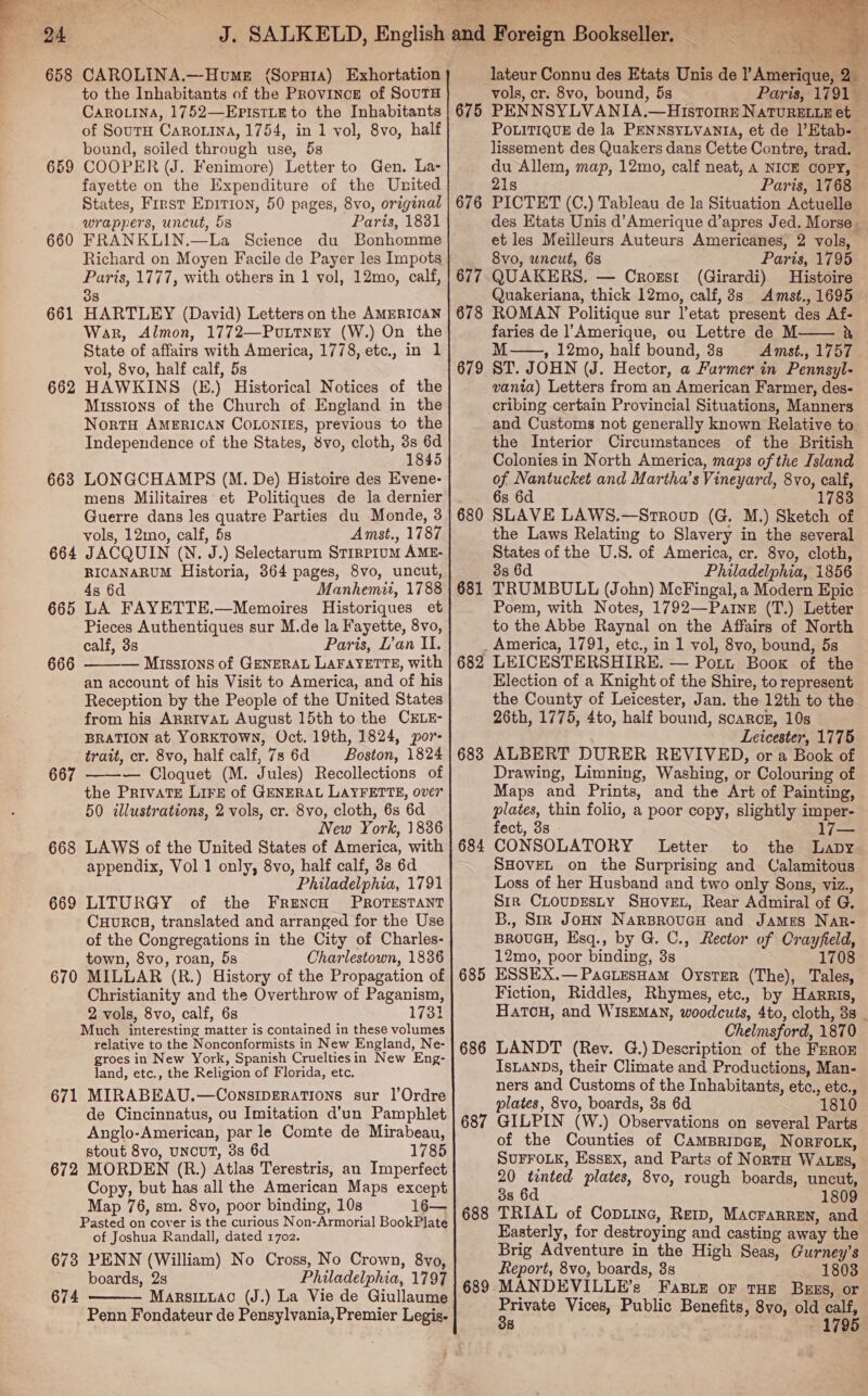 658 CAROLINA.—Hume ({Sopnata) Exhortation to the Inhabitants of the Province of SouTH CAROLINA, 1752—EpristLE to the Inhabitants of SourH Carona, 1754, in 1 vol, 8vo, half bound, soiled through use, 5s 659 COOPER (J. Fenimore) Letter to Gen. La- fayette on the Expenditure of the United States, First Epirion, 50 pages, 8vo, original wrappers, uncut, 5s Paris, 1881 660 FRANKLIN.—La Science du Bonhomme Richard on Moyen Facile de Payer les Impots Paris, 1777, with others in 1 vol, 12mo, calf, 3s 661 HARTLEY (David) Letters on the AMERICAN War, Almon, 1772—Puutney (W.) On the State of affairs with America, 1778, etc., in 1 vol, 8vo, half calf, 5s 662 HAWKINS (E.) Historical Notices of the Missions of the Church of England in the NortH AMERICAN COLONIES, previous to the Independence of the States, 8vo, cloth, 3s 6d 1845 668 LONGCHAMPS (M. De) Histoire des Evene- mens Militaires et Politiques de la dernier Guerre dans les quatre Parties du Monde, 3 vols, 12mo, calf, 5s Amst., 1787 664 JACQUIN (N. J.) Selectarum STIRPIUM AME- RICANARUM Historia, 364 pages, 8vo, uncut, 4s 6d Manhemii, 1788 665 LA FAYETTE.—Memoires Historiques et Pieces Authentiques sur M.de la Fayette, 8vo, calf, 3s Paris, L’an II. — Missions of GENERAL LAFAYETTE, with an account of his Visit to America, and of his Reception by the People of the United States from his ARRIvAL August 15th to the CELE- BRATION at YORKTOWN, Oct. 19th, 1824, or trait, cr. 8vo, half calf, 7s 6d = Boston, 1824 — Cloquet (M. Jules) Recollections of the Private Lirg of GENERAL LAYFETTE, over 50 illustrations, 2 vols, cr. 8vo, cloth, 6s 6d New York, 1836 668 LAWS of the United States of America, with appendix, Vol 1 only, 8vo, half calf, 33 6d Philadelphia, 1791 669 LITURGY of the FrencH PROTESTANT CHURCH, translated and arranged for the Use of the Congregations in the City of Charles- town, 8vo, roan, 5s Charlestown, 1836 670 MILLAR (R.) History of the Propagation of Christianity and the Overthrow of Paganism, 2 vols, 8vo, calf, 6s 1731 Much interesting matter is contained in these volumes relative to the Nonconformists in New England, Ne- groes in New York, Spanish Crueltiesin New Eng- land, etc., the Religion of Florida, etc. 671 MIRABEAU.—ConsipEratTions sur |’Ordre de Cincinnatus, ou Imitation d’un Pamphlet Anglo-American, par le Comte de Mirabeau, stout 8vo, uNcuUT, 3s 6d 1785 672 MORDEN (R.) Atlas Terestris, an Imperfect Copy, but has all the American Maps except Map 76, sm. 8vo, poor binding, 10s 16— Pasted on cover is the curious Non-Armorial BookPlate of Joshua Randall, dated 1702. 673 PENN (William) No Cross, No Crown, 8vo, boards, 2s Philadelphia, 1797 674 MarsiLLac (J.) La Vie de Giullaume Penn Fondateur de Pensylvania, Premier Legis-  666  667  at al wh  lateur Connu des Etats Unis de l’Amerique, 2_ vols, cr. 8vo, bound, 5s Paris, 1791 675 PENNSYLVANIA.—HisrorrEe NATURELLE et PoLitiQuE de la PENNSYLVANIA, et de )’Etab- lissement des Quakers dans Cette Contre, trad. du Allem, map, 12mo, calf neat, A NICE COPY, 21s Paris, 1768 676 PICTET (C.) Tableau de la Situation Actuelle des Etats Unis d’Amerique d’apres Jed. Morse. et les Meilleurs Auteurs Americanes, 2 vols, 8vo, uncut, 6s Paris, 1795 677. QUAKERS. — Croxrst (Girardi) Histoire Quakeriana, thick 12mo, calf, 8s Amst., 1695 678 ROMAN Politique sur l’etat present des Af- faries de Amerique, ou Lettre de M a M , 12mo, half bound, 3s Amst., 1757 679 ST. JOHN (J. Hector, a Farmer in Pennsyl- vania) Letters from an American Farmer, des- cribing certain Provincial Situations, Manners and Customs not generally known Relative to the Interior Circumstances of the British Colonies in North America, maps of the Island of Nantucket and Martha’s Vineyard, 8vo, calf, 6s 6d 1783 680 SLAVE LAWS.—Srroup (G. M.) Sketch of the Laws Relating to Slavery in the several States of the U.S. of America, cr. 8vo, cloth, 3s 6d Philadelphia, 1856 681 TRUMBULL (John) McFingal, a Modern Epic Poem, with Notes, 1792—Paine (T.) Letter to the Abbe Raynal on the Affairs of North _ America, 1791, etc., in 1 vol, 8vo, bound, 5s 682 LEICESTERSHIRE. — Pott Book of the Election of a Knight of the Shire, to represent the County of Leicester, Jan. the 12th to the 26th, 1775, 4to, half bound, scaRrcE, 10s . Leicester, 1775 683 ALBERT DURER REVIVED, or a Book of Drawing, Limning, Washing, or Colouring of Maps and Prints, and the Art of Painting, plates, thin folio, a poor copy, slightly imper- fect, 3s 17 684 CONSOLATORY Letter to the Lapy SHOVEL on the Surprising and Calamitous Loss of her Husband and two only Sons, viz., Sir CLoupEsLY SHOVEL, Rear Admiral of G. B., Siz JoHN Narsroucs and James Nar- BROUGH, Esq., by G. C., Rector of Crayfield, 12mo, poor binding, 3s 1708 685 ESSEX.—PaciesHam Oyster (The), Tales, Fiction, Riddles, Rhymes, etc., by Harris, HatToH, and WISEMAN, woodcuts, 4to, cloth, 38 _ Chelmsford, 1870 686 LANDT (Rev. G.) Description of the FEROE IsLANDS, their Climate and Productions, Man- ners and Customs of the Inhabitants, etc., etc., plates, 8vo, boards, 3s 6d 1810 687 GILPIN (W.) Observations on several Parts of the Counties of CamBriper, NorRFOLK, SUFFOLK, Essex, and Parts of NortH WALES, 20 tinted plates, 8vo, rough boards, uncut, 3s 6d 1809 688 TRIAL of Copiinc, Rerp, MAcrarren, and Easterly, for destroying and casting away the Brig Adventure in the High Seas, Gurney’s Report, 8vo, boards, 3s 1803 689 MANDEVILLE’s Fase or THe Buss, or Private Vices, Public Benefits, 8vo, old calf, 38 1795  