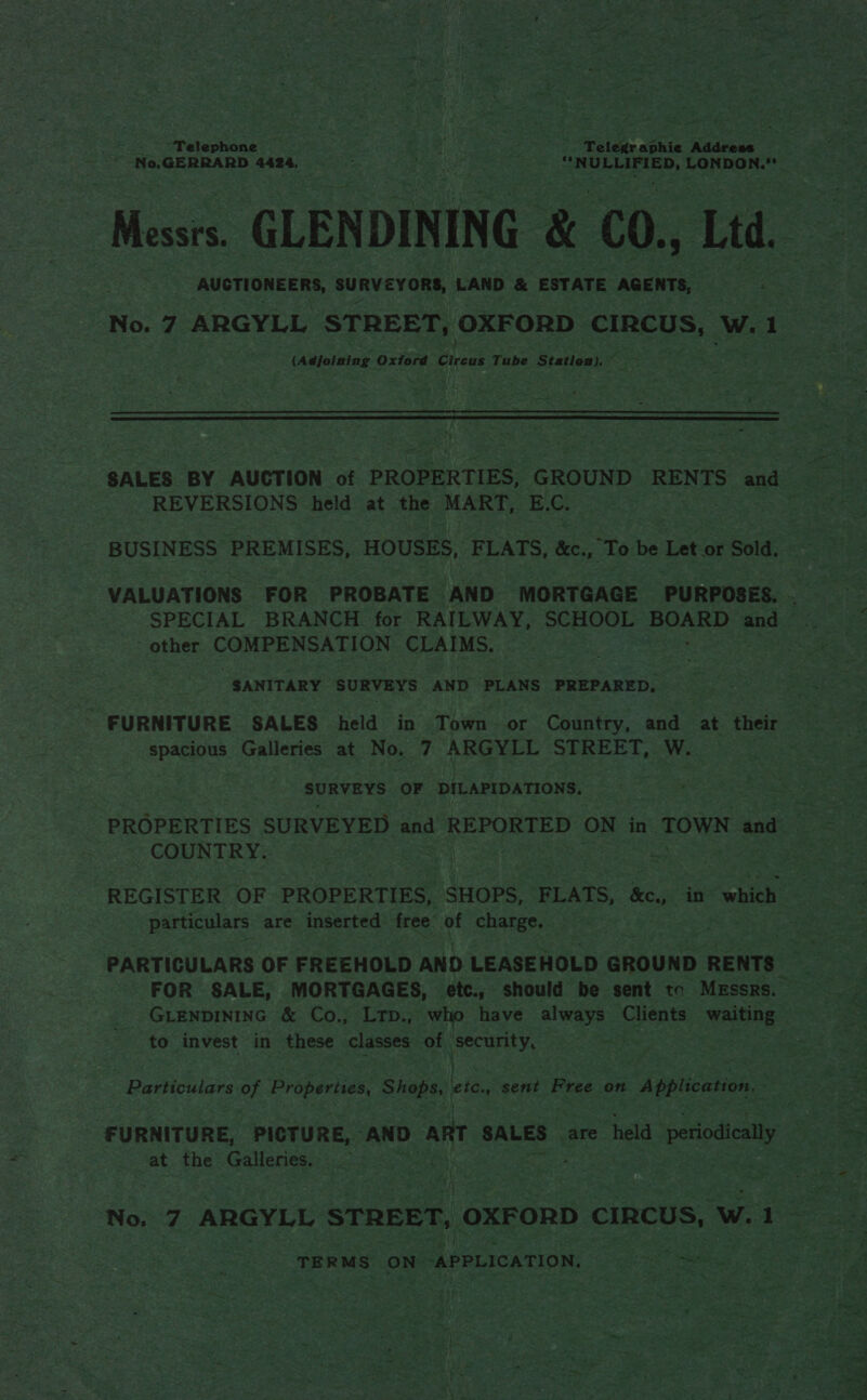 -* No,GERRARD 4424, ban Fa : OLLIED, LONDON.” AUSTIONEERS, SURVEYORS, LAND &amp; ESTATE AGENTS, (Adjoining Oxford Cans Tube Station),  REVERSIONS held at the MART, E.C. ~ other COMER Wen LES CLAIMS. SANITARY SURVEYS AND PLANS PREPARED, FURNITURE SALES held in Town - or Country, and at their gen css Galleries at No. 7 ARGYLL STREET, W. shite be OF DILAPIDATIONS. COUNTRY. bo ~*~ particulars are inserted free of charge. to invest in these classes of Security, Particulars of Properites, Gee apt ete. » sent Free on 1 Application, : at the etme No. 7 ARGYLL STREET, OXFORD CIRCUS, w. 1 TERMS ON “APPLICATION, Se eee