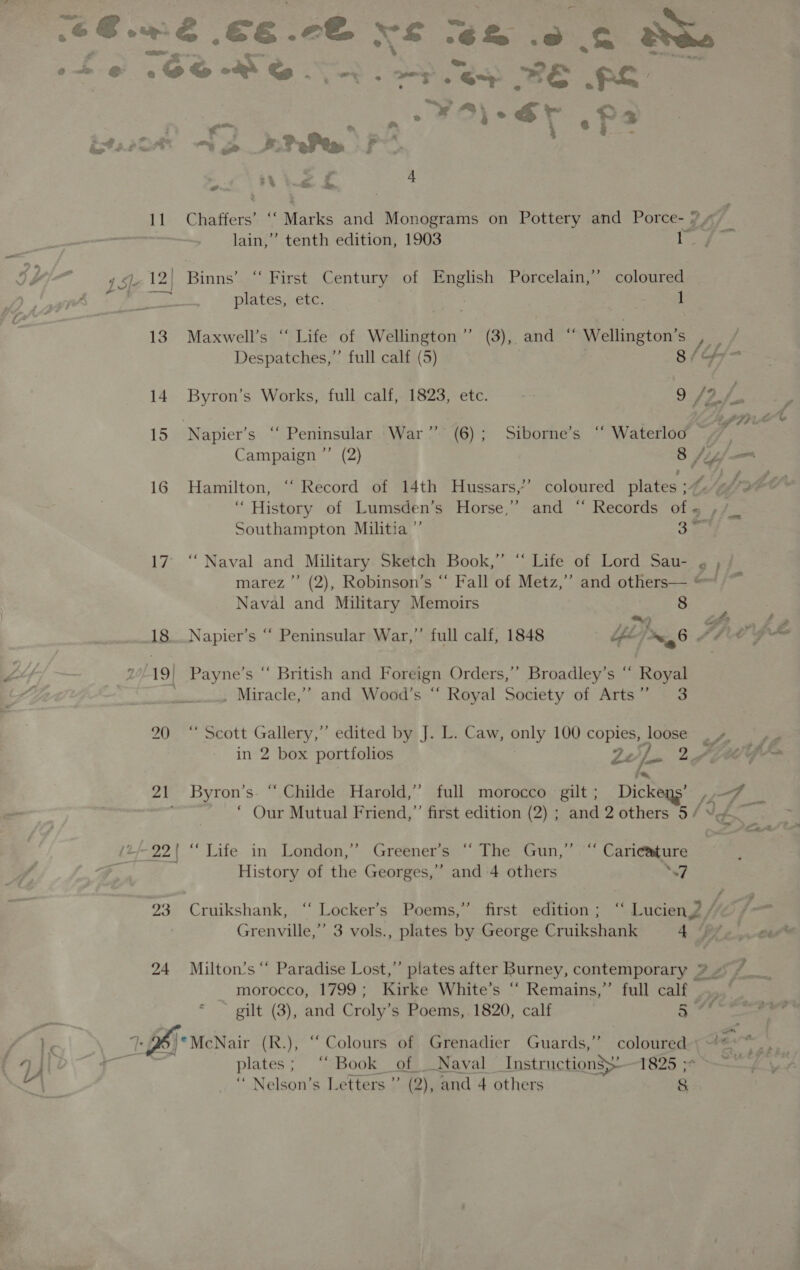 Ses. a Ewe €€. eo, Vs os Lee S Reg e+ ¢@ 1S © . : wy Say RE FS es tee oe Ng i4. Pear, “ oe # PePea, F : .. &lt; Fa o- a oe 4 pe lain,” tenth edition, 1903 | ea 4 SIe 12| Binns’ “ First Century of English Porcelain,’ coloured ae ee plates, etc. Fem | 1 13. Maxwell’s “ Life of Wellington” (3), and “ Wellington’s s/t Despatches,” full calf (5) 14 Byron’s Works, full calf, 1823, etc. 9 f20; 7 Sig Te 15 Napier’s “ Peninsular War” (6); Siborne’s “ Waterloo ~ . Campaign ”’ (2) 8 fs _ 16 Hamilton, “ Record of 14th Hussars,’’ coloured plates ;~% We J. “History of Lumsden’s Horse,” and “ Records of« ,/_ Southampton Militia ”’ a 17° ‘“‘ Naval and Military Sketch Book,” “ Life of Lord Sau- ¢ ,; marez ”’ (2), Robinson’s “ Fall of Metz,” and others— © Si Naval and Military Memoirs 8 ‘ ~ SF. i 18. Napier’s “ Peninsular War,” full calf, 1848 be, wg AAG Le 2 L19| Payne’s “ British and Foreign Orders,’ Broadley’s “ Royal . , Miracle,’” and Wood’s “ Royal Society of Arts” 3 20 “ Scott Gallery,” edited by J. L. Caw, only 100 ee logsen pe ea in 2 box portfolios 2e i- 2 Ape G &gt; 21 Byron’s. “ Childe Harold,”’ full morocco gilt ; Dickens’ Fae See ‘ Our Mutual Friend,”’ first edition (2) ; and 2 others 5 / Vt 4553 (2 22| “ Life in London,” Greener’s “ The Gun,” “ Caricature History of the Georges,” and 4 others “7 23 Cruikshank, ‘“‘ Locker’s Poems,” first edition ; “ Lucien? / é Grenville,”’ 3 vols., plates by George Cruikshank 4 Biro 24 Milton's“ Paradise Lost,” plates after Burney, contemporary % + ¢ morocco, 1799; Kirke White’s ‘‘ Remains,”’ full calf.” gilt (3), and Croly’s Poems, 1820, calf add ty 6 | © McNair (R.), “Colours of Grenadier Guards,” See ns ali ae plates; ‘“ Book of Naval Instructions — 1825 &gt; ~~ “ Nelson’s Letters” (2), and 4 others &amp; ot