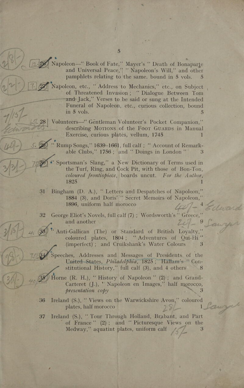 YY”! 1 wets Napoleon—* Book of Fate,’ Mayer’s “‘ Death of Banapars dy 6 6 as and Universal Peace,’ ae s Will,” and other y pamphlets relating to 'the same. bound in 5 vols. 5 &amp; } Napoleon, etc., “‘ Address to Mechanics,” etc., on Subject      wh BOS scare ae of Threatened Invasion; ‘‘ Dialogue Between Tom __ ant Jack,” Verses to be said or sung at the Intended eats ee ’ Funeral of Napoleon, etc., curious collection, bound He, fur | in 5 vols. | Ges 5 i} erate Af - 28! Volunteers—‘ Gentleman Volunteer’s Pocket Companion,” SH OrF describing Motions of the Foor GuARDs in Manual Sees: Exercise, curious plates, vellum, 1745 1 a _~ - ; [pp -} rae Rump Songs,’ 1639-1661, full calf ; ““ Account of Remark- I able Clubs,” 1756; and “ Doings in London ”’ 5 vig } a aa By Sportsman's Slang,” a New Dictionary of Terms used in ej A ee coe fp the Turf, Ring, and Cock Pit, with those of Bon-Ton, aa Se coloured frontispiece, boards uncut. For the Author, 1825 1 oie Dingham (D;“A:), * Letters and Despatches of Napoleon,” 1884 (3), and Doris’ “ Secret Memoirs of Napoleon, 1896, uniform half morocco dA, A 32 George Eliot’s Novels, full calf (7) ; Wordsworth’s Z Greece, ois and another CON? toe 24 {2} Lf; )** Anti-Gallican (The) or Standard of British Loyalty,”’ | rae Pe coloured. plates, 1804; ‘“‘ Adventures of Qui-Hi”’ aie (imperfect) ; and Cruikshank’s Water Colours aa ‘Speeches, Addresses and Messages of Presidents of the United-States, Philadelphia, 1825 ; Hallam’s: ‘‘ Con-  stitutional History,’’ full calf (3), and 4 others 8 f of}. | Ps (3%, Horne (R. H.), “ History of Napoleon” (2); and Grand- Ne oe = ee Carteret (J.), “ Napoleon en Images,”’ half morocco, ed : ™~ . presentation copy “ 3 36 Ireland (S.), ““ Views on the Warwickshire SE ”” coloured 37 ‘Ireland (S.), “Tour Through Holland, Brabadt. and Part of France” (2); and “ Picturesque Views on the Medway,” aquatint plates, uniform calf 4.7 3 &lt;&lt;&lt;_