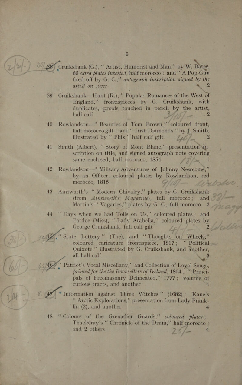 “1 BB Ceuikshank (G G.), “‘ Artist, Humorist and Man,” by W. Bates, 66 extra plates inserte, half morocco ; and ‘“‘ A Pop-Gun fired off by G. C.,” autograph inscription signed by the arlist om cover ; 6 2 39 Cruikshank—Hunt (R.), ““ Popular Romances of the West of England,” frontispieces by G. Cruikshank, with duplicates, proofs touched in pexcil by the artist, half calf BS, ‘ 2 40 Rowlandson—*‘ Beauties of Tom Brown,’ coloured front, half morocco gilt ; and “ Irish Diamonds ”’ by J. Smith, illustrated by “‘ Phiz,’’ half calf gilt LEZ. 2 41 Smith (Albert), “ Story of Mont Blanc,” presentation™ in- scription on title, and signed autograph note covering same enclosed, half morocco, 1854 a&gt; ae 42 Rowlandson—‘ Military Adventures of Johnny Newcome,”’ by an Officer, coloured plates by Rowlandson, red (from Ainsworth’s Magazine), full. morocco; and Martin’s “ Vagaries,” plates by G. C., full morocco 2 44 “ Days when we had Toils on Us,” coloured plates; and Pardoe (Miss), ‘“‘ Lady Arabella,’”’ coloured plates by . George Cruikshank, full calf gilt fy /. 2+ gh Zad 5B, GHC state Lottery —. (The), ‘and= ~ Thoughts on Wheels,”’ se coloured caricature frontispiece, 1817; ‘“‘ Political Quixote,” illustrated by G. Cruikshank, and another, all half calf Noes  +) ‘ Patriot’s Vocal Miscellany,’ and Collection of Loyal Songs, printed for the the Booksellers of Ireland, 1804 ; “‘ Princi- pals of Freemasonry Delineated,” 1777; volume of ‘curious tracts, and another 7 4 th Information against Three Witches’ (1682); Kane’s ‘ Arctic Explorations,’’ presentation from Lady Frank- lin (2), and another 4 48 “Colours of the Grenadier Guards,” coloured plates ; Thackeray’s ‘ Chronicle of the Drum,” half morocco ; and 2 others Se 4