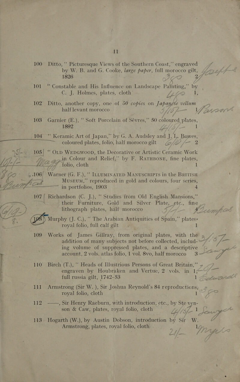 100 Ditto, ‘“‘ Picturesque Views of the Southern Coast,’ engraved 7 | by W. B. and G. Cone large paper, full morocco gilt, 2 thf 101 “ Constable and His Influence on Landscape elon by Ci Holmes, plates, cloth’ LIO E J. P 7 Le-f 102° Ditto, another copy, one of 50 copies on Japanese vellum J r F y o we, &amp; 103 Garnier (E.), “ Soft Porcelain of Sévres,’’ 50 coloured plates, 1892 Ley Ae Ale 1 (104 “ Keramic Art of Japan,” by G. A. Audsley and J. L., Bowes, coloured plates, folio, half morocco gilt 7, ( fad ae ly 105 | “ OLD WEDGWoOD, the Decorative or Artistic rain Work 7 Wi lea By yy _in Colour and Relief,’’ by F. RATHBONE, fine plates, ‘tat * folio, cloth : 1 es j iS / < the: iY, PA / i L 106/ Wate? (G. F.), “ ILLumiInaTED MAnuscripTs in the BRITISH Yoenf MuseEvm,” reproduced in gold and colours, four series, EEL, sa in portiohos; 1903 P 4 107 | Richardson (C. J.), “ Studies from Old English Mansions,” \ their Furniture, Gold and Silver Plate, etc. fine __ a ee eA  ee Murphy (J. C.), “ The Arabian Antiquities of Spain,”’ plates: Sips royal folio, full calf gilt 1 109 Works of James Gillray, from original plates, with the 2 “.—7 ¥ Ag account, 2 vols. atlas folio, 1 vol. 8vo, half morocco 3—*~* Rs ; . 110 Birch (T.), “ Heads of Illustrious Persons of Great Britain,” = ~ engraven by Houbraken and Vertue, 2 vols. in 1;— | full russia gilt, 1742-53 1 Bes 111 Armstrong (Sir W. ), Sir Joshua Reynold’s 84 reproductions, royal folio, cloth . iy 112 -——,, Sir Henry Raeburn, with introduction, etc., by Ste wen- - iim $Ctr - 113. Hogarth (W.), by Austin Dobson, introduetion by Sir W Armstrong, plates, royal folio, cloth. . , ree 1