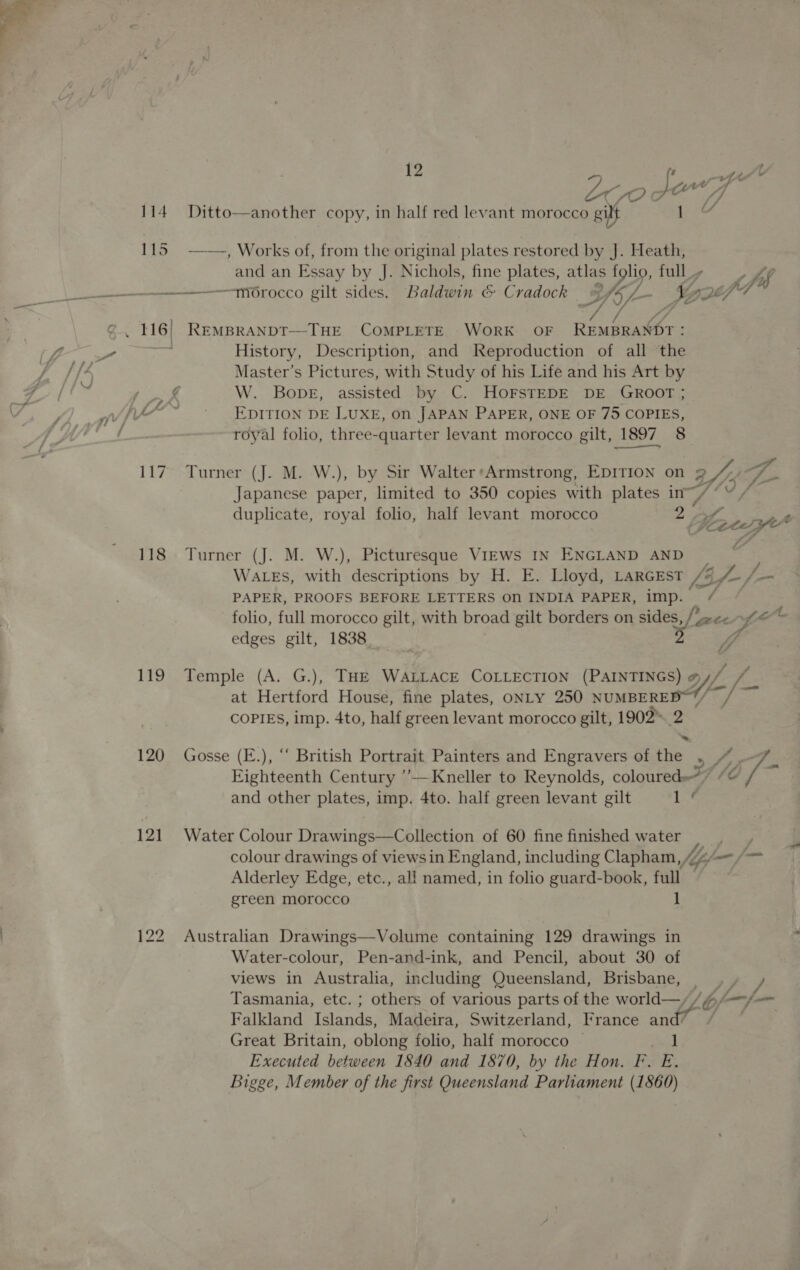 oe YO ¢ son a 114 Ditto—another copy, in half red levant morocco gilt 115 —-—, Works of, from the original plates restored by J. Heath, and an Essay by J. Nichols, fine plates, atlas folio, full _y lef ————morocco gilt sides. Baldwin &amp; Cradock hy) bes Le ADE fod ore History, Description, and Reproduction of all the Master’s Pictures, with Study of his Life and his Art by ere W. Bove, assisted by C. HOFSTEDE DE GROOT ; jy ~~ EpItTION DE LUXE, on JAPAN PAPER, ONE OF 75 COPIES, royal folio, three-quarter levant morocco gilt, 1897 8 117 Turner (J. M. W.), by Sir Walter*Armstrong, EDITION on Ge Japanese paper, limited to 350 copies with plates ie § duplicate, royal folio, half levant morocco a, Me 118 Turner (J. M. W.), Picturesque VIEWS IN ENGLAND AND ¥ WALES, with descriptions by H. E. Lloyd, LARGEST [3f- = J = PAPER, PROOFS BEFORE LETTERS ON INDIA PAPER, imp. /¢ folio, full morocco gilt, with broad gilt borders on sides, //&lt;- f- é edges gilt, 1838 ‘ { 7 119 Temple (A. G.), THE WALLACE COLLECTION (PAINTINGS) WL cfs at Hertford House, fine plates, ONLY a ei ie COPIES, imp. 4to, half green levant morocco gilt, 1902™. 2 * 120 Gosse (E.), “ British Portrait Painters and Engravers of the , 4 -7_ Eighteenth Century ’—Kneller to Reynolds, coloured?” “@ / and other plates, imp. 4to. half green levant gilt Le 121 Water Colour Dr awings—Collection of 60 fine finished water ; colour drawings of viewsin England, including Clapham, “~ fmm fm Alderley Edge, etc., all named, in folio guard-book, full green morocco 1 122 Australian Drawings—Volume containing 129 drawings in Water-colour, Pen-and-ink, and Pencil, about 30 of views in Australia, including Queensland, Brisbane, __, , Tasmania, etc. ; others of various parts of the world—//f/—y— Falkland Islands, Madeira, Switzerland, France and” / ~ Great Britain, oblong folio, half morocco © 1 Executed between 1840 and 1870, by the Hon. F. E. Bigge, Member of the first Queensland Parliament (1860)
