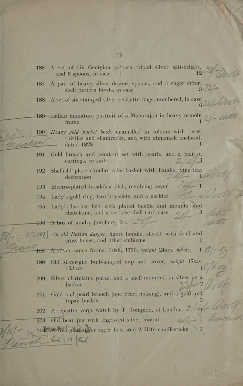 and 6 spoons, in case | Be 72 Ap 187 A pair of heavy silver dessert spoons, and a sugar sifter, 4. / shell pattern bowls, in case 3 ef 188 A set of six stamped silver serviette rings, numbered, in case , . yo Gee oY @ EE 189-—Tandian miniature portrait of a Maharajah in heavy ormolu -~ 2Yf- frame lary ‘ann ; att ce Heavy gold pocket book, enamelled in colours with roses, 7/10 Pee) — thistles and shamrocks, and with almanack enclosed, l OY eo dated 1828 1 191 Gold brooch and pendant set with pearls, and « a pair_of earrings, em suite ZS/fo/ oe } 192 Sheffield plate circular cake basket with handle, vine jer Yo decoration ee é/— 1Ze « 193 Electro-plated breakfast dish, revolving cover Ye 1 194 Lady’s gold ring, two bracelets, and a necklet off 4, 195 Lady’s leather belt with plated buckle and mounts and chatelaine, and a tortoise-shell card case « ,, 3 ee Zz 06 ox of sundry jewellery, &amp;C. ~ 5 L— oe Zz SEG / I8/- Z. SL197 | An old Italian dagger, figure handle, sheath with skull and a cross bones, and other emblems 1 G FF, Le Ze ”, | 1A silver sauce frame, Irish, 1730, weight 240zs. Sdwts. 1 Lf /—-e hin. ee 25 eS 15dwts. basket 7 a v topaz buckle ES iba 4 1