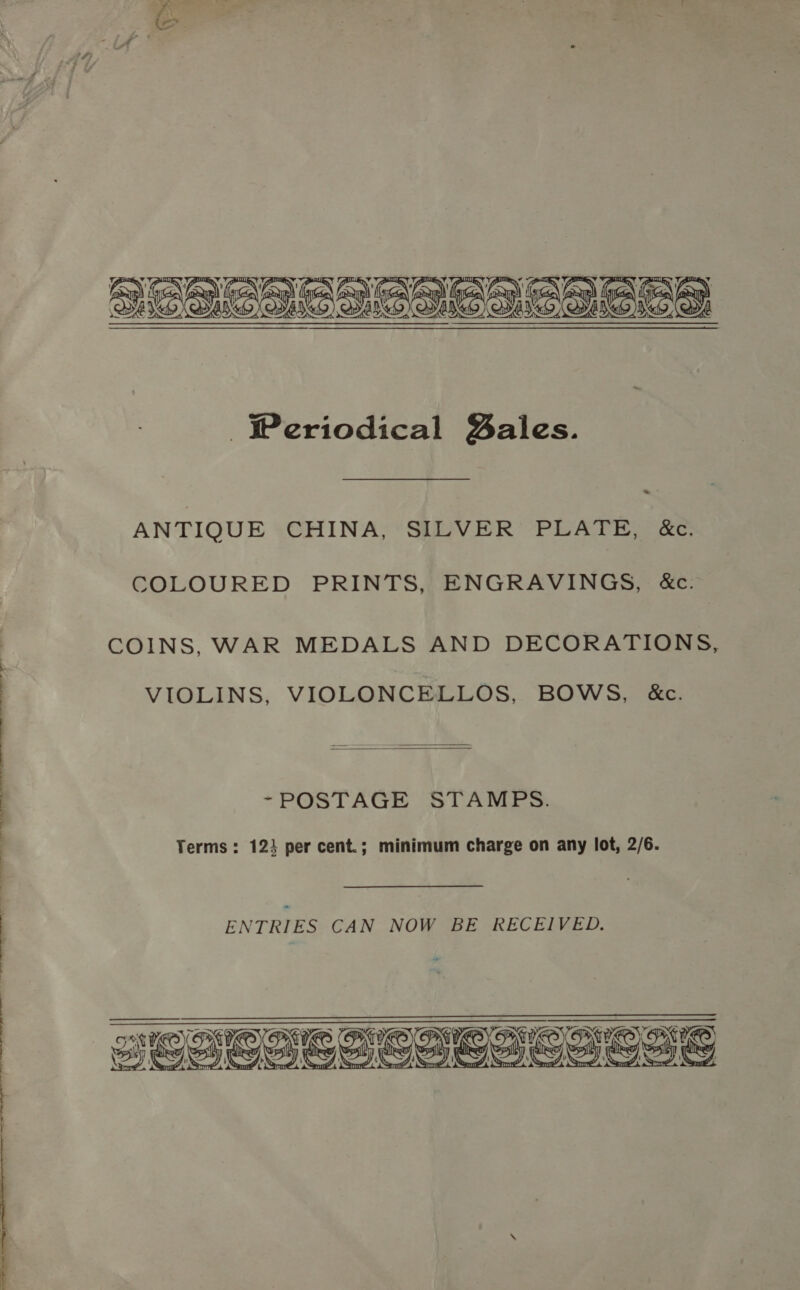  .- ANTIQUE CHINA, SILVER PLATE, &amp;c. COLOURED PRINTS, ENGRAVINGS, &amp;c. COINS, WAR MEDALS AND DECORATIONS, VIOLINS, VIOLONCELLOS, BOWS, &amp;c.  ~POSTAGE STAMPS. Terms: 12} per cent.; minimum charge on any lot, 2/6. Bedi | : ENTRIES CAN NOW BE RECEIVED.   re Bee CIeaSsoSS 