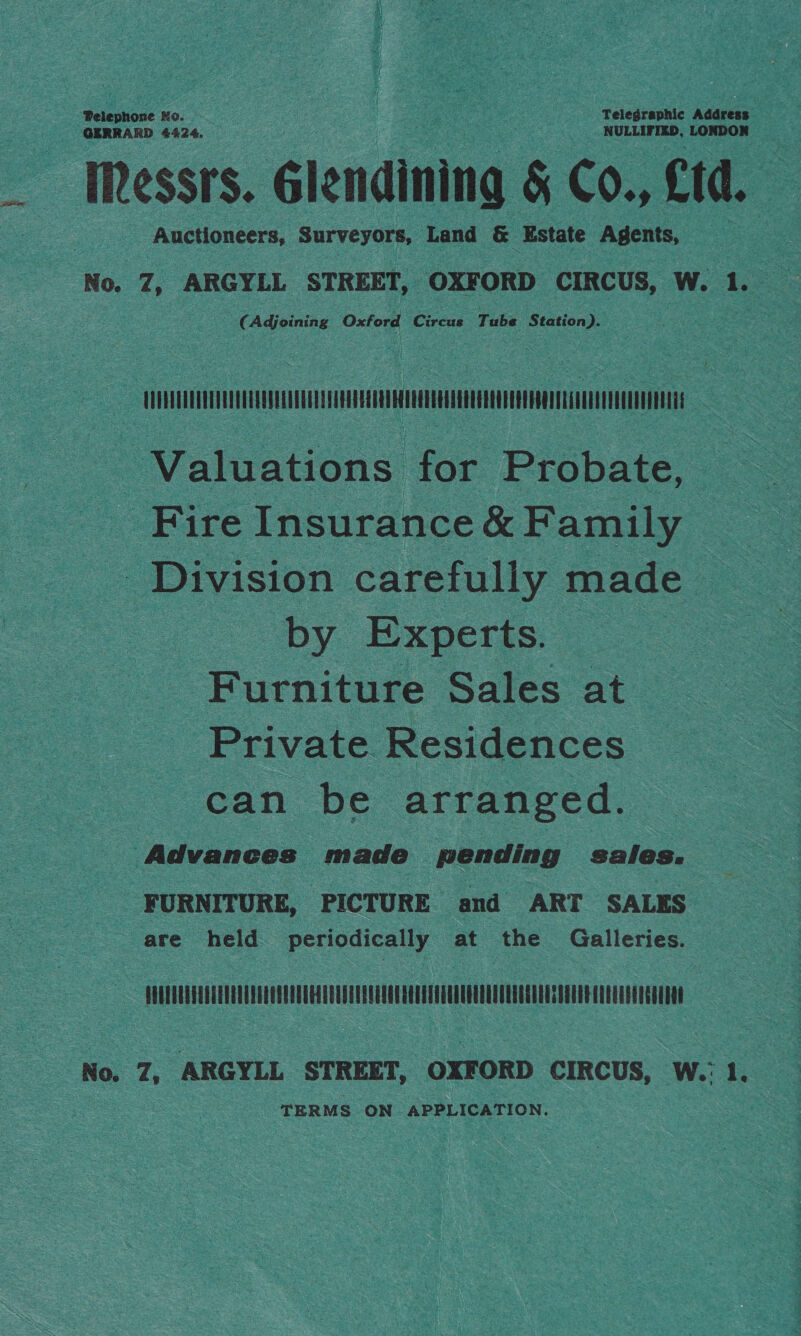 + a as SORE er SNS ee     . ; ede he ig een ts Telegraphic Adaress sha eat csggateges 4424,      Auctioneers, ponte A or &amp; Estate oy ine 2 No. a ARGYLL ‘STREET, 7 OXFORD. CIRCUS, we W. 1. ae Adjoining Oxford Circus ‘Tube Station). me!  5 75 4 3 art $ Rey isap 4 Pe Sy eRe Cate S act Stings o et cL) pl oe Se ote i ees ees ca Te 2, ss : ee NT ee RN ngte, ~ NG YEE rhe Me Wee ae ten a Oo Pty bt  F «om Si na ete eed) aes. eee PR ER we ay a or Es ‘ yi    os Valoauions: = tobate, 2 — : “Fire Insurance &amp; F amily oo Divi sion caref ully ies by Expe rts. oe oS ms Purine. Sales at Private. Residences — ee S can be arranged. | : ae ebbess made pending sales. 2 SS : - __ FURNITURE, PICTURE and ART SALES = ate: held periodically at the Galleries. ae    Hes he) ts 5%: iim sae Toe neh’ S — “_.1:.HAAnAMNMNENN ae : No, a ARGYLL ‘STREET, “OXFORD caRcus, we a me TERMS: ON APPLICATION. kg Pott } % oe s F ES 4 4 ees 4 NE TN SF AI ee OM Me ORM TE LO LIP ON EN PRR CTY OA Te Tee cS   ae are 2: res LE es ie te Sean 6 r. ‘i 