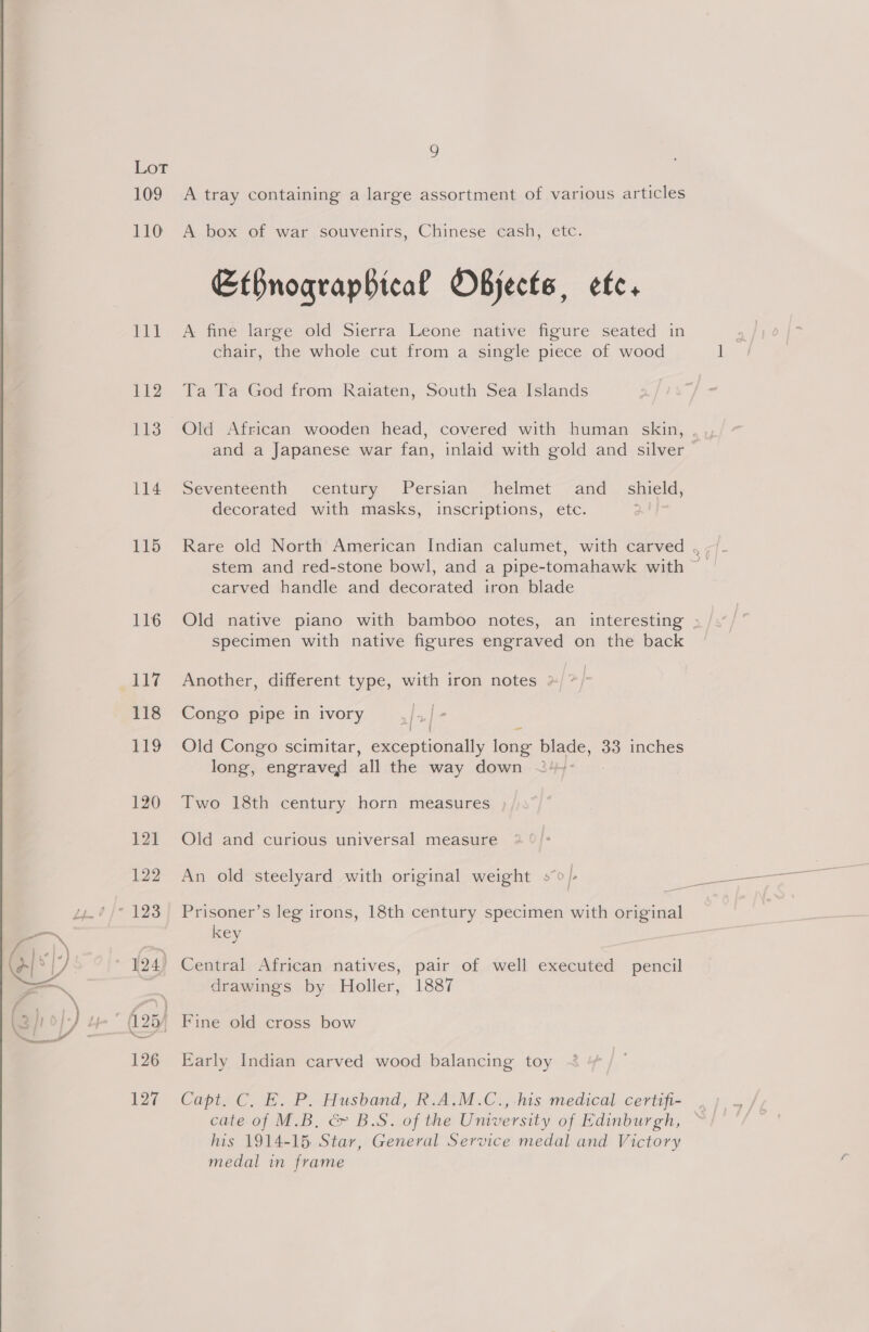 as 116 leita, 112 113 114 115 116 Le 118 £9 120 ° A box of war souvenirs, Chinese cash, etc. Efbnogqrapbical Objects, ef. A fine large old Sierra Leone native figure seated in chair, the whole cut from a single piece of wood Ta Ta God from Raiaten, South Sea Islands and a Japanese war fan, inlaid with gold and silver Seventeenth century Persian helmet and _ shield, decorated with masks, inscriptions, etc. | stem and red-stone bowl, and a pipe-tomahawk with carved handle and decorated iron blade ow, Specimen with native figures engraved on the back Another, different type, with iron notes ») ” | Congo pipe in ivory daa | Old Congo scimitar, ae cohonale ae Bee 33 inches long, engraved all the way down ~ Two 18th century horn measures Old and curious universal measure An old steelyard with original weight so}. Prisoner’s leg irons, 18th century specimen with original key drawings by Holler, 1887 Early Indian carved wood balancing toy cate of M.B, &amp; B.S. of the Umversity of Edinburgh, his 1914-15 Star, General Service medal and Victory medal in frame