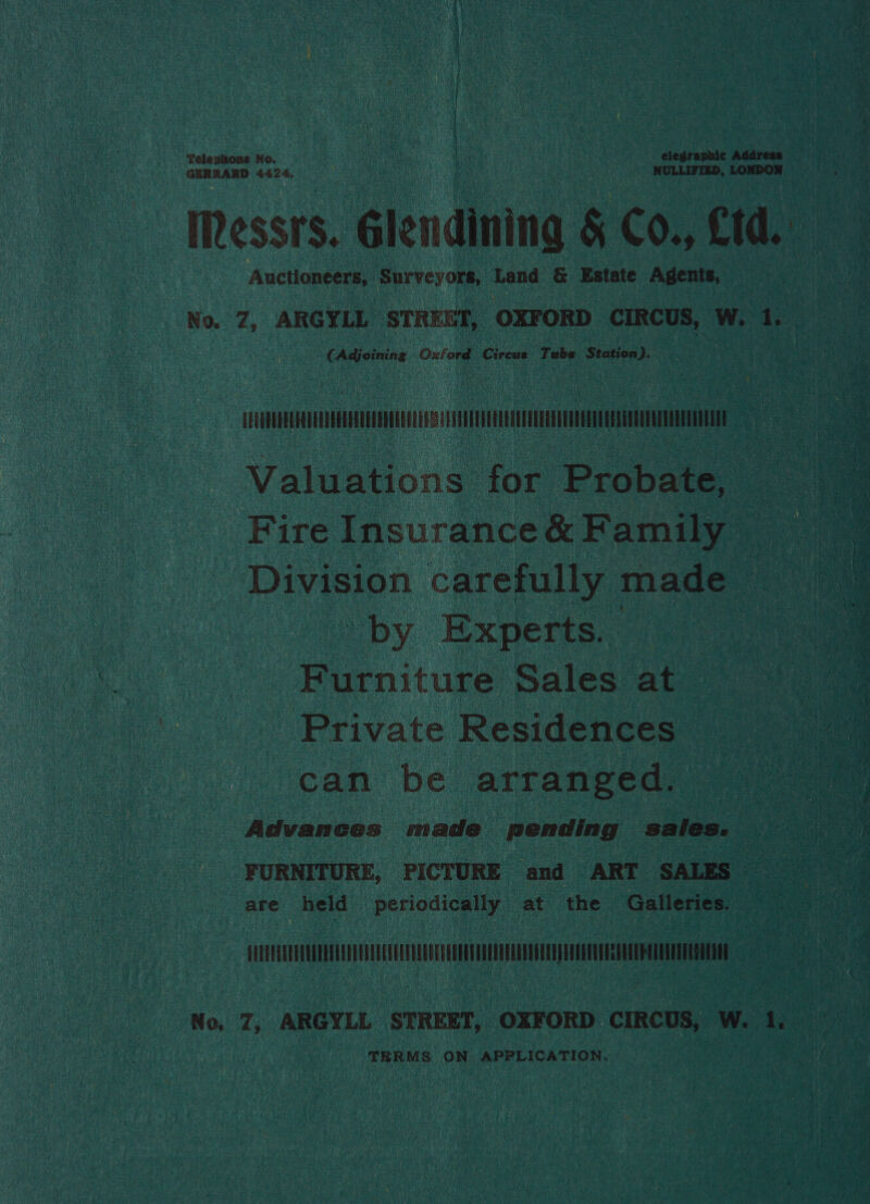 Telephone No. elegraphic Address GERSARD 4424, NULLIFIED, LONDON ‘Messrs. Glendining &amp; Co. Cid. Auctioneers, Surveyors, Land &amp; Estate Agents, ¢ Adjoining Oxferd Cireue Tube Station). Valuations for Probate, ? by Experts. | Furniture Sales at Private Residences can be arranged. FURNITURE, PICTURE and ART SALES are held periodically at the Galleries. — TERMS ON APPLICATION.