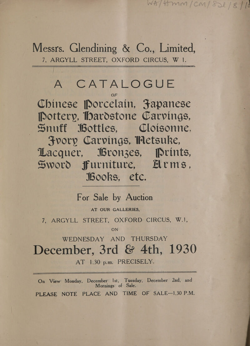 £7 ic Messrs. Glendining &amp; Co., Limited, 7, ARGYLL STREET, OXFORD CIRCUS, W 1. Pew T A | TOGUE Chinese [Porcelain, Japanese [Pottery, Dardstone Carvings, Snuff Bottles, Cloisonne, Svory Carvings, Wetsuke, Lacquer, Bronzes, Prints, Sword furniture, Alrms, SBooks, etc. For Sale by Auction ‘AT OUR GALLERIES, PeARGYLL SFREET, OXFORDSCIRGUS, W.I, ON’ * WEDNESDAY AND THURSDAY December, 3rd &amp; 4th, 1930 AT 1.30 p.m. PRECISELY.   On View Monday, December Ist, Fuetday: December 2nd, and Mornings of Sale. PLEASE NOTE PLACE AND TIME OF SALE—1.30 P.M. 