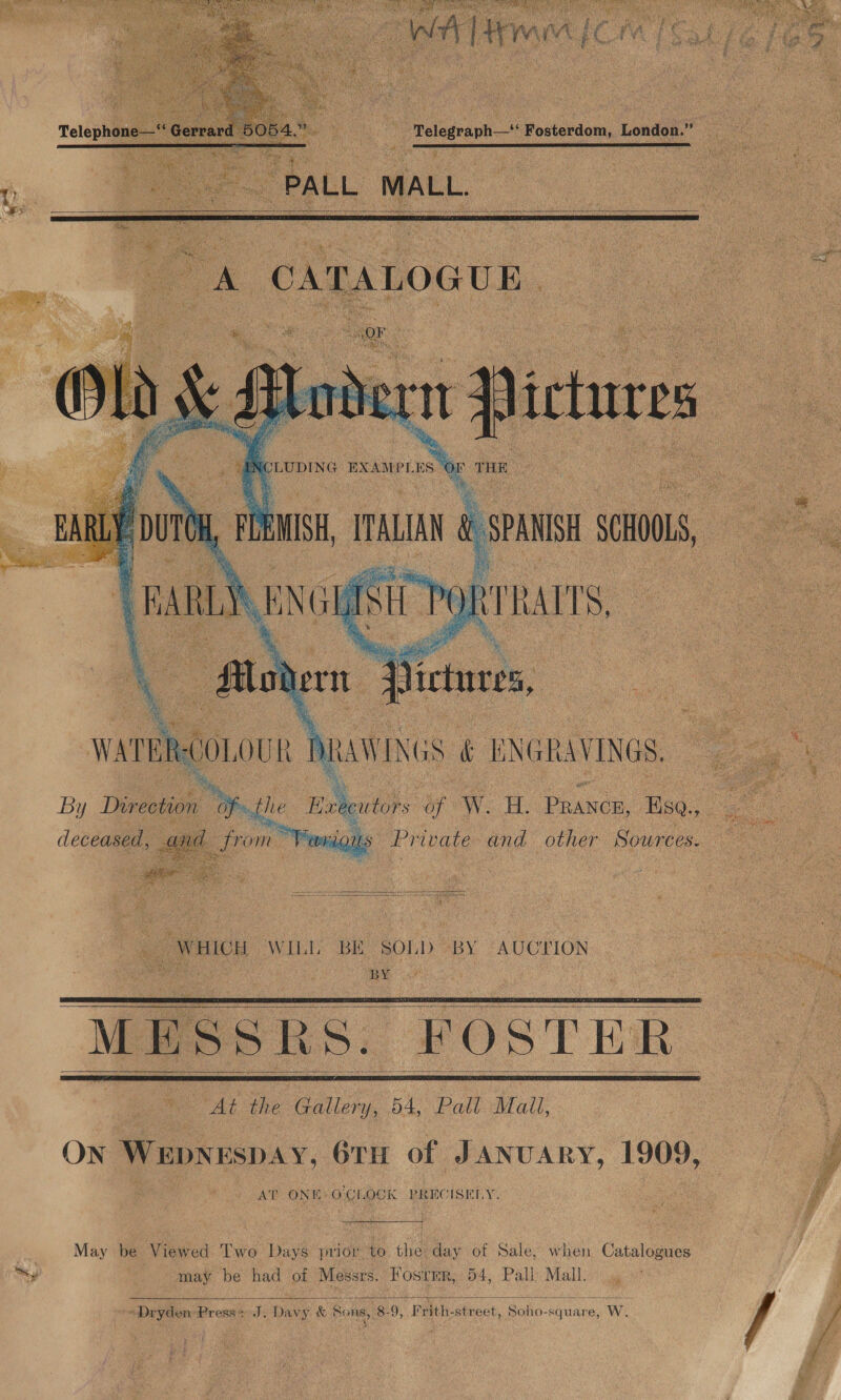       Telegraph —   ff Co EXAMPLES | . y ee oan W: ere COLOU aa N es x By Direction 0 deceased, and fron  _ WHICH WILL BE SOLD) By AUCTION ia ia ane 2 ee “MESSRS. “FOSTER At the Gallery, D4, Pall Mall,     On Wepnespay, 6TH of JANUARY, 1909, AT ONE: OCI, OCI PRECISELY. May be Viewed Two Days prio. to the day of Sale, when Catalogues ty | may be had of Messrs. Fostmr, 54, Pall Mall. .,  Dryden, Brose ate Dany &amp; Sons, 8. 9; P rith- strest, Soli square, Ww.    