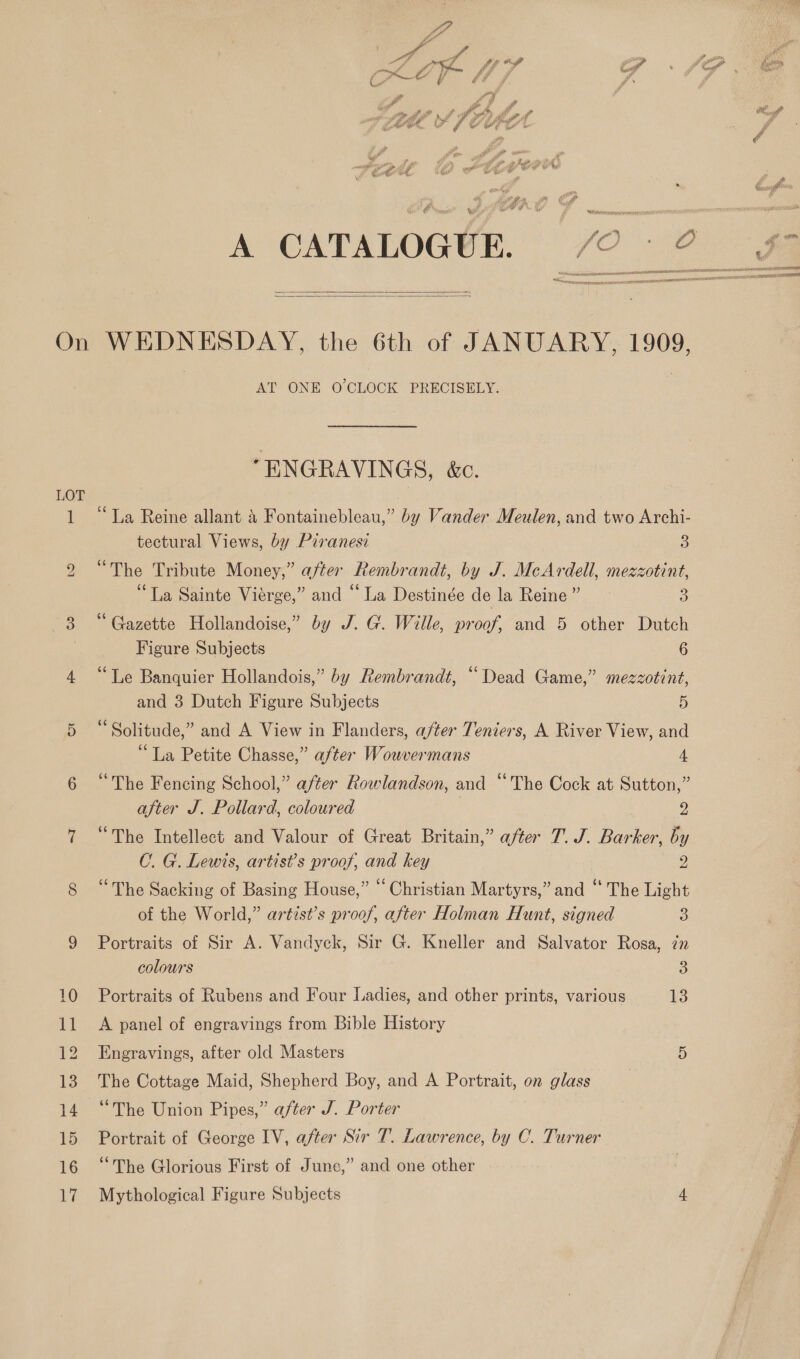 ae ya f rtd : fig # , ay, J0 thn Sf ~ 4 r % COS Py 44 rif fd : / hd » fe fh ra Cf WOA. | F he le od ik a7 $ V4 ug” &gt; .   On WEDNESDAY, the 6th of JANUARY, 1909, AT ONE O'CLOCK PRECISELY. “ENGRAVINGS, &amp;c. LOT 1 “La Reine allant &amp; Fontainebleau,” by Vander Meulen, and two Archi- tectural Views, by Piranesi 3 ve The Tribute Money,” after feembr ‘andt, by J. McArdell, mezzotint, “La Sainte Viérge,” and “La Destinée dela Reine” 3 3 “Gazette Hollandoise,” by J. G. Wille, pr oof, and 5 other Dutch | Figure Subjects 6 4 “Te Banquier Hollandois,” by Rembrandt, “Dead Game,” mezzotint, and 3 Dutch Figure Subjects 5 5 “Solitude,” and A View in Flanders, a/ter Teniers, A River View, and “La Petite Chasse,” after Wouvermans 4 6 “The Fencing School,” after Rowlandson, and “The Cock at Sutton,” after J. Pollard, coloured 9 7 “The Intellect and Valour of Great Britain,” after 7. J. Barker, by C. G. Lewis, artist’s proof, and key 2 8 “The Sacking of Basing House,” “ Christian Martyrs,” and “ The Light of the World,” artist’s proof, after Holman Hunt, signed 3 9 Portraits of Sir A. Vandyck, Sir G. Kneller and Salvator Rosa, in colours 3 10 Portraits of Rubens and Four Ladies, and other prints, various 13 11 A panel of engravings from Bible History 12 Engravings, after old Masters 5 13. The Cottage Maid, Shepherd Boy, and A Portrait, on glass 14 “The Union Pipes,” after J. Porter 15 Portrait of George IV, after Sir T. Lawrence, by C. Turner 16 ‘The Glorious First of June,” and one other 17 Mythological Figure Subjects 4