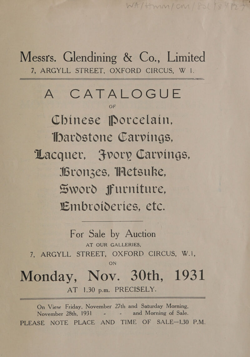 Messrs. Glendining &amp; Co., Limited fee no y Cl STREET, &lt;OXFPORD \CIRCUS, WL A CATALOGUE OF Chinese [Porcelatin, IDardstone Carvings, Lacquer, Svory Carvings, Bronzes, Hetsuke, Sword furniture, “mbroivderies, etc. — $$$ &lt;&lt; For Sale by Auction AT OUR GALLERIES, MeeaARGY CL STREET, OXFORD. CIRCUS, W.i, Monday, Ney. 30th, 1931 AT 30 pore PRECISE IE Ye On View Friday, November 27th and Saturday Morning, November 28th, 1931 me . and Morning of Sale. PLEASE NOTE PLACE AND TIME OF SALE—I.30° P.M.