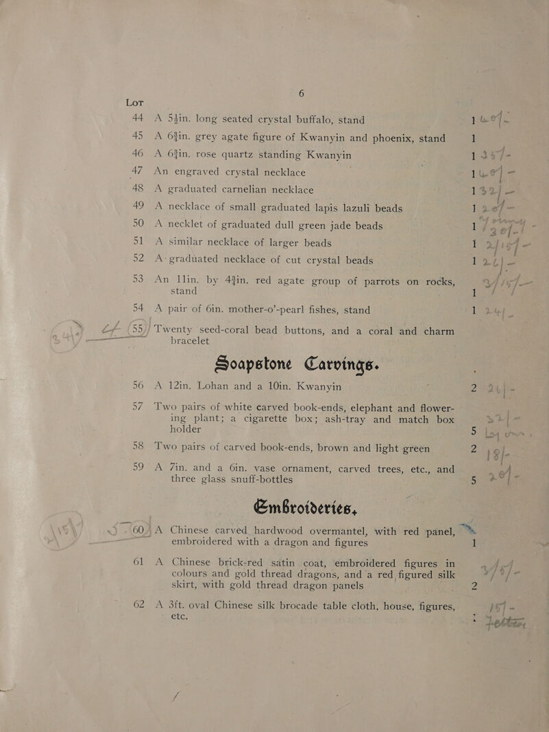 61 62 6 A 54in. long seated crystal buffalo, stand A 6O4in. grey agate figure of Kwanyin and phoenix, stand A 64in. rose quartz standing Kwanyin An engraved crystal necklace ; A graduated carnelian necklace A necklace of small graduated lapis lazuli beads A necklet of graduated dull green jade beads A similar necklace of larger beads A graduated necklace of cut crystal beads An llin. by 44in. red agate group of parrots on rocks, stand A pair of 61n. mother-o’-pearl fishes, stand ‘Twenty seed-coral bead buttons, and a coral and charm bracelet Soapstone Carvings. A 12in. Lohan and a 10in. Kwanyin Two pairs of white carved book-ends, elephant and flower- ing plant; a cigarette box; ash-tray and match box holder 7 Two pairs of carved book-ends, brown and light green A 7in, and a 6in. vase ornament, carved trees, etc., and three glass snuff-bottles —- Embrotderies, embroidered with a dragon and figures A Chinese brick-red satin coat, embroidered figures in colours and gold thread dragons, anda red figured silk skirt, with gold thread dragon panels A 3ft. oval Chinese silk brocade table cloth, house, figures, CLC. 1S) — —h eke .- ye mW