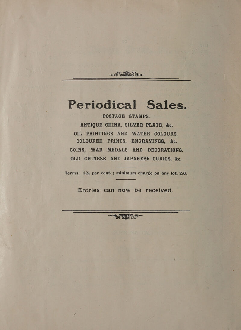   Periodical Sales. POSTAGE STAMPS, ANTIQUE CHINA, SILVER PLATE, &amp;c. OIL PAINTINGS AND WATER COLOURS, COLOURED PRINTS, ENGRAVINGS, M&amp;c. COINS, WAR MEDALS AND DECORATIONS. OLD CHINESE AND JAPANESE CURIOS, &amp;c. Terms 1234 per cent.; minimum charge on any lot, 2/6. Entries can now be received. tao