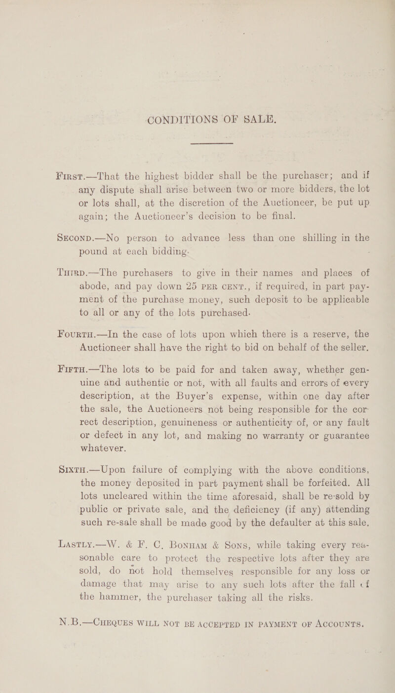 CONDITIONS OF SALE. ¥irst.—That the highest bidder shall be the purchaser; and if any dispute shall arise between two or more bidders, the lot or lots shall, at the discretion of the Auctioneer, be put up again; the Auctioneer’s decision to be final. SECOND.—No person to advance less than one shilling in the pound at each bidding. Tuigp.—The purchasers to give in their names and places of abode, and pay down 25 PER CENT., if required, in part pay- ment of the purchase money, such deposit to be applicable to all or any of the lots purchased. Fourtu.—In the case of lots upon which there is a reserve, the Auctioneer shall have the right to bid on behalf of the seller. Firtu.—The lots to be paid for and taken away, whether gen- uine and authentic or not, with all faults and errors of every description, at the Buyer’s expense, within one day after the sale, the Auctioneers not being responsible for the cor: rect description, genuineness or authenticity of, or any fault or defect in any lot, and making no warranty or guarantee whatever. SixtH.—Upon failure of complying with the above conditions, the money deposited in part payment shall be forfeited. All lots uncleared within the time aforesaid, shall be re-sold by public or private sale, and the deficiency (if any) attending such re-sale shall be made good by the defaulter at this sale. Lastity.—W. &amp; F. C, Bonnam &amp; Sons, while taking every rea- sonable care to protect the respective lots after they are sold, do not hold themselves responsible for any loss or damage that may arise to any such lots after the fall cf the hammer, the purchaser taking all the risks. N.B.—CHEQUES WILL NOT BE ACCEPTED IN PAYMENT oF ACCOUNTS.