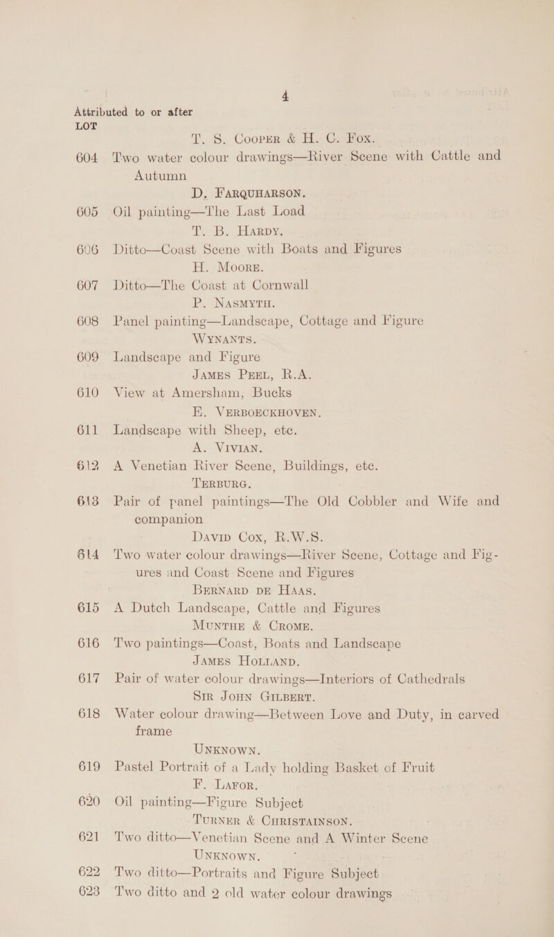 604 608 609 610 611 614 615 616 617 618 619 T. §. Coopzr &amp; H. C. FOx:. Two water colour drawings—River Scene with Cattle and Autumn D. FARQUHARSON. Oil painting—The Last Load iy Bs Any Ditto—Coast Scene with Boats and Figures H. Moore. Ditto—The Coast at Cornwall P. NASMYTH. Panel painting—Landscape, Cottage and Figure WYNANTS. Landscape and Figure JAMES PEEL, R.A. View at Amersham, Bucks  Hi. VERBOECKHOVEN, Landscape with Sheep, ete. A. VIVIAN. A Venetian River Scene, Buildings, ete. TERBURG. Pair of panel paintings—The Old Cobbler and Wife and companion Davin Cox, R.W.S. Two water colour drawings—River Scene, Cottage and Fig- ures and Coast Scene and Figures BERNARD DE HaAas. A Dutch Landscape, Cattle and Figures MuntHEe &amp; CROME. Two paintings—Coast, Boats and Landscape JAMES HOLLAND. Pair of water colour drawings—Interiors of Cathedrals Sir JOHN GILBERT. Water colour drawing—Between Love and Duty, in carved frame UNKNowN. Pastel Portrait of a Lady holding Basket of Fruit F. Laror. Oil painting—Figure Subject TURNER &amp; CHRISTAINSON. Two ditto—Venetian Scene and A Winter Scene UNKNowN. urs Two ditto—Portraits and Figure Subject Two ditto and 2 old water colour drawings