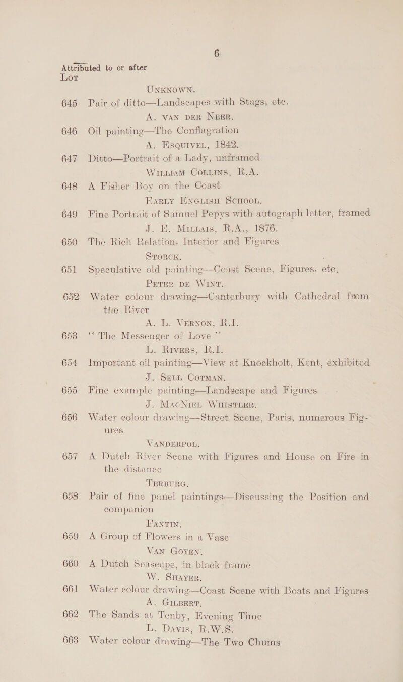 Lor 645 646 647 648 649 650 651 652 653 654 655 656 657 658 UNKNOWN. Landscapes with Stags, etc.  Pair of ditto A. VAN DER NEER. Oil painting—The Conflagration A. EsqurveL, 1842. Ditto—Portrait of a Lady, unframed Wiiuram Contms, R.A. A Fisher Boy on the Coast Earty ENGLIsH SCHOOL. Fine Portrait of Samuel Pepys with autograph letter, framed J, E.\ Manas, ieee Teco. The Rich Relation, Interior and Figures STORCK. Speculative old painting—Cceast Scene, Figures, etc. PETER DE WINT. Canterbury with Cathedral from  Water colour drawing tlie River A. L. Vernon, .Y. ‘“ The Messenger of Love ”’ Li, Ravurs, BT: Important oil painting—View at Knockholt, Kent, exhibited J. SELL CoTMaAn. Fine example painting—Landscape and Figures J. MacNreL WHISTLER. Water colour drawinge—Street Scene, Paris, numerous Fig- ures  VANDERPOL, A Dutch River Scene with Figures and House on Fire in the distance TERBURG. Pair of fine panel paintings—Discussing the Position and_ companion FANTIN, A Group of Flowers in a Vase VAN GOYEN, A Dutch Seascape, in black frame W. Saver. Water colour drawing—Coast Scene with Boats and Figures A. GILBERT, The Sands at Tenby, Evening Time i. Davis, Rowe Water colour drawing—The Two Chums