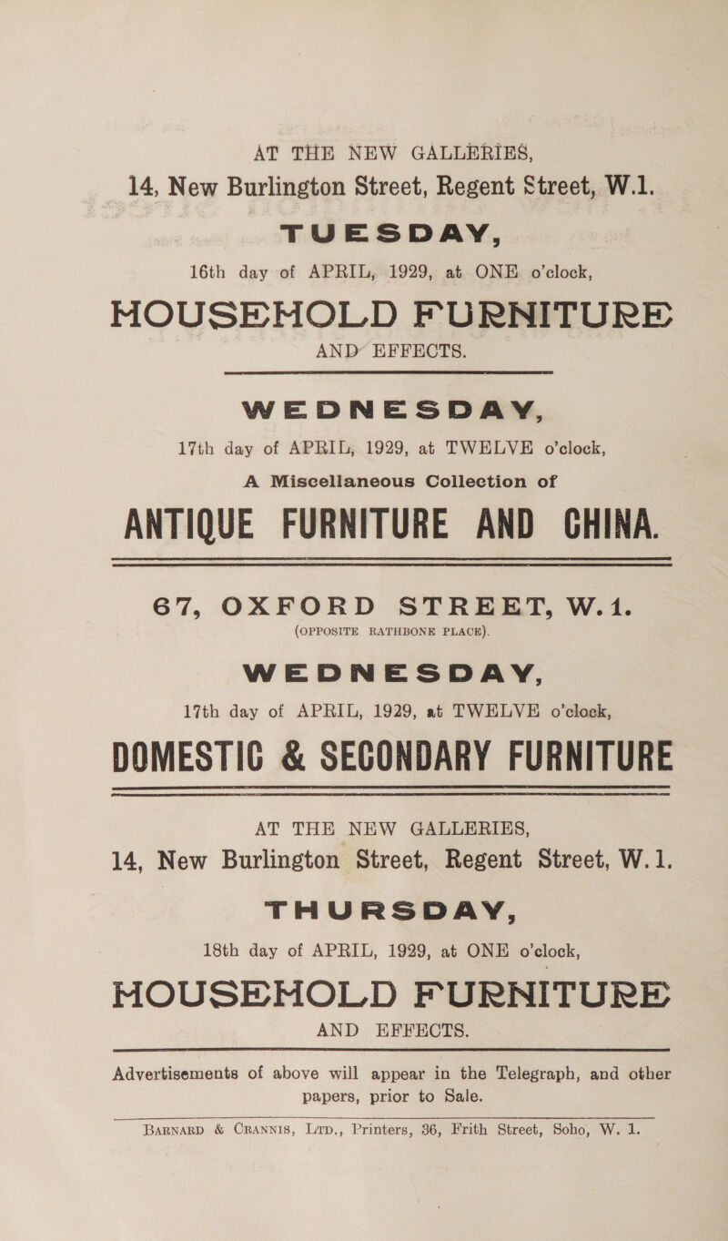 AT THE NEW GALLERIES, 14, New Burlington Street, Regent Street, W.1. TUESDAY, 16th day of APRIL, 1929, at ONE o’clock, HOUSEHOLD FURNITURE AND EFFECTS. WEDNESDAY, 17th day of APRIL, 1929, at TWELVE o’clock, A Miscellaneous Collection of ANTIQUE FURNITURE AND GHINA. 67, OXFORD STREET, W.1. (OPPOSITE RATHBONE PLACE). WEDNESDAY, 17th day of APRIL, 1929, at TWELVE o’clock, DOMESTIG &amp; SECONDARY FURNITURE AT THE NEW GALLERIES, 14, New Burlington Street, Regent Street, W.1. THURSDAY, 18th day of APRIL, 1929, at ONE o’elock, MOUSEMOLD FURNITURE AND EFFECTS. Advertisements of above will appear jn the Telegraph, and other papers, prior to Sale. Barnard &amp; Crannis, Lrp., Printers, 86, Frith Street, Soho, W. 1.