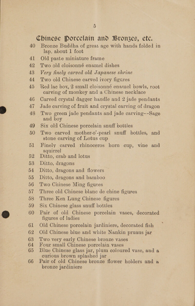 40 41 42 43 4 45 46 47 48 49 50 51 52 54 BB 56 57 58 59 60 61 62 63 64 65 66 5 Bronze Buddha of great age with hands folded in lap, about 1 foot Old paste miniature frame T'wo old cloisonné enamel dishes Very finely carved old Japanese shrine T'wo old Chinese carved ivory figures Red lac box, 2 small cloisonné enamel bowls, root carving of monkey and a Chinese necklace Carved crystal dagger handle and 2 jade pendants Jade carving of fruit and crystal carving of dragon Two green jade pendants and jade carving--Sage and boy | Six old Chinese porcelain snuff bottles Two carved mother-o’-pearl snuff bottles, and stone carving of Lotus cup Finely carved rhinoceros horn cup, vine and squirrel Ditto, crab and lotus Ditto, dragons Ditto, dragons and flowers — Ditto, dragons and bamboo T'wo Chinese Ming figures Three old Chinese blanc de chine figures Three Ken Lung Chinese figures Six Chinese glass snuff bottles Pair of old Chinese porcelain vases, decorated figures of ladies Old Chinese porcelain jardiniere, decorated fish Old Chinese blue and white Nankin pruaus jar T'wo very early Chinese bronze vases Four small Chinese porcelain vases Blue Chinese glass jar, plum coloured vase, and a curious brown splashed jar Pair of old Chinese bronze flower holders and a bronze jardiniere