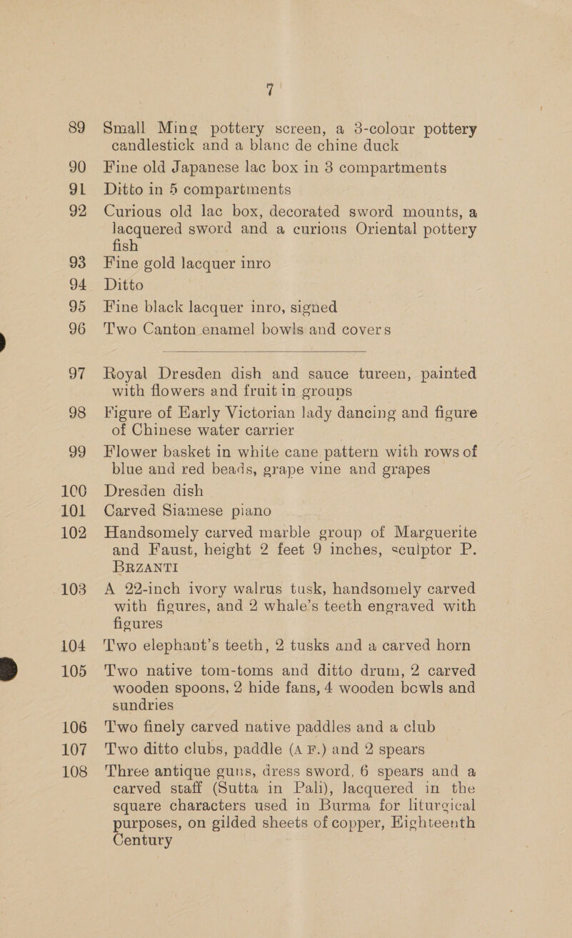 89 90 91 92 93 94 95 96 97 98 99 100 101 102 -103 104 105 106 107 108 | Small Ming pottery screen, a 3-colour pottery candlestick and a blanc de chine duck Fine old Japanese lac box in 3 compartments Ditto in 5 compartments Curious old lac box, decorated sword mounts, a lacquered sword and a curions Oriental pottery fish Fine gold lacquer inro Ditto Fine black lacquer inro, signed Two Canton enamel bow!s and covers  Royal Dresden dish and sauce tureen, painted with flowers and fruit in groups Figure of Early Victorian lady dancing and figure of Chinese water carrier Flower basket in white cane pattern with rows of blue and red beads, grape vine and grapes Dresden dish Carved Siamese piano Handsomely carved marble group of Marguerite and Faust, height 2 feet 9 inches, sculptor P. BRZANTI A 22-inch ivory walrus tusk, handsomely carved with figures, and 2 whale’s teeth engraved with figcures T'wo elephant’s teeth, 2 tusks and a carved horn Two native tom-toms and ditto drum, 2 carved wooden spoons, 2 hide fans, 4 wooden bowls and sundries Two finely carved native paddles and a club Two ditto clubs, paddle (A F.) and 2 spears Three antique guns, dress sword, 6 spears and a carved staff (Sutta in Pali), Jacquered in the square characters used in Burma for liturgical purposes, on gilded sheets of copper, Highteenth Century