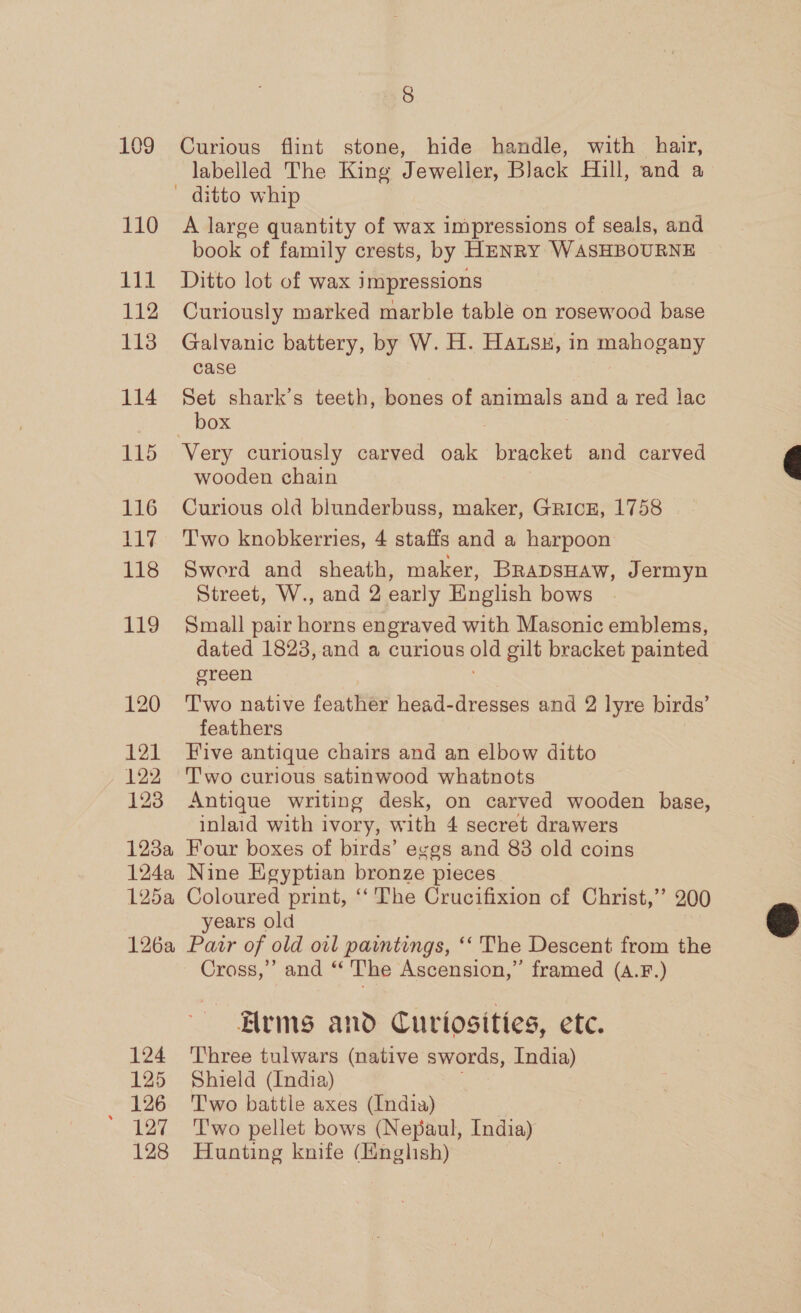109 110 i 112 1138 114 115 116 117 118 Lig 120 121 122 123 123a 1244 125a 126a 124 125 126 aL 128 8 Curious flint stone, hide handle, with hair, labelled The King Jeweller, Black Hill, and a A large quantity of wax impressions of seals, and book of family crests, by HENRY WASHBOURNE Ditto lot of wax impressions Curiously marked marble table on rosewood base Galvanic battery, by W. H. Hausyu, in mahogany case Set shark’s teeth, bones of animals and a red lac Very curiously carved oak bracket and carved wooden chain Curious old blunderbuss, maker, GricE, 1758 Two knobkerries, 4 staffs and a harpoon Sword and sheath, maker, BRADSHAW, Jermyn Street, W., and 2 early English bows Small pair horns engraved with Masonic emblems, dated 1823, and a curious old gilt bracket painted green T'wo native feather head-dresses and 2 lyre birds’ feathers Five antique chairs and an elbow ditto T'wo curious satinwood whatnots Antique writing desk, on carved wooden base, inlaid with ivory, with 4 secret drawers Four boxes of birds’ eggs and 83 old coins Nine Egyptian bronze pieces Coloured print, ‘‘ The Crucifixion of Christ,’ 200 years old Pair of old oil paintings, ‘‘ The Descent from the Cross,’ and “‘ The Ascension,” framed (A.F.) Arms and Curtosities, etc. Three tulwars (native swords, India) Shield (India) Two battle axes (India) T'wo pellet bows (Nepaul, India) Hunting knife (English)  