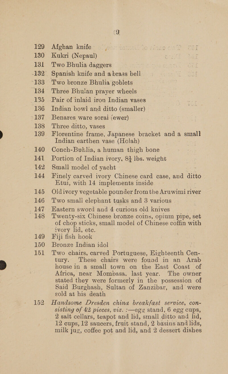 129 130 131 “138 (134 135 136 137 138 139 140 141. 142 144 145 146 i147 148 149 150 151 152 Afghan knife Kukri (Nepaul) Two Bhulhia daggers Spanish knife and a brass bell Two bronze Bhulia goblets Three Bhuian prayer wheels Pair of inlaid iron Indian vases Indian bow] and ditto (smaller) Benares ware sorai (ewer) Three ditto, vases Florentine frame, Japanese bracket and a small Indian earthen vase (Holah) Conch-Buhlia, a human thigh bone Portion of Indian ivory, 84 lbs. weight Small model of yacht Finely carved ivory Chinese card case, and ditto Etui, with 14 implements inside Oldivory vegetable pounder from the Aruwimi river Two small elephant tusks and 8 various Eastern sword and 4 curious old knives Twenty-six Chinese bronze coins, opium pipe, set of chop sticks, small model of Chinese coffin with ivory lid, ete. Fiji fish hook Bronze Indian idol Two chairs, carved Portuguese, Kighteenth Cen- tury. These chairs were found in an Arab house in a small town on the Hast Coast of Africa, near Mombasa, last year. The owner stated they were formerly in the possession of Said Burghash, Sultan of Zanzibar, and were sold at his death Handsome Dresden china breakfast service, con- sisting of 42 pieces, viz. :—ege stand, 6 egg cups, 2 salt cellars, teapot and lid, small ditto and lid, 12 cups, 12 saucers, fruit stand, 2 basins and lids, milk jug, coffee pot and lid, and 2 dessert dishes
