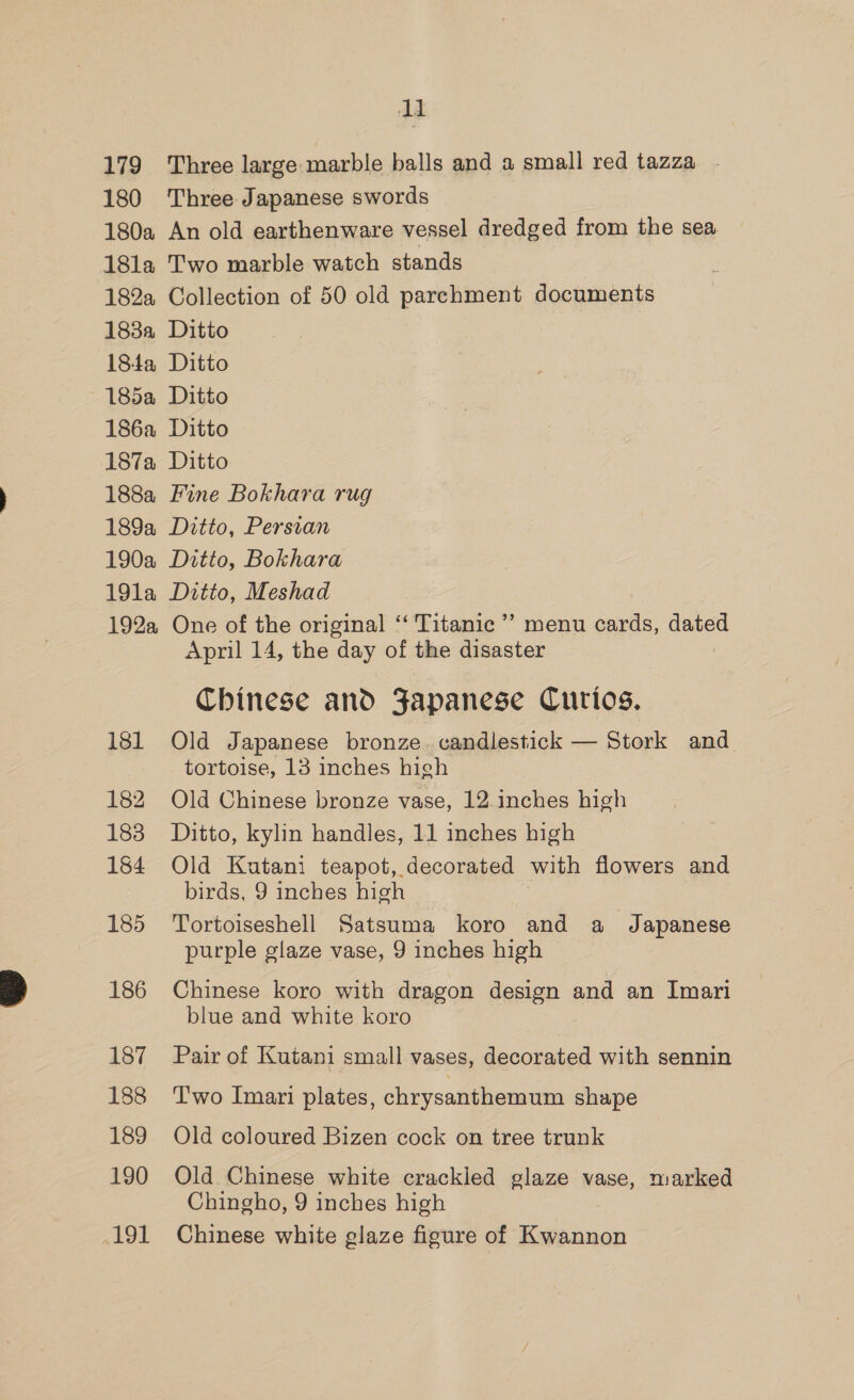 . 1] 179 Three large marble balls and a small red tazza - 180 Three Japanese swords 180a An old earthenware vessel dredged from the sea 18l1a Two marble watch stands 182a Collection of 50 old parchment documents 183a Ditto 184a Ditto ~185a Ditto 186a Ditto 187a Ditto 188a Fine Bokhara rug 189a Ditto, Persian 190a Ditto, Bokhara 191a Ditto, Meshad 192a One of the original ‘‘ Titanic ’’ menu cards, dated April 14, the day of the disaster Chinese and Japanese Curios. 181 Old Japanese bronze. candlestick — Stork and tortoise, 13 inches high 182 Old Chinese bronze vase, 12 inches high 183 Ditto, kylin handles, 11 inches high 184 Old Kutani teapot, decorated with flowers and birds, 9 inches high 185 Tortoiseshell Satsuma koro and a Japanese purple glaze vase, 9 inches high 186 Chinese koro with dragon design and an Imari blue and white koro 187 Pair of Kutani small vases, decorated with sennin 188 ‘Two Imari plates, chrysanthemum shape 189 Old coloured Bizen cock on tree trunk 190 Old Chinese white crackled glaze vase, marked Chingho, 9 inches high 191 Chinese white glaze figure of Kwannon