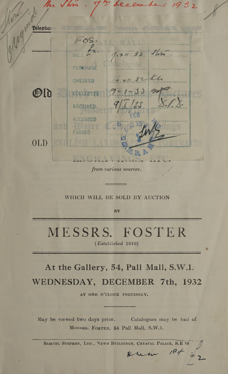  : / PURGHASE me lf COLLERTED Oe ite J) RECEIVED ACCESSED PASSED oe ee te A! ae ne ee ENR AE net ete ee ee a :  a i ee ee v am AW NFR TYE m4 S&amp; 4S from various sources. WHICH WILL BE SOLD BY AUCTION BY MESSRS.) FOSTER (Established 1810)  At the Gallery, 54, Pall Mall, S.W.1. WEDNESDAY, DECEMBER 7th, 1932 AT ONE O’CLOCK PRECISELY. May be viewed two days prior. Catalogues may be had of Messrs. Foster, 54 Pal! Mall, S.W.1,  Samurt SrepHen, Lrp., News Buripines, OrystTat Parace, 8. 19. — y/ vere (Ex Pe eae