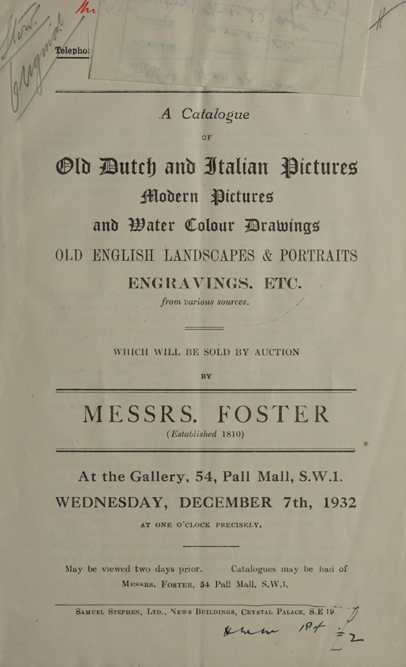   A Catalogue OF ®Old Dutch and Ptalian Wictures Hloadern Pictures and Water Colour Drawings OLD ENGLISH LANDSCAPES &amp; PORTRAITS ENGRAVINGS. ETC. from various sources. WHICH WILL BE SOLD BY AUCTION BY Mook.) FOS TER (Established 1810)  At the Gallery, 54, Pall Mall, S.W.1. WEDNESDAY, DECEMBER 7th, 1932 AT ONE O’CLOCK PRECISELY.  May be viewed two days prior. Catalogues may be had of Messrs. Foster, 54 Pal! Mall. S.W.J, is aaah Oe ee om SaMuUEL STEPHEN, Ltp., News BuiILDINGS, CRysTAL Patace, 8.1 19. JL Uta (Px x —_