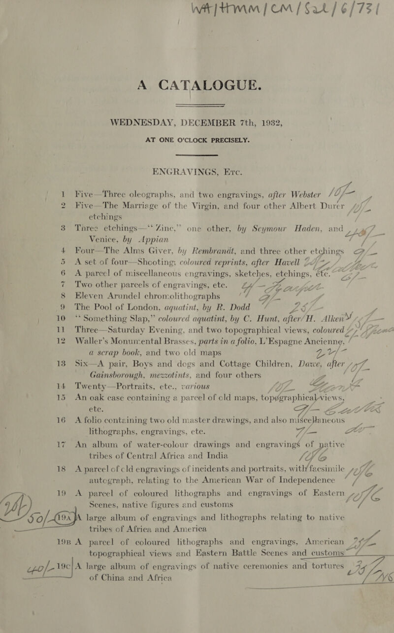 “IO Ot we oo) 19 WA tmm | om | Sat / 6/73 | A CATALOGUE. WEDNESDAY, DECEMBER 7th, 1932, AT ONE O’CLOCK PRECISELY.  ENGRAVINGS, Etc. A Five —Three Reva ihs: and two engravings, after Webster 10, -— a Five—The Marriage of the Virgin, and four cther Albert Thies f etchings | Three etchings— Zine,” one other, by Seymour Haden, aie 7 Venice, by Appian f oF Four—The Alms Giver, by Rembrandt, end three other etchings P/_— A set of four—Shooting: coloured reprints, after Havell £ EAA AL - A parcel of miscellaneous engravings, sketches, Rhinos, Ee. mee. as Two other parcels of engravings, ete. Wy — Fé at foe Kleven Arundel chromolithographs ir) ll 4 ibe Pool of London, aquatint, by R. Dodd “/ ZY te ** Something Slap,” coloured aquatint, by C. Hunt, after/H. Alken We (i— Three—Saturday Evening, and two topographical views, coloured / 4 Gi ave Waller’s Monumental Brasses, parts in a folio, L’Espagne Ancienng. / ; a scrap book, and two old maps ar] a Six—A pair, Boys and dogs and Cottage Children, Daze, after , a Gainsborough, mezzotints, and four others 7 - ane fi Twenty—Portraits, ete., various Yi. &amp; Jt Di XP An oak case containing a parcel of cold maps, topoeraphicalvie Ws, ete. l—~ EZ avlR A folio containing two old master drawings, and also mige eaneous lithographs, engravings, ete. 7/— Fe An album of water-colour drawings and engravings of native tribes of Central Africa and India li © ( A parcel of cld engravings of incidents and portraits, witl/ facsimile ti L Uf f Mae autograph, relating to the American War of Independence ° / 4 . o Pa A parcel of coloured lithographs and engravings of Eastern ~7/7 1% 4 ma tribes of Africa and America y topographical views and Eastern Battle Scenes and customs  of China and Africa