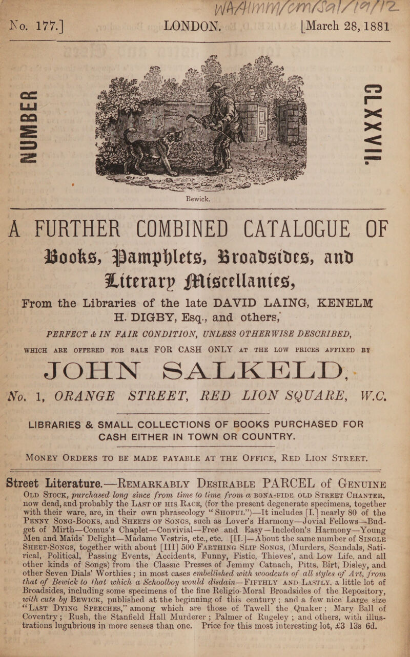    Books, Pamphlets, Broadsides, and Literary MMiscellantes, From the Libraries of the late DAVID LAING, KENELM H. DIGBY, Esq., and others, PERFECT &amp; IN FAIR CONDITION, UNLESS OTHERWISE DESCRIBED, WHICH ARE OFFERED FOR SALE FOR CASH ONLY aT THE LOW PRICES AFFIXED BY JOHN SALKEHLD,- LIBRARIES &amp; SMALL COLLECTIONS OF BOOKS PURCHASED FOR CASH EITHER IN TOWN OR COUNTRY. MONEY ORDERS TO BE MADE PAYABLE AT THE OFFICE, RED LION STREET.   Oxup Stock, purchased long since from time to time from @ BONA-FIDE OLD STREET CHANTER, now dead, and probably the Lasr oF uis Racg, (for the present degenerate specimens, together with their ware, are, in their own phraseology “ SHoruL”)—It includes [I.] nearly 80 of the Penny Sone-Books, and SHzets or Sonas, such as Lover’s Harmony—Jovial Fellows—Bud- get of Mirth—Comus’s Chaplet—Convivial—Free and Kasy—Incledon’s Harmony—Young Men and Maids’ Delight—Madame Vestris, ete., etc. [II.|—About the same number of SIncLE SHEET-SonGs, together with about [III] 500 Farruine Siip Sones, (Murders, Scandals, Sati- tical, Political, Passing Events, Accidents, Funny, Fistic, Thieves’, and Low Life, and all other kinds of Songs) from the Classic Presses of Jemmy Catnach, Pitts, Birt, Disley, and other Seven Dials’ Worthies ; in most cases embellished with woodcuts of all styles of Art, from that of Bewick to that which a Schoolboy would disdain—FirTHLY AND LASTLY, a little lot of Broadsides, including some specimens of the fine Religio-Moral Broadsides of the Repository, with cuts by BewicK, published at the beginning of this century ; and a few nice’ Large size **Last Dyina SPEECHES,” among which are those of Tawell the Quaker; Mary Ball of Coventry ; Rush, the Stanfield Hall Murderer ; Palmer of Rugeley ; and others, with illus- trations lugubrious in more senses than one. Price for this most interesting lot, £3 13s 6d. 