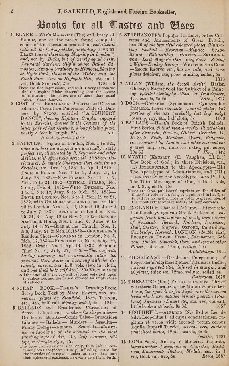 1 BLAKE.— Wit’s Magazine (The) or Library of Momus, one of the rarely found complete copies of this facetious production, embellished with all the folding plates, including FIVE BY BLAKE (one of them being May-day in London’’) and, not by Blake, but of nearly equal merit, Vauxhall Gardens, Gilpin at the Bell at Ed- monton, Sunday Ordinary at Highgate,Skating at Hyde Park, Custom of the Widow and the Black Ram, View on Highgate Hill, etc.,in 1 vol, thick 8vo, calf, 21s 1784—5 These are fine impressions, and as it is very seldom we find the inspired Blake descending into the sphere of caricature, the plates are of more than usual value. VERY SCARCE. 2 COSTUME—RemarkaBLY SPIRITED and CLEVER coloured Caricature Panoramic Plate of Dan- cers, by Nixon, entitled “A COUNTRY DANCE”, shewing Highteen Couples engaged on the Exercise, dressed in the Costume of the latter part of last Century, along folding plate, nearly 8 feet in length, 25s N.D. A muirth-provoking plate. 3 FACETLA.—Figaro in London, Nos..1 to 521, some numbers wanting,but an unusually nearly perfect set, illustrated by R. Seymour and other Artists, with offensively personal Political Ca- ricatures, Dramatic Character Portraits, funny Sketches, etce., Dec. 10, 1831 to Ap. 4, 1840— EnGLiIsH Ficaro, Nos. I to 2, Jany. 21, to Jany. 28, 18832—NeEw Ficaro, Nos. 1 to 2, Mch. 17 to 24, 1882—CriticaL Fiaaro, No, 3 only, Feb. 4, 1832—Wuia DReEssER, Nos. 1 to 8, 5 to 12, Jany. 5 to Mch. 23, 1833— Drvit In Lonpon, Nos. 3 to 4, Mch. 12 to 24, 1832, with Continuation— AsMoDEuUs, cr De- vil in London, Nos. 15, 16, 18 and 19, June 9 to July 7, 18832—Asmopeus in London, Nos. 25, 31, 36, Aug. 18 to Nov. 3, 1882—ScHOOL- MASTER at Home, Nos. 1 and 6, June 9 to July 14,1832—S.aP at the Church, Nos. 1], &amp; 8, Jany. 21 &amp; Mch.10,1832—CRUIKSHaANK’s Random Shots—GIovannI in London, No. 5, Mch. 17, 1832—-PUNCHINELLO, No. 4, Feby. 10, 1832—Crisis, No. 1, Ap]. 14, 1832—ScourGE (The) No. 6, July 27, 1833—The. majority having amusing but occasionally rather too personal Caricatures in harmony with the de- cidedly curious text, in3 vols, (two in cloth, and one thick half calf,4to,) 30s VERY SCARCE All the scandal of the day will be found enlarged upon to edification, and the period afforded an ample share of subjects. 4 SCRAP BOOK.—FisHER’s Drawing-Room Scrap Book, Text by Mary Howitt, and nu- merous plates by Stanfield, Allen, TURNER, etc., 4to, half calf, slightly sotled,4s 184— 5 BALLADS and _ Broadsides.—Curiosities of Street Literature; Cocks— Catch-pennies— Drolleries—Squibs—Comic Tales—Broadsides Litanies — Ballads — Murders — Assaults— Funny Doings—Amours-- Scandals—dlustra- ted in fac-simile of the original in the most startling style of Art, 4to, half morocco, gilt This copy printed onone side only, thus (while con- taining over zoopieces already) affording space for the insertion of an equal number as they float into their ephemeral existence, as events give them birth,  6 STEPHANOFF’s Popujar Pastimes, or the Cus- toms and Amusements of Great Britain, has 20 of the beautiful coloured plates, illustra- ting Football — Exorcism—Misletoe — STana Ripine—Bull-baiting— Heaving — Skimmine- ton—Lord Mayor’s Day—Guy Faux—Selling a Wife—Donkey Riding —WHIpPInG THE Cock —Smock Racina, ete., has no title, and some plates deficient, 4to, poor binding, soiled, 5s 1816 7 ALLAN (William, the Scotch Artist) Haslan Gheray,a Narrative of the Subject of a Paint- ing, spirited etching by Allan, as frontispiece, 4to, boards, 3s 6d Edin., 1817 8 DOGS.—Epwarprs (Sydenham) Cynographia Britanica, twelve exquisite coloured plates, but portion of the text (probably last leaf only). wanting, roy. 4to, half cloth, 5s 1800 9 BALLADS.—Hatt’s Book of British Ballads, First Series, full of most graceful illustrations after Franklin, Herbert, Gilbert, Creswick, W. B. Scott, Frith, Meadows, Ward, Redgrave, etc., engraved by Linton, and other eminent en- gravers, imp. 8vo, morocco extra, gilt edges, 10s 6d J. How, 1842 MYSTIC [Kenzaty (E. Vaughan, LL.D.)] The Book of God; in three Divisions, viz., (I.) IntRoDvucTION to the Apocalypse—(II.) The Apocalypse of Adam-Oannes, and (III) CoMMENTARY on the Apocalypse—also IV. Fo, The Third Messenger of God, 4 thick vols, med. 8vo, cloth, 1&amp;s There are three publishers’ imprints on the titles of these four volumes, a fact, so significant in itself, as to call for no further note in order to give an idea of the most extraordinary nature of their contents. ENGLAND in Charles II’s Time.— Historische Landbeschryvinge van Groot Brittanien, en- graved front. and a series of pretty bird’s views of Newcastle, Berwick, Durham, Lancaster, Hull, Chester, Stafford, Oxrorp, Canterbury, Cambridge, Norwich, LONDON (double size), RocHEsTER, Dover, Bristol, Edenborrow, Gal- way, Dublin, Limerick, Cork, and several other Places, thick sm. 12mo, vellum, 10s Middleburgh 16— PILGRIMAGE.—Desiderius Peregrinus ; of Begeerder’sPelgrimaedje naer’t|Huisder Liefde, curious engraved title, injured in margin, and 40 plates, thick sm. 12mo, vellum, soiled 4s Rotterdam, 1679 THESAURO (Em.) PatriarcHa, sive Christi Servateris Genealogia, per Mundi AXtates tra- ducta, fine symbolical frontispieces to the various books which are entitled Mundi pueritia (Pas- tores) Juventus (Duces) etc., sm. 8vo, old calf, little broken at back, 3s 6d 1657 PROPHETIC.—A.LBrRicIo (N.) Esdre Leo de Silva Leopoldus I. ad cujus concitationem ru- gitum et verba vidit incendi totum corpus Aquile Imperii Turcici, several very curious symbolical plates, 12mo, boards, 4s 6d Venetiis, 1687 large number of woodcuts of Churches, Build- ings, Monuments, Statues, Medals, etc., in 1 vol, thick sm. 8vo, 5s Roma, 1687 10 11 12 13 14