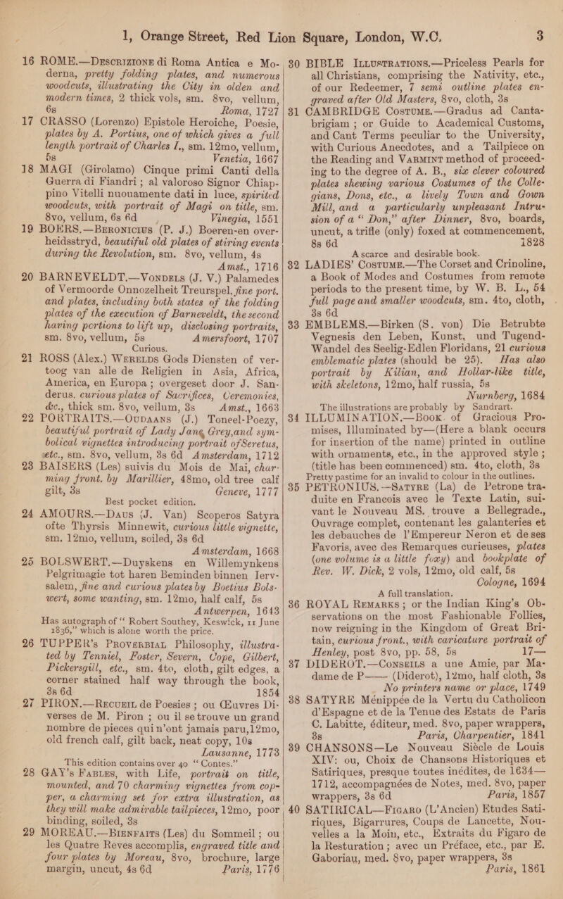 17 18 19 20 21 23 24 bo Or 26 27 28 29 derna, pretty folding plates, and numerous woodcuts, illustrating the City in olden and modern times, 2 thick vols, sm. 8vo, vellum, 6s Roma, 1727 CRASSO (Lorenzo) Epistole Heroiche, Poesie, plates by A, Portius, one of which gives a full length portrait of Charles I,, sm. 12mo, vellum, 8 Venetia, 1667 MAGI (Girolamo) Cinque primi Canti della Guerra di Fiandri ; al valoroso Signor Chiap- pino Vitelli nuouamente dati in luce, spirited woodcuts, with portrait of Magi on title, sm. 8vo, vellum, 6s 6d, Vinegia, 1551 BOERS.—Beronicius (P. J.) Boeren-en over- heidsstryd, beautiful old plates of stiring events during the Revolution, sm. 8vo, vellum, 4s Amst., 1716 BARNEVELDT.—Vonpgts (J. V.) Palamedes of Vermoorde Onnozelheit Treurspel, fine port. and plates, includiny both states of the folding plates of the execution of Barneveldt, the second having portions tolift up, disclosing portraits, sm. 8vo, vellum, 5s Amersfoort, 1707 Curious. ROSS (Alex.) WERELDS Gods Diensten of ver- toog van alle de Religien in Asia, Africa, America, en Europa; overgeset door J. San- derus, curious plates of Sacrifices, Ceremonies, &amp;c., thick sm. 8vo, vellum, 8s Amst., 1663 PORTRAITS.—Ovupaans (J.) Toneel-Poezy, beautiful portrait of Lady Jang Grey,and sym- bolical vignettes introducing portrait of Seretus, etc., sm. 8vo, vellum, 3s 6d Amsterdam, 1712 BAISERS (Les) suivis du Mois de Mai, char- ming front. by Marillier, 48mo, old tree calf gilt, 3s Geneve, 1777 Best pocket edition. AMOURS.—Daus (J. Van) Scoperos Satyra ofte Thyrsis Minnewit, curious little vignette, sm, 12mo, vellum, soiled, 3s 6d Amsterdam, 1668 BOLSWERT.—Duyskens en Willemynkens Pelgrimagie tot haren Beminden binnen Ierv- salem, fine and curious plates by Boetius Bols- wert, some wanting, sm. 12mo, half calf, 5s Antwerpen, 1643 Has autograph of “‘ Robert Southey, Keswick, 11 June 1836,” which is alone worth the price. TUPPER’s ProversBiaL Philosophy, ilustra- ted by Tenniel, Foster, Severn, Cope, Gilbert, Pickersgill, etc., sm. 4to, cloth, gilt edges, a corner stained half way through the book, 3s 6d 1854 PIRON.—Recuett de Poesies ; ou Cluvres Di- verses de M. Piron ; ou il setrouve un grand nombre de pieces quin’ont jamais paru,12mo, old french calf, gilt back, neat copy, 10s Lausanne, 1773 This edition contains over 40 ‘‘ Contes.” GAY’s Fasies, with Life, portrait on title, mounted, and 70 charming vignettes from cop- per, a charming set for extra illustration, as they will make admirable tailpieces, 12mo, poor binding, soiled, 3s MOREAU.—Brenraits (Les) du Sommeil ; ou les Quatre Reves accomplis, engraved title and margin, uncut, 4s 6d Paris, 1776    3 31 32 33 34 35 36 37 38 39 40 all Christians, comprising the Nativity, etc., of our Redeemer, 7 semi outline plates en- graved after Old Masters, 8vo, cloth, 3s CAMBRIDGE Costumge.—Gradus ad Canta- brigiam ; or Guide to Academical Customs, and Cant Terms peculiar to the University, with Curious Anecdotes, and a Tailpiece on the Reading and VaRMINT method of proceed- ing to the degree of A. B., sia clever coloured plates shewing various Costumes of the Colle- gians, Dons, ete., a lively Town and Gown Mill, and a particularly unpleasant Intru- sion of a “ Don,” after Dinner, 8vo, boards, uncut, a trifle (only) foxed at commencement, 8s 6d 1828 Ascarce and desirable book. LADIES’ Costums.—The Corset and Crinoline, a Book of Modes and Costumes from remote periods to the present time, by W. B. L., 54 full page and smaller woodcuts, sm. 4to, cloth, 33 6d EMBLEMS,.—Birken (S. von) Die Betrubte Vegnesis den Leben, Kunst, und Tugend- Wandel des Seelig-Edlen Floridans, 21 curious emblematic plates (should be 25). Has also portrait by Kilian, and Hollar-like title, with skeletons, 12mo, half russia, 5s Nurnberg, 1684 The illustrations are probably by Sandrart. ILLUMINATION.—Boox. of Gracious Pro- mises, Illuminated by—(Here a blank occurs for insertion of the name) printed in outline with ornaments, etc., in the approved style ; (title has been commenced) sm. 4to, cloth, 3s Pretty pastime for an invalid to colour in the outlines. PETRONIUS.-—Satyre (La) de Petrone tra- duite en Francois avec le Texte Latin, sui- vant le Nouveau MS. trouve a Bellegrade., Ouvrage complet, contenant les galanteries et les debauches de |’Empereur Neron et de ses Favoris, avec des Remarques curieuses, plates (one volume is a little foxy) and bovkplate of Rev. W. Dick, 2 vols, 12mo, old calf, 5s Cologne, 1694 A full translation. ROYAL Remarks; or the Indian King’s Ob- servations on the most Fashionable Follies, now reigning in the Kingdom of Great Bri- tain, curious front., with caricature portrait of Henley, post 8vo, pp. 58, 5s DIDEROT.—ConsgILs a une Amie, par Ma- dame de P——— (Diderot), 12mo, half cloth, 3s No printers name or place, 1749 SATYRE Ménippée de la Vertu du Catholicon d’Espagne et de la Tenue des Estats de Paris C. Labitte, éditeur, med. 8vo, paper wrappers, 38 Paris, Oharpentier, 1841 CHANSONS—Le Nouveau Siécle de Louis XIV: ou, Choix de Chansons Historiques et Satiriques, presque toutes inédites, de 1634— 1712, accompagnées de Notes, med. 8vo, paper wrappers, 38 6d Paris, 1857 SATIRICAL—Ficaro (L’ Ancien) Etudes Sati- riques, Bigarrures, Coups de Lancette, Nou- velles a la Moin, etc., Extraits du Figaro de la Resturation ; avec un Préface, etc., par E. Gaboriau, med. 8vo, paper wrappers, 38 Paris, 1861 oe
