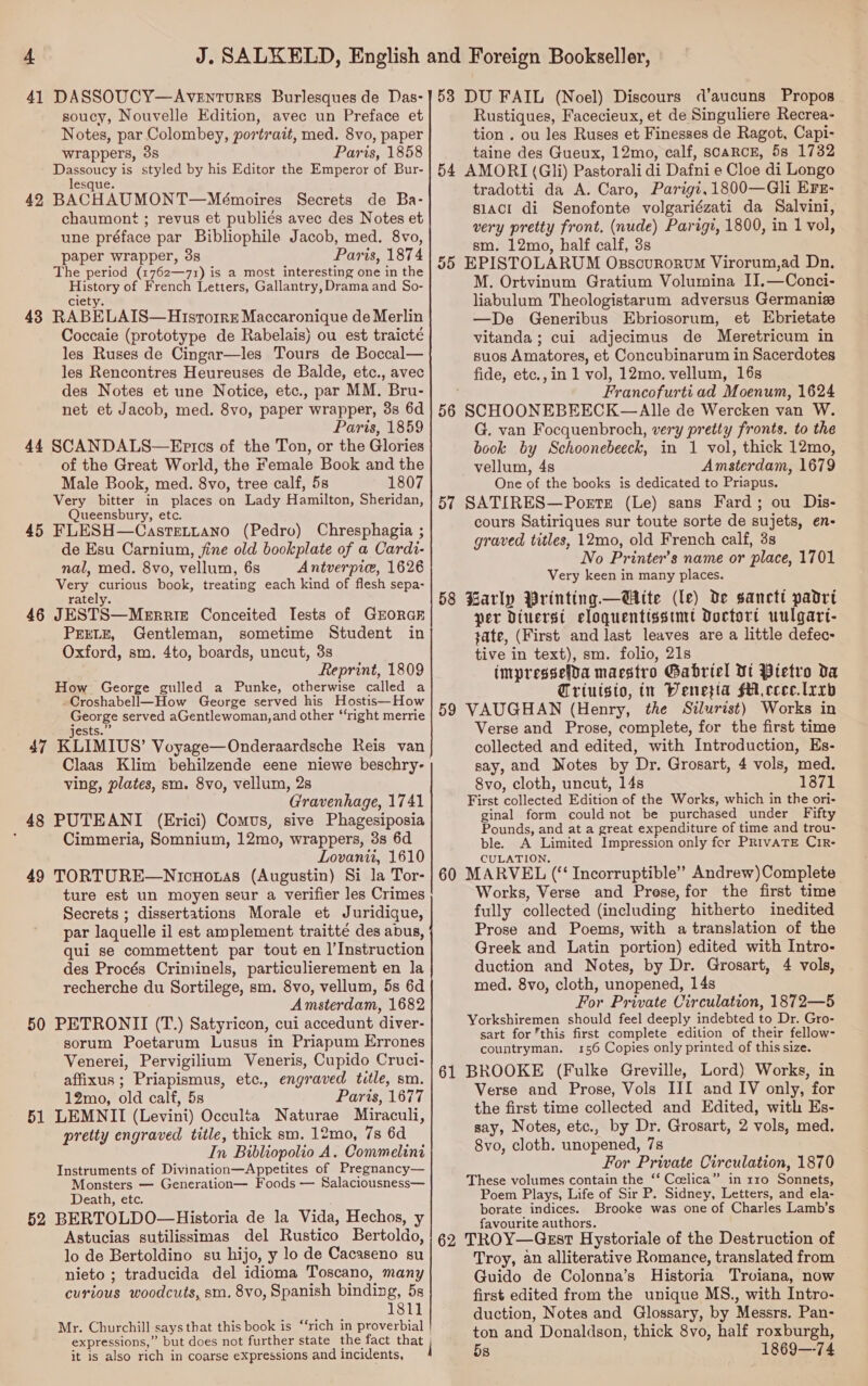 41 DASSOUCY—AvEntuREs Burlesques de Das- soucy, Nouvelle Edition, avec un Preface et Notes, par Colombey, portrait, med. 8vo, paper wrappers, 38 Paris, 1858 Dassoucy is styled by his Editor the Emperor of Bur- lesque. 42 BACHAUMONT—Mémoires Secrets de Ba- chaumont ; revus et publiés avec des Notes et une préface par Bibliophile Jacob, med. 8vo, paper wrapper, 3s Paris, 1874 The period (1762—71) is a most interesting one in the History of French Letters, Gallantry, Drama and So- ciety. 43 RABELAIS—Hisrorrz Maccaronique de Merlin Coccaie (prototype de Rabelais) ou est traicté les Ruses de Cingar—les Tours de Boccal— les Rencontres Heureuses de Balde, etc., avec des Notes et une Notice, etc., par MM. Bru- net et Jacob, med. 8vo, paper wrapper, 3s 6d Paris, 1859 44 SCANDALS—Epics of the Ton, or the Glories of the Great World, the Female Book and the Male Book, med. 8vo, tree calf, 5s 1807 Very bitter in places on Lady Hamilton, Sheridan, Queensbury, etc. 45 FLESH—Castettano (Pedro) Chresphagia ; de Esu Carnium, jine old bookplate of a Cardi- nal, med. 8vo, vellum, 6s Antverpic, 1626 Very curious book, treating each kind of flesh sepa- rately. 46 JESTS—Merrie Conceited Tests of GEORGE PEELE, Gentleman, sometime Student in Oxford, sm, 4to, boards, uncut, 3s Reprint, 1809 How George gulled a Punke, otherwise called a -Croshabell—How George served his Hostis—How George served aGentlewoman,and other “‘right merrie jests.” 47 KLIMIUS’ Voyage—Onderaardsche Reis van ving, plates, sm. 8vo, vellum, 2s Gravenhage, 1741 48 PUTEANI (Erici) Comus, sive Phagesiposia ; Cimmeria, Somnium, 12mo, wrappers, 3s 6d Lovanii, 1610 49 TORTURE—Nicuoras (Augustin) Si la Tor- ture est un moyen seur a verifier les Crimes Secrets ; dissertations Morale et Juridique, par laquelle il est amplement traitté des abus, qui se commettent par tout en |’Instruction des Procés Criminels, particulierement en la recherche du Sortilege, sm. 8vo, vellum, 5s 6d Amsterdam, 1682 50 PETRONII (T.) Satyricon, cui accedunt diver- sorum Poetarum Lusus in Priapum Errones Venerei, Pervigilium Veneris, Cupido Cruci- affixus; Priapismus, etc., engraved title, sm. 12mo, old calf, 5s Paris, 1677 51 LEMNII (Levini) Occulta Naturae Miraculi, pretty engraved title, thick sm. 12mo, 7s 6d In Bibliopolio A. Commelini Instruments of Divination—Appetites of Pregnancy— Monsters — Generation— Foods — Salaciousness— Death, etc. 52 BERTOLDO—Historia de la Vida, Hechos, y Astucias sutilissimas del Rustico Bertoldo, lo de Bertoldino su hijo, y lo de Cacaseno su nieto ; traducida del idioma Toscano, many curious woodcuts, sm. 8vo, Spanish binding, 5s 1811 Mr. Churchill says that this book is ‘‘rich in proverbial expressions,” but does not further state the fact that it is also rich in coarse expressions and incidents, i 53 DU FAIL (Noel) Discours d’aucuns Propos Rustiques, Facecieux, et de Singuliere Recrea- tion . ou les Ruses et Finesses de Ragot, Capi- taine des Gueux, 12mo, calf, scaRCcE, 58 1732 54 AMORI (Gli) Pastorali di Dafni e Cloe di Longo tradotti da A. Caro, Parigi,1800—Gli Ers- s1acit di Senofonte volgariézati da Salvini, very pretty front. (nude) Parigi, 1800, in 1 vol, sm. 12mo, half calf, 3s 55 EPISTOLARUM Osscurorvm Virorum,ad Dn, M. Ortvinum Gratium Volumina II.—Conci- liabulum Theologistarum adversus Germaniz —De Generibus Ebriosorum, et Ebrietate vitanda ; cui adjecimus de Meretricum in suos Amatores, et Concubinarum in Sacerdotes fide, etc., in 1 vol, 12mo. vellum, 16s Francofurti ad Moenum, 1624 56 SCHOONEBEECK—Alle de Wercken van W. G. van Focquenbroch, very pretty fronts. to the book by Schoonebeeck, in 1 vol, thick 12mo, vellum, 4s Amsterdam, 1679 One of the books is dedicated to Priapus. 57 SATIRES—PoetE (Le) sans Fard; ou Dis- cours Satiriques sur toute sorte de sujets, en- graved titles, 12mo, old French calf, 3s No Printer’s name or place, 1701 Very keen in many places. 58 Barly Printing —Wite (le) de sanctt padrt per Diuerst eloquentisstmt Doctort uulgart- tate, (First and last leaves are a little defec- tive in text), sm. folio, 21s impressefda maestro Gabriel Dt Ptetro da Triuisto, in Wenezta fA ceee.lrrb 59 VAUGHAN (Henry, the Silurist) Works in Verse and Prose, complete, for the first time collected and edited, with Introduction, Es- say, and Notes by Dr. Grosart, 4 vols, med. 8vo, cloth, uncut, 14s 1871 First collected Edition of the Works, which in the ori- ginal form could not be purchased under Fifty Pounds, and at a great expenditure of time and trou- ble. A Limited Impression only for PRIVATE CirR- CULATION, 60 MARVEL (‘ Incorruptible’ Andrew)Complete Works, Verse and Prese, for the first time fully collected (including hitherto inedited Prose and Poems, with a translation of the Greek and Latin portion) edited with Intro- duction and Notes, by Dr. Grosart, 4 vols, med. 8vo, cloth, unopened, 14s For Private Circulation, 1872—5 Yorkshiremen should feel deeply indebted to Dr. Gro- sart for this first complete edition of their fellow- countryman. 156 Copies only printed of this size. 61 BROOKE (Fulke Greville, Lord) Works, in Verse and Prose, Vols III and IV only, for the first time collected and Edited, with Es- say, Notes, etc., by Dr. Grosart, 2 vols, med. 8vo, cloth. unopened, 7s For Private Circulation, 1870 These volumes contain the ‘‘ Coslica” in 110 Sonnets, Poem Plays, Life of Sir P. Sidney, Letters, and ela- borate indices. Brooke was one of Charles Lamb’s favourite authors. 62 TROY—Ggst Hystoriale of the Destruction of Troy, an alliterative Romance, translated from Guido de Colonna’s Historia Trvoiana, now first edited from the unique MS., with Intro- duction, Notes and Glossary, by Messrs. Pan- ton and Donaldson, thick 8vo, half roxburgh, 5s 1869—-74