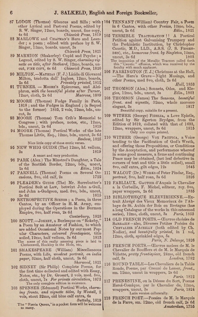 87 LODGE (Thomas) Glaucus and Silla; with other Lyrical and Pastoral Poems, edited by S. W. Singer, 12mo, boards, uncut, fine copy, 4s 6d Chiswick Press, 1819 88 MARLOWE and CHapman’s Hero and Lean- der ; a poem ; edited with preface by S. W. Singer, 12mo, boards, uncut, 3s Chiswick Press, 1821 89 MARMION (Shakerley) Cupid and Psyche; a Legend, edited by S. W. Singer, charming vig- nette on title, after Stothard, 12mo, boards, un- cut, FINE Copy, 4s 6d Chiswick Press, 1820 90 MILTON.—Maruzias (F. J.) Licida di Giovanni Milton, tradotta dall’ Inglese, 12mo, boards, 2s 6d Privately printed, 1812 91 TURNER. — Moorr’s Epicurean, and Alci- phron, with the beautiful plates after Turner, 12mo, cloth, 2s 6d Macrone, 1839 92 MOORE (Thomas) Fudge Family in Paris, to the former) 1835, 2 vols, 12mo, bds., un- cut, 3s 98 MOORE (Thomas) Tom Crib’s Memorial to Congress ; with preface, notes, etc., 12mo, bds,, uncut, 2s 6d 1819 94 MOORE (Thomas) Poetical Works of the late Thomas Little, Esq., 12mo, bds., uncut, 3s 6d Benbow, 1825 Nice little copy of these erotic verses. 95 NEW WHIG GUIDE (The) 12mo, hf. vellum, 38 1819 A smart and racy production. 96 PARK (Alex.) The Minstrel’s Daughter, a Tale of the Scottish Border, 12mo, bds., uncut, 23 6d Edin., 1824 97 PARNELL (Thomas) Poems on Several Oc- casions, 8vo, old calf, 2s 1722 98 PLEADER’s Guipz (The) Mr. Surrebutter’s Poetical Suit at Law, betwixt John a-Gull, and Jchn a-Gudgeon, med. 8vo, bds., uncut, 2s 6d 1815 99 RETROSPECTIVE Scenss ; a Poem, in three Cantos, by an Officer in H.M. Army, em- ployed during the Operations in the Burman Empire, 8vo, half roan, 2s 6d Canterbury, 1828 100 SCOTT.—JoxeEsy, a Burlesque on “Rokeby,” a Poem by an Amateur of Fashion, to which are added Occasional Notes by our most Pop- ular Characters, coloured frontisprece, title soiled, 12mo, half vellum, 3s 6d 18138 The scene of this really amusing piece is laid in Clerkenwell, Hockley in the Hole, etc, 101 SHAKESPEARE (William) Miscellaneous Poems, with Life, woodcut portrait, on india paper, 32mo, half cloth, uncut, 2s 6d Sherwood, 1821 102 SIDNEY (Sir Philip) Complete Poems, for the first time collected and edited with Essay, Notes, etc., by Dr. Grosart, 2 vols, med. 8vo, cloth, uncut, 7s For private circulation, 1873 The only complete edition in existence. 103 SPENSER (Edmund) Poetical Works, charm- ing fronts. and vignette titles, by Westall, 2 vols, stout 32mo, old blue calf extra, 6s Suttaby, 1819 The ** Faerie Queen,” in a pocket form will be welcome to many. : 104 TENNANT (William) Country Fair, a Poem in 6 Cantos, with other Poems, 12mo, bds., uncut, 2s 6d Edin., 1821 TERRIBLE Tractoration!! A Poetical Petition against Galvanising Trumpery and the Perkinistic Institution, by Christopher Caustic, M.D., LLD., A.S.S. (J. S. FEssen- DEN), etc., humorous front. by Singleton, 12mo, uncut, 3s 6d 1 The imposition of the Metallic Tractors called forth this ‘‘ Caustic” effusion, which was received by the faculty with much applause. 106 FARRINGTON (T. J.) Christmas at the Hall, —The Hero’s Grave—-Night Musings, and other Poems, med 8vo, clotk, 2s 6d Hull, 1853 THOMSON (Alex.) Sonnets, Odes, and Ele- gies, 12mo, bds., uncut, 3s Edin., 180% THOMSON (James) The Seasons, beautiful front. and vignette, 32mo0, whole morocco elegant, 3s 1817 Beautiful copy, suitable for a present. WITHER (George) FrpEtta, a Love Epistle, edited by Sir Egerton Brydges, from the Edition of 1619, collated with that of 1633, 12mo, wrappers, uncut, 3s 6d 1815 Only 100 copies printed. WITHER (George) Vox PaciFica, a Voice tending to the Pacification of God’s Wrath, and offering those Propositions, or Conditions by the Acceptation, and performance whereof in some good measure, a firme and continuing Peace may be obtained, (last leaf defective in corners of text and title a little soiled), small 8vo, calf extra, gilt edges, 12s 1645 WALCOT (Dr.) Works of Peter Pindar, Esq., portrait, 8vo, half roan, 3s 6d 1826 FABLIAUX. Gaovrtiser d’Aupais le Chevalier a la Corbeille, F. Michel, editeur, roy. 8vo, paper wrappers, 2s 6d 1835 BIBLIOTHEQUE ELZEVIRIENNE.—Ex- trait Abrégé des Vieux Memoriaux de Il’Ab- baye de St. Aubin der Bois en Bretagne (has a long Catalogue of the works in this esteemed series), 12mo, cloth, uncut, 3s Paris, 1853 OLD FRENCH POETS.—(Ciuvyres choisies de SARRAZIN—also, Diverses Petites Poésies du CHEVALIER D’ACEILLY (both edited by Ch. Nodier), and beautifully printed, in 1 vol, 12mo, cloth, sprinkled edges, 5s Paris, N. Delange, 1826 FRENCH POETS.—CE£uvres melees de M. le Chevalier de Boufflers et de M. le Marquis de Villette, pretty frontispiece, 24mo, old french calf, 3s Londres, 1782 ROUND TABLE—Les Chevaliers de la Table Ronde, Poeme, par Creuzé de Lesser, front., sm. 12mo, uncut in wrappers, 2s 6d Paris, 1812 PRENESTINE, ou la Déesse du Sort, Poeme Heroi-Comique, par le Chevalier de, 12mo, wrappers, uncut, 3s Paris, 1824 Latin version collaterally. 118 FRENCH POET.—Poesies de M. le Marquis de la Farre, sm. 12mo, old french calf, 2s 6d Amsterdam, 1755 105 107 108 109 110 11 pa 112 1138 114 115 116 117