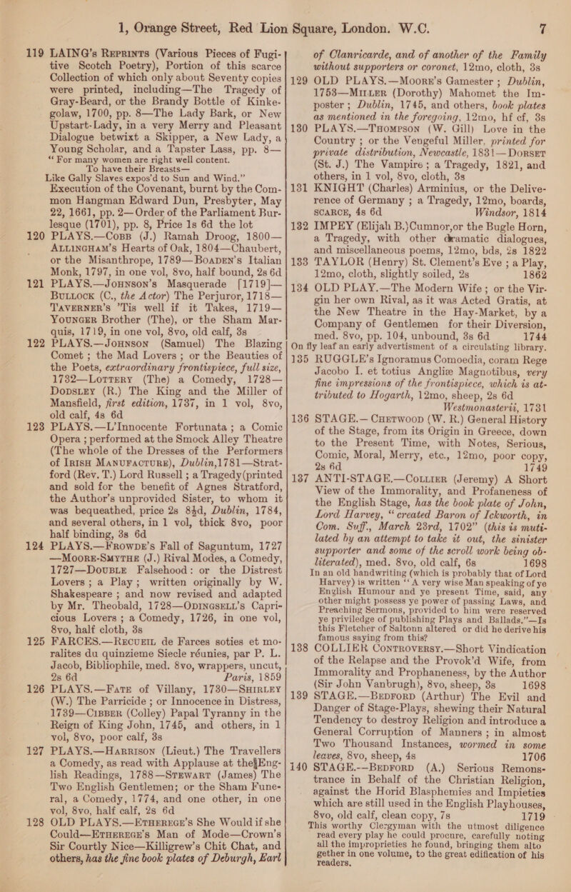 119 120 121 122 123 124 125 126 127 128 LAING’s Reprints (Various Pieces of Fugi- tive Scotch Poetry), Portion of this scarce Collection of which only about Seventy copies were printed, including—The Tragedy of Gray-Beard, or the Brandy Bottle of Kinke- golaw, 1700, pp. 8—The Lady Bark, or New Upstart-Lady, in a very Merry and Pleasant Dialogue betwixt a Skipper, a New Lady, a Young Scholar, and a Tapster Lass, pp. 8— “For many women are right well content. To have their Breasts— Like Gally Slaves expos’d to Sun and Wind.” Execution of the Covenant, burnt by the Com- mon Hangman Edward Dun, Presbyter, May 22, 166], pp. 2— Order of the Parliament Bur- lesque (1701), pp. 8, Price 1s 6d the lot PLAYS.—Coss (J.) Ramah Droog, 1800— ALLINGHAM’Ss Hearts of Oak, 1804—Chaubert, or the Misanthrope, 1789—Boapen’s Italian Monk, 1797, in one vol, 8vo, half bound, 2s 6d PLAYS.—Jounson’s Masquerade [1719]— BULLOCK (C., the Actor) The Perjuror, 1718— TAVERNER’S ’Tis well if it Takes, 1719— YounceR Brother (The), or the Sham Mar- quis, 1719, in one vol, 8vo, old calf, 3s PLAYS.—Jounson (Samuel) The Blazing Comet ; the Mad Lovers ; or the Beauties of the Poets, extraordinary frontispiece, full size, 1732—LottTery (The) a Comedy, 1728— DopstEy (R.) The King and the Miller of Mansfield, first edition, 1737, in 1 vol, 8vo, old calf, 48 6d PLAYS.—L’Innocente Fortunata ; a Comic Opera ; performed at the Smock Alley Theatre (The whole of the Dresses of the Performers of Irish MANUFACTURE), Dublin,1781—Strat- ford (Rev. T.) Lord Russell ; a Tragedy (printed and sold for the benefit of Agnes Stratford, the Author’s unprovided Sister, to whom it was bequeathed, price 2s 84d, Dublin, 1784, and several others, in 1 vol, thick 8vo, poor half binding, 3s 6d PLAYS.—Frownpr’s Fall of Saguntum, 1727 —Moore-SmyTuHE (J.) Rival Modes, a Comedy, 1727—DovuBiE Falsehood: or the Distrest Lovers ; a Play; written originally by W. Shakespeare ; and now revised and adapted by Mr. Theobald, 1728—ODINGsELL’s Capri- cious Lovers ; a Comedy, 1726, in one vol, 8vo, half cloth, 3s FARCES.—Recvueit de Farces soties et mo- ralites du quinzieme Siecle réunies, par P. L. Jacob, Bibliophile, med. 8vo, wrappers, uncut, 2s 6d Paris, 1859 PLAYS.—Fate of Villany, 1730—SH1IrR.LEY (W.) The Parricide ; or Innocence in Distress, 1739—CI1BBER (Colley) Papal Tyranny in the Reign of King John, 1745, and others, in 1 vol, 8vo, poor calf, 38s PLAYS.—Harrison (Lieut.) The Travellers a Comedy, as read with Applause at the§Eng- lish Readings, 1788—Stmwart (James) The Two English Gentlemen; or the Sham Fune- ral, a Comedy, 1774, and one other, in one vol, 8vo, half calf, 2s 6d OLD PLAYS.—EtuHEREGE’s She Would if she Could—EtTueErece’s Man of Mode—Crown’s Sir Courtly Nice—Killigrew’s Chit Chat, and others, has the fine book plates of Deburgh, Earl 129 130 131 132 133 134 7 of Clanricarde, and of another of the Family without supporters or coronet, 12mo, cloth, 3s OLD PLAYS.—Moorzr’s Gamester ; Dublin, 1753—MirLER (Dorothy) Mahomet the Im- poster ; Dublin, 1745, and others, book plates as mentioned in the foregoing, 12mo, hf cf, 3s PLAYS.—THompson (W. Gill) Love in the Country ; or the Vengeful Miller, printed for private distribution, Newcastle, 1831— Dorset (St. J.) The Vampire ; a Tragedy, 1821, and others, in 1 vol, 8vo, cloth, 3s KNIGHT (Charles) Arminius, or the Delive- rence of Germany ; a Tragedy, 12mo, boards, SCARCE, 4s 6d Windsor, 1814 IMPEY (Elijah B.}Cumnor,or the Bugle Horn, a Tragedy, with other dramatic dialogues, and miscellaneous poems, 12mo, bds, 2s 1822 TAYLOR (Henry) St. Clement’s Eve ; a Play, 12mo, cloth, slightly soiled, 2s 1862 OLD PLAY.—The Modern Wife ; or the Vir- gin her own Rival, as it was Acted Gratis, at the New Theatre in the Hay-Market, by a Company of Gentlemen for their Diversion, med. 8vo, pp. 104, unbound, 3s 6d 1744 135 136 137 138 139 140 RUGGLE’s Ignoramus Comoedia, coram Rege Jacobo I. et totius Angliz Magnotibus, very fine impressions of the frontispiece, which ts at- tributed to Hogarth, 12mo, sheep, 2s 6d Westmonasteriz, 17381 STAGE.— CuEtwoop (W. R.) General History of the Stage, from its Origin in Greece, down to the Present Time, with Notes, Serious, Comic, Moral, Merry, etc., 12mo, poor copy, 2s 6d 1749 ANTI-STAGE.—Co.iier (Jeremy) A Short View of the Immorality, and Profaneness of the English Stage, has the book plate of John, Lord Harvey, “created Baron of Ickworth, in Com. Suff., March 23rd, 1702” (this is mutt- lated by an attempt to take it out, the sinister supporter and some of the scroll work being ob- literated), med. 8vo, old calf, 6s 1698 In an old handwriting (which is probably that of Lord Harvey) is written ‘‘ A very wise Man speaking of ye English Humour and ye present Time, said, any other might possess ye power of passing Laws, and Preaching Sermons, provided to him were reserved ye priviledge of publishing Plays and Ballads.”—Is this Fletcher of Saltonn altered or did he derive hig famous saying from this? COLLIER Controversy.—Short Vindication of the Relapse and the Provok’d Wife, from Immorality and Prophaneness, by the Author (Sir John Vanbrugh), 8vo, sheep, 3s 1698 STAGE.—BeprorpD (Arthur) The Evil and Danger of Stage-Plays, shewing their Natural Tendency to destroy Religion and introduce a General Corruption of Manners; in almost Two Thousand Instances, wormed in some leaves, 8vo, sheep, 4s 1706 STAGE.-—Beprorp (A.) Serious Remons- trance in Behalf of the Christian Religion, against the Horid Blasphemies and Impieties which are still used in the English Playhouses, 8vo, old calf, clean copy, 7s 1719 This worthy Clergyman with the utmost diligence read every play he could procure, carefully noting all the improprieties he found, bringing them alto gether in one volume, to the great edification of his readers.