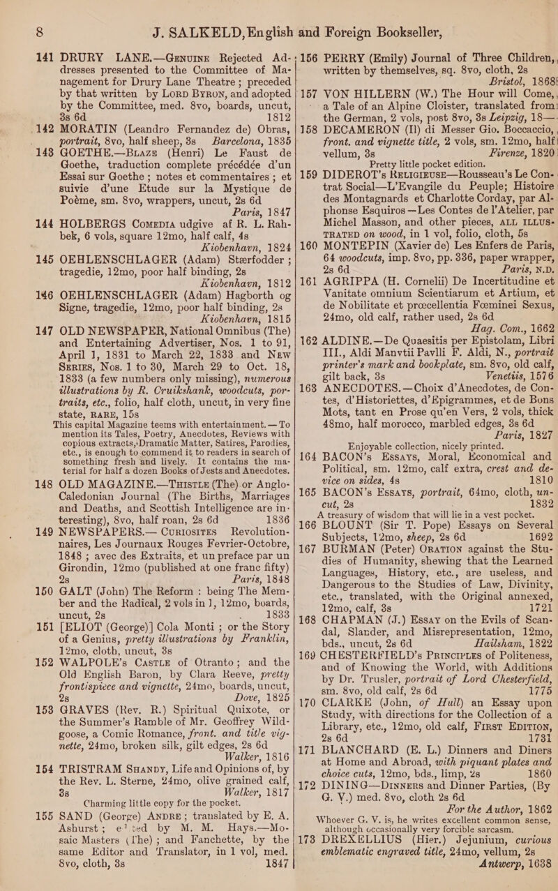 dresses presented to the Committee of Ma- nagement for Drury Lane Theatre ; preceded by that written by Lorp Byron, and adopted by the Committee, med. 8vo, boards, uncut, 3s 6d 1812 MORATIN (Leandro Fernandez de) Obras, portrait, 8vo, half sheep, 8s Barcelona, 1835 GOETHE.—Buazs (Henri) Le Faust de Goethe, traduction complete précédée d’un Essai sur Goethe ; notes et commentaires ; et suivie dune Etude sur la Mystique de Poéme, sm. 8vo, wrappers, uncut, 2s 6d Paris, 1847 HOLBERGS Comepia udgive af R. L. Rah- bek, 6 vols, square 12mo, half calf, 4s Kiobenhavn, 1824 145 OKEHLENSCHLAGER (Adam) Sterfodder ; tragedie, 12mo, poor half binding, 2s Kiobenhavn, 1812 OEHLENSCHLAGER (Adam) Hagborth og Signe, tragedie, 12mo, poor half binding, 2s Kiobenhavn, 1815 OLD NEWSPAPER, National Omnibus (The) and Entertaining Advertiser, Nos. 1 to 91, April 1, 1831 to March 22, 1833 and New Srerizs, Nos. 1 to 30, March 29 to Oct. 18, 1833 (a few numbers only missing), numerous illustrations by R. Cruikshank, woodcuts, por- traits, etc., folio, half cloth, uncut, in very fine state, RARE, 15s This capital Magazine teems with entertainment. — To mention its Tales, Poetry, Anecdotes, Reviews with copious extracts,;Dramatic Matter, Satires, Parodies, etc., is enough to-commend it to readers in search of something fresh and lively. It contains the ma- terial for half a dozen Books of Jests and Anecdotes. 148 OLD MAGAZINE.—Tuistte (The) or Anglo- Caledonian Journal (The Births, Marriages and Deaths, and Scottish Intelligence are in: teresting), 8vo, half roan, 28 6d 1836 149 NEWSPAPERS.— CortosirEs Revolution- naires, Les Journaux Rouges Fevrier-Octobre, 1848 ; avec des Extraits, et un preface par un Girondin, 12mo te ey at one franc fifty) 2s Paris, 1848 150 GALT (John) The Reform : being The Mem- ber and the Radical, 2 vols in ], 12mo, boards, . uncut, 2s : 1833 151 [ELIOT (George)] Cola Monti ; or the Story of a Genius, pretty illustrations by Franklin, 12mo, cloth, uncut, 3s WALPOLE’s CasTLE of Otranto; and the Old English Baron, by Clara Reeve, pretty frontispiece and vignette, 24mo, boards, uncut, 2s Dove, 1825 GRAVES (Rev. R.) Spiritual Quixote, or the Summer’s Ramble of Mr. Geoffrey Wild- goose, a Comic Romance, front. and title vig- nette, 24mo, broken silk, gilt edges, 2s 6d Walker, 1816 TRISTRAM Suanpy, Life and Opinions of, by the Rev. L. Sterne, 24mo, olive grained calf 38 Walker, 1817 Charming little copy for the pocket. SAND (George) ANDRE; translated by E. A. Ashurst; e! ted by M. M. Hays.—Mo- saic Masters (Ihe); and Fanchette, by the same Editor and ‘Translator, in 1 vol, med. 8vo, cloth, 8s 1847 142 143 144 146 147 152 153 154 155 written by themselves, sq. 8vo, cloth, 2s Bristol, 1868: a Tale of an Alpine Cloister, translated from: the German, 2 vols, post 8vo, 3s Leipzig, 18—- 158 DECAMERON (Il) di Messer Gio. Boccaccio, , front. and vignette title, 2 vols, sm. 12mo, half! vellum, 3s Firenze, 1820: Pretty little pocket edition. 159 DIDEROT’s KEticreuse—Rousseau’s Le Con- | trat Social—L’Evangile du Peuple; Histoire | des Montagnards et Charlotte Corday, par Al- phonse Esquiros —Les Contes de ]’Atelier, par Michel Masson, and other pieces, ALL ILLUS- TRATED on wood, in 1 vol, folio, cloth, 5s ) MONTEPIN (Xavier de) Les Enfers de Paris, 64 woodcuts, imp. 8vo, pp. 336, paper wrapper, 2s 6d Paris, N.D. AGRIPPA (H. Cornelii) De Incertitudine et Vanitate omnium Scientiarum et Artium, et de Nobilitate et proecellentia Foeminei Sexus, 24mo, old calf, rather used, 2s 6d. Hag. Com., 1662 162 ALDINE.—De Quaesitis per Epistolam, Libri III., Aldi Manvtii Pavlli F. Aldi, N., portrazt printer's mark and bookplate, sm. 8vo, old calf, gilt back, 3s Venetiis, 1576 ANECDOTES. —Choix d’ Anecdotes, de Con- tes, d’Historiettes, d’Epigrammes, et de Bons Mots, tant en Prose qu’en Vers, 2 vols, thick 48mo, half morocco, marbled edges, 3s 6d Paris, 1827 Enjoyable collection, nicely printed. BACON’s Essays, Moral, Economical and Political, sm. 12mo, calf extra, crest and de- vice on sides, 48 1810 165 BACON’s Essays, portrait, 64mo, cloth, un- cut, 2s 1832 A treasury of wisdom that will pet in a vest pocket. 166 BLOUNT (Sir T. Pope) Essays on Several Subjects, 12mo, sheep, 2s 6d 1692 BURMAN (Peter) ORATION against the Stu- dies of Humanity, shewing that the Learned Languages, History, etc., are useless, and Dangerous to the Studies of Law, Divinity, etc., translated, with the Original annexed, 12mo, calf, 3s 1721 CHAPMAN (J.) Essay on the Evils of Scan- dal, Slander, and Misrepresentation, 12mo, bds., uncut, 28 6d Hailsham, 1822 169 CHESTERFIELD’s Prinorpzes of Politeness, and of Knowing the World, with Additions by Dr. Trusler, portrait of Lord Seg 2B: sm. 8vo, old calf, 28 6d 1775 CLARKE (John, of Hull) an Essay upon Study, with directions for the Collection of a Library, etc., 12mo, old calf, First Epirton, 2s 6d 1731 BLANCHARD (EK. L.) Dinners and Diners at Home and Abroad, with piquant plates and choice cuts, 12mo, bds., limp, 2s 1860 DINING—Dtnners and Dinner Parties, (By G. V.) med. 8vo, cloth 2s 6d For the Author, 1862 Whoever G. V. is, he writes excellent common Sense, although occasionally very forcible sarcasm. 173 DREXELLIUS (Hier.) Jejunium, curious emblematic engraved title, 24mo, vellum, 2s Antwerp, 1638 161 163 164 167 168 170 171
